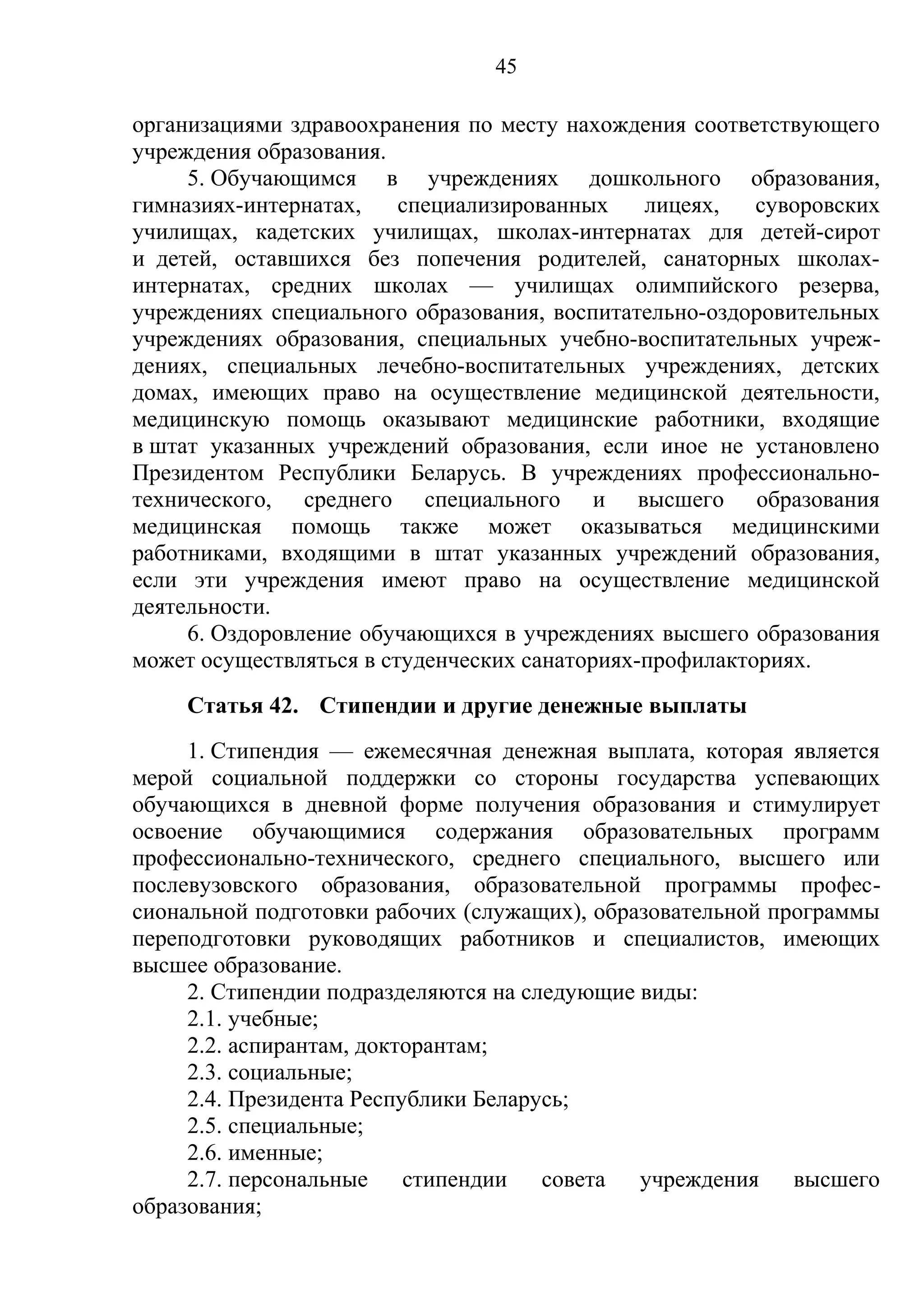 45

организациями здравоохранения по месту нахождения соответствующего
учреждения образования.
     5. Обучающимся в учреждениях дошкольного образования,
гимназиях-интернатах,    специализированных    лицеях,   суворовских
училищах, кадетских училищах, школах-интернатах для детей-сирот
и детей, оставшихся без попечения родителей, санаторных школах-
интернатах, средних школах — училищах олимпийского резерва,
учреждениях специального образования, воспитательно-оздоровительных
учреждениях образования, специальных учебно-воспитательных учреж-
дениях, специальных лечебно-воспитательных учреждениях, детских
домах, имеющих право на осуществление медицинской деятельности,
медицинскую помощь оказывают медицинские работники, входящие
в штат указанных учреждений образования, если иное не установлено
Президентом Республики Беларусь. В учреждениях профессионально-
технического, среднего специального и высшего образования
медицинская помощь также может оказываться медицинскими
работниками, входящими в штат указанных учреждений образования,
если эти учреждения имеют право на осуществление медицинской
деятельности.
     6. Оздоровление обучающихся в учреждениях высшего образования
может осуществляться в студенческих санаториях-профилакториях.
    Статья 42. Стипендии и другие денежные выплаты
     1. Стипендия — ежемесячная денежная выплата, которая является
мерой социальной поддержки со стороны государства успевающих
обучающихся в дневной форме получения образования и стимулирует
освоение обучающимися содержания образовательных программ
профессионально-технического, среднего специального, высшего или
послевузовского образования, образовательной программы профес-
сиональной подготовки рабочих (служащих), образовательной программы
переподготовки руководящих работников и специалистов, имеющих
высшее образование.
     2. Стипендии подразделяются на следующие виды:
     2.1. учебные;
     2.2. аспирантам, докторантам;
     2.3. социальные;
     2.4. Президента Республики Беларусь;
     2.5. специальные;
     2.6. именные;
     2.7. персональные стипендии совета учреждения высшего
образования;
 