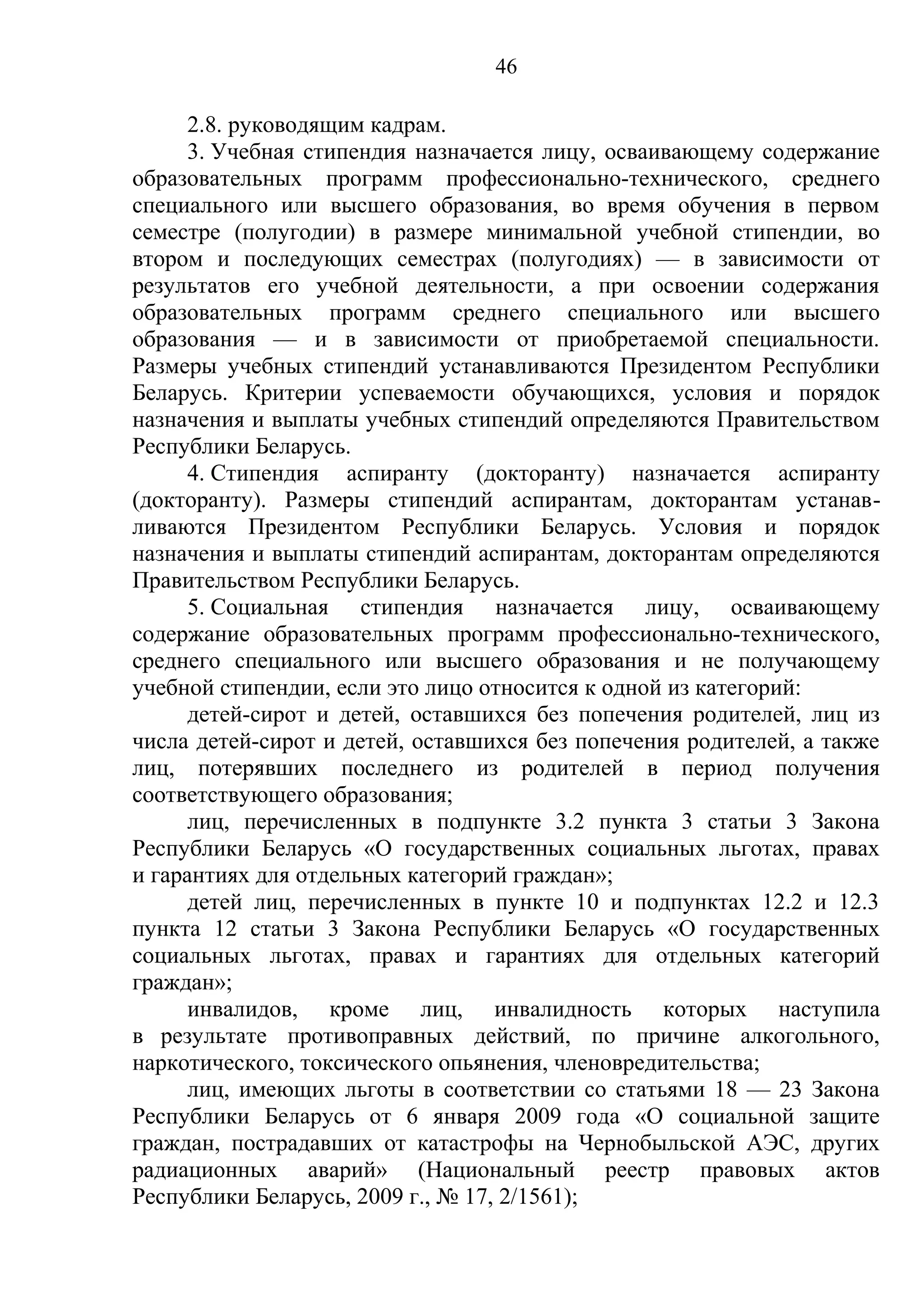 46

      2.8. руководящим кадрам.
      3. Учебная стипендия назначается лицу, осваивающему содержание
образовательных программ профессионально-технического, среднего
специального или высшего образования, во время обучения в первом
семестре (полугодии) в размере минимальной учебной стипендии, во
втором и последующих семестрах (полугодиях) — в зависимости от
результатов его учебной деятельности, а при освоении содержания
образовательных программ среднего специального или высшего
образования — и в зависимости от приобретаемой специальности.
Размеры учебных стипендий устанавливаются Президентом Республики
Беларусь. Критерии успеваемости обучающихся, условия и порядок
назначения и выплаты учебных стипендий определяются Правительством
Республики Беларусь.
      4. Стипендия аспиранту (докторанту) назначается аспиранту
(докторанту). Размеры стипендий аспирантам, докторантам устанав-
ливаются Президентом Республики Беларусь. Условия и порядок
назначения и выплаты стипендий аспирантам, докторантам определяются
Правительством Республики Беларусь.
      5. Социальная стипендия назначается лицу, осваивающему
содержание образовательных программ профессионально-технического,
среднего специального или высшего образования и не получающему
учебной стипендии, если это лицо относится к одной из категорий:
      детей-сирот и детей, оставшихся без попечения родителей, лиц из
числа детей-сирот и детей, оставшихся без попечения родителей, а также
лиц, потерявших последнего из родителей в период получения
соответствующего образования;
      лиц, перечисленных в подпункте 3.2 пункта 3 статьи 3 Закона
Республики Беларусь «О государственных социальных льготах, правах
и гарантиях для отдельных категорий граждан»;
      детей лиц, перечисленных в пункте 10 и подпунктах 12.2 и 12.3
пункта 12 статьи 3 Закона Республики Беларусь «О государственных
социальных льготах, правах и гарантиях для отдельных категорий
граждан»;
      инвалидов, кроме лиц, инвалидность которых наступила
в результате противоправных действий, по причине алкогольного,
наркотического, токсического опьянения, членовредительства;
      лиц, имеющих льготы в соответствии со статьями 18 — 23 Закона
Республики Беларусь от 6 января 2009 года «О социальной защите
граждан, пострадавших от катастрофы на Чернобыльской АЭС, других
радиационных аварий» (Национальный реестр правовых актов
Республики Беларусь, 2009 г., № 17, 2/1561);
 