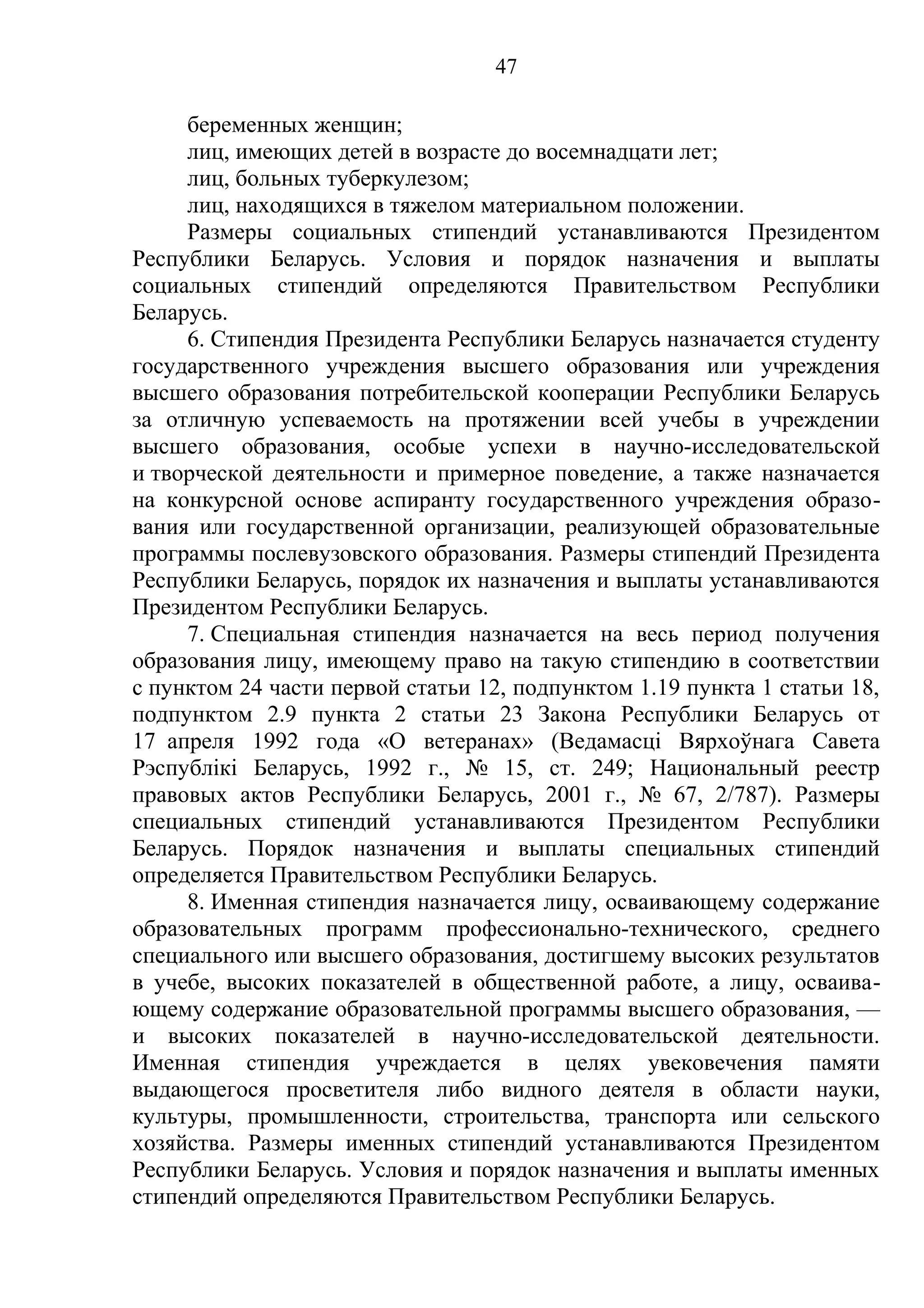 47

     беременных женщин;
     лиц, имеющих детей в возрасте до восемнадцати лет;
     лиц, больных туберкулезом;
     лиц, находящихся в тяжелом материальном положении.
     Размеры социальных стипендий устанавливаются Президентом
Республики Беларусь. Условия и порядок назначения и выплаты
социальных стипендий определяются Правительством Республики
Беларусь.
     6. Стипендия Президента Республики Беларусь назначается студенту
государственного учреждения высшего образования или учреждения
высшего образования потребительской кооперации Республики Беларусь
за отличную успеваемость на протяжении всей учебы в учреждении
высшего образования, особые успехи в научно-исследовательской
и творческой деятельности и примерное поведение, а также назначается
на конкурсной основе аспиранту государственного учреждения образо-
вания или государственной организации, реализующей образовательные
программы послевузовского образования. Размеры стипендий Президента
Республики Беларусь, порядок их назначения и выплаты устанавливаются
Президентом Республики Беларусь.
     7. Специальная стипендия назначается на весь период получения
образования лицу, имеющему право на такую стипендию в соответствии
с пунктом 24 части первой статьи 12, подпунктом 1.19 пункта 1 статьи 18,
подпунктом 2.9 пункта 2 статьи 23 Закона Республики Беларусь от
17 апреля 1992 года «О ветеранах» (Ведамасцi Вярхоўнага Савета
Рэспублiкi Беларусь, 1992 г., № 15, ст. 249; Национальный реестр
правовых актов Республики Беларусь, 2001 г., № 67, 2/787). Размеры
специальных стипендий устанавливаются Президентом Республики
Беларусь. Порядок назначения и выплаты специальных стипендий
определяется Правительством Республики Беларусь.
     8. Именная стипендия назначается лицу, осваивающему содержание
образовательных программ профессионально-технического, среднего
специального или высшего образования, достигшему высоких результатов
в учебе, высоких показателей в общественной работе, а лицу, осваива-
ющему содержание образовательной программы высшего образования, —
и высоких показателей в научно-исследовательской деятельности.
Именная стипендия учреждается в целях увековечения памяти
выдающегося просветителя либо видного деятеля в области науки,
культуры, промышленности, строительства, транспорта или сельского
хозяйства. Размеры именных стипендий устанавливаются Президентом
Республики Беларусь. Условия и порядок назначения и выплаты именных
стипендий определяются Правительством Республики Беларусь.
 