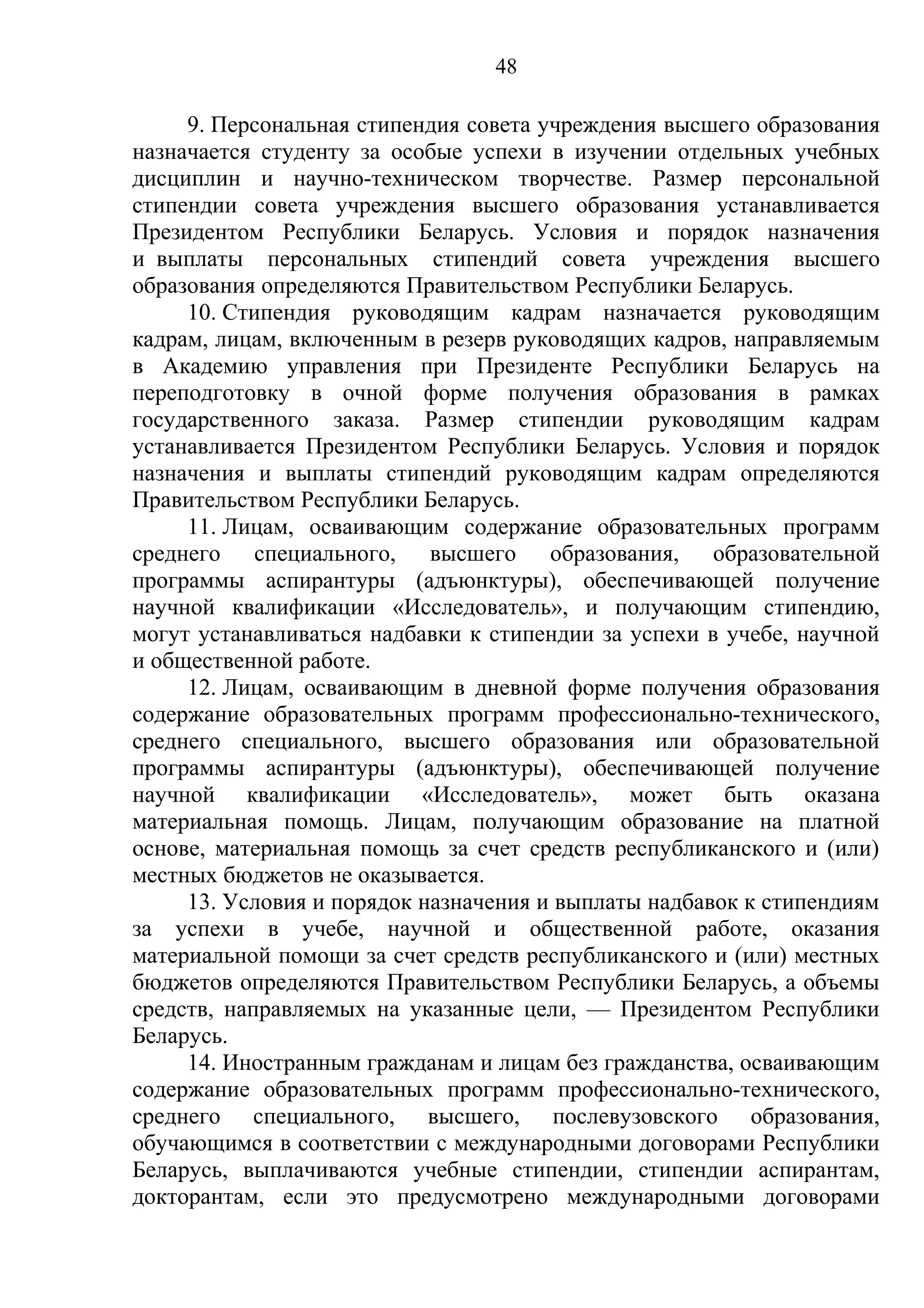 48

     9. Персональная стипендия совета учреждения высшего образования
назначается студенту за особые успехи в изучении отдельных учебных
дисциплин и научно-техническом творчестве. Размер персональной
стипендии совета учреждения высшего образования устанавливается
Президентом Республики Беларусь. Условия и порядок назначения
и выплаты персональных стипендий совета учреждения высшего
образования определяются Правительством Республики Беларусь.
     10. Стипендия руководящим кадрам назначается руководящим
кадрам, лицам, включенным в резерв руководящих кадров, направляемым
в Академию управления при Президенте Республики Беларусь на
переподготовку в очной форме получения образования в рамках
государственного заказа. Размер стипендии руководящим кадрам
устанавливается Президентом Республики Беларусь. Условия и порядок
назначения и выплаты стипендий руководящим кадрам определяются
Правительством Республики Беларусь.
     11. Лицам, осваивающим содержание образовательных программ
среднего специального, высшего образования, образовательной
программы аспирантуры (адъюнктуры), обеспечивающей получение
научной квалификации «Исследователь», и получающим стипендию,
могут устанавливаться надбавки к стипендии за успехи в учебе, научной
и общественной работе.
     12. Лицам, осваивающим в дневной форме получения образования
содержание образовательных программ профессионально-технического,
среднего специального, высшего образования или образовательной
программы аспирантуры (адъюнктуры), обеспечивающей получение
научной квалификации «Исследователь», может быть оказана
материальная помощь. Лицам, получающим образование на платной
основе, материальная помощь за счет средств республиканского и (или)
местных бюджетов не оказывается.
     13. Условия и порядок назначения и выплаты надбавок к стипендиям
за успехи в учебе, научной и общественной работе, оказания
материальной помощи за счет средств республиканского и (или) местных
бюджетов определяются Правительством Республики Беларусь, а объемы
средств, направляемых на указанные цели, — Президентом Республики
Беларусь.
     14. Иностранным гражданам и лицам без гражданства, осваивающим
содержание образовательных программ профессионально-технического,
среднего специального, высшего, послевузовского образования,
обучающимся в соответствии с международными договорами Республики
Беларусь, выплачиваются учебные стипендии, стипендии аспирантам,
докторантам, если это предусмотрено международными договорами
 