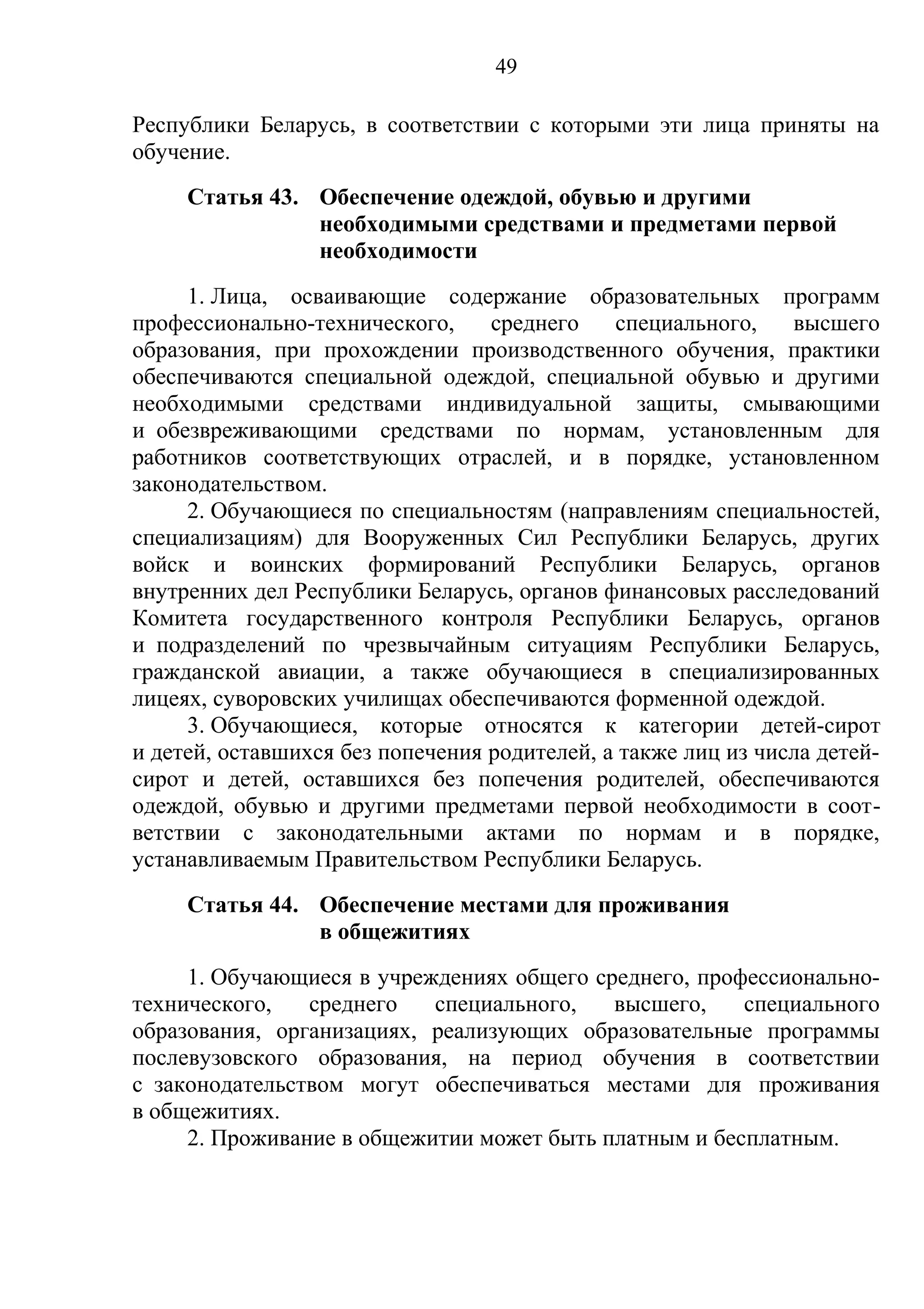 49

Республики Беларусь, в соответствии с которыми эти лица приняты на
обучение.
     Статья 43. Обеспечение одеждой, обувью и другими
                необходимыми средствами и предметами первой
                необходимости
     1. Лица, осваивающие содержание образовательных программ
профессионально-технического,     среднего    специального,    высшего
образования, при прохождении производственного обучения, практики
обеспечиваются специальной одеждой, специальной обувью и другими
необходимыми средствами индивидуальной защиты, смывающими
и обезвреживающими средствами по нормам, установленным для
работников соответствующих отраслей, и в порядке, установленном
законодательством.
     2. Обучающиеся по специальностям (направлениям специальностей,
специализациям) для Вооруженных Сил Республики Беларусь, других
войск и воинских формирований Республики Беларусь, органов
внутренних дел Республики Беларусь, органов финансовых расследований
Комитета государственного контроля Республики Беларусь, органов
и подразделений по чрезвычайным ситуациям Республики Беларусь,
гражданской авиации, а также обучающиеся в специализированных
лицеях, суворовских училищах обеспечиваются форменной одеждой.
     3. Обучающиеся, которые относятся к категории детей-сирот
и детей, оставшихся без попечения родителей, а также лиц из числа детей-
сирот и детей, оставшихся без попечения родителей, обеспечиваются
одеждой, обувью и другими предметами первой необходимости в соот-
ветствии с законодательными актами по нормам и в порядке,
устанавливаемым Правительством Республики Беларусь.
     Статья 44. Обеспечение местами для проживания
                в общежитиях
     1. Обучающиеся в учреждениях общего среднего, профессионально-
технического,   среднего   специального,   высшего,    специального
образования, организациях, реализующих образовательные программы
послевузовского образования, на период обучения в соответствии
с законодательством могут обеспечиваться местами для проживания
в общежитиях.
     2. Проживание в общежитии может быть платным и бесплатным.
 