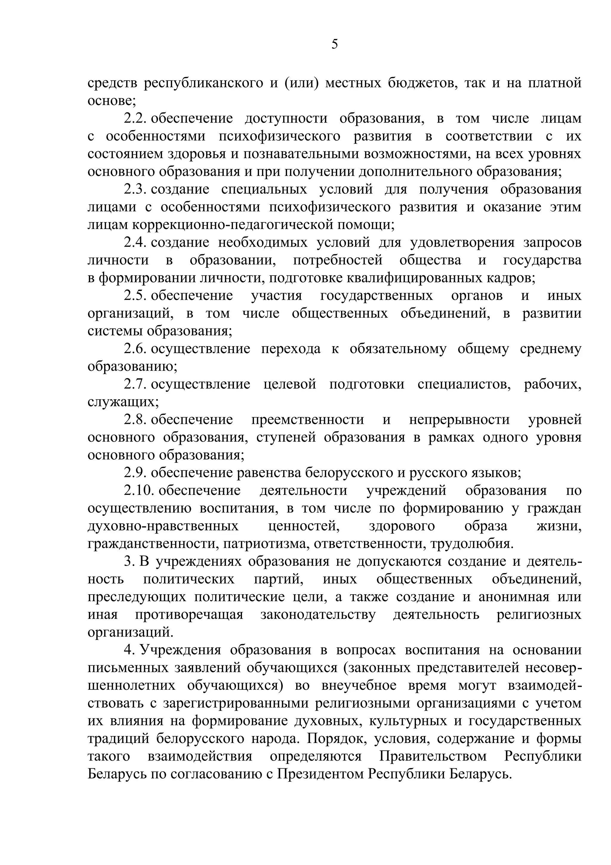 5

средств республиканского и (или) местных бюджетов, так и на платной
основе;
     2.2. обеспечение доступности образования, в том числе лицам
с особенностями психофизического развития в соответствии с их
состоянием здоровья и познавательными возможностями, на всех уровнях
основного образования и при получении дополнительного образования;
     2.3. создание специальных условий для получения образования
лицами с особенностями психофизического развития и оказание этим
лицам коррекционно-педагогической помощи;
     2.4. создание необходимых условий для удовлетворения запросов
личности в образовании, потребностей общества и государства
в формировании личности, подготовке квалифицированных кадров;
     2.5. обеспечение участия государственных органов и иных
организаций, в том числе общественных объединений, в развитии
системы образования;
     2.6. осуществление перехода к обязательному общему среднему
образованию;
     2.7. осуществление целевой подготовки специалистов, рабочих,
служащих;
     2.8. обеспечение преемственности и непрерывности уровней
основного образования, ступеней образования в рамках одного уровня
основного образования;
     2.9. обеспечение равенства белорусского и русского языков;
     2.10. обеспечение деятельности учреждений образования по
осуществлению воспитания, в том числе по формированию у граждан
духовно-нравственных      ценностей,     здорового     образа   жизни,
гражданственности, патриотизма, ответственности, трудолюбия.
     3. В учреждениях образования не допускаются создание и деятель-
ность политических партий, иных общественных объединений,
преследующих политические цели, а также создание и анонимная или
иная противоречащая законодательству деятельность религиозных
организаций.
     4. Учреждения образования в вопросах воспитания на основании
письменных заявлений обучающихся (законных представителей несовер-
шеннолетних обучающихся) во внеучебное время могут взаимодей-
ствовать с зарегистрированными религиозными организациями с учетом
их влияния на формирование духовных, культурных и государственных
традиций белорусского народа. Порядок, условия, содержание и формы
такого взаимодействия определяются Правительством Республики
Беларусь по согласованию с Президентом Республики Беларусь.
 