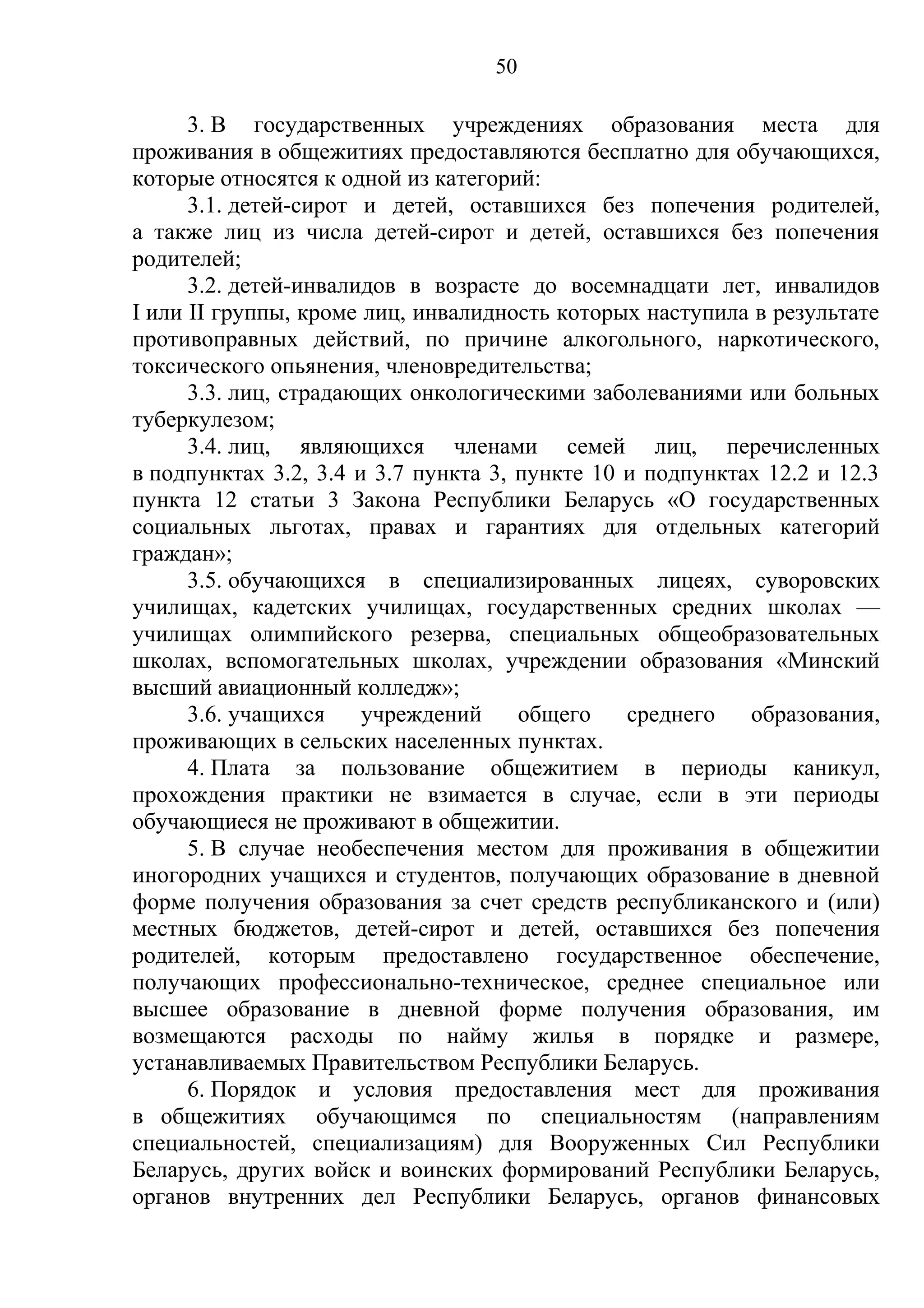 50

      3. В государственных учреждениях образования места для
проживания в общежитиях предоставляются бесплатно для обучающихся,
которые относятся к одной из категорий:
      3.1. детей-сирот и детей, оставшихся без попечения родителей,
а также лиц из числа детей-сирот и детей, оставшихся без попечения
родителей;
      3.2. детей-инвалидов в возрасте до восемнадцати лет, инвалидов
I или II группы, кроме лиц, инвалидность которых наступила в результате
противоправных действий, по причине алкогольного, наркотического,
токсического опьянения, членовредительства;
      3.3. лиц, страдающих онкологическими заболеваниями или больных
туберкулезом;
      3.4. лиц, являющихся членами семей лиц, перечисленных
в подпунктах 3.2, 3.4 и 3.7 пункта 3, пункте 10 и подпунктах 12.2 и 12.3
пункта 12 статьи 3 Закона Республики Беларусь «О государственных
социальных льготах, правах и гарантиях для отдельных категорий
граждан»;
      3.5. обучающихся в специализированных лицеях, суворовских
училищах, кадетских училищах, государственных средних школах —
училищах олимпийского резерва, специальных общеобразовательных
школах, вспомогательных школах, учреждении образования «Минский
высший авиационный колледж»;
      3.6. учащихся    учреждений     общего    среднего   образования,
проживающих в сельских населенных пунктах.
      4. Плата за пользование общежитием в периоды каникул,
прохождения практики не взимается в случае, если в эти периоды
обучающиеся не проживают в общежитии.
      5. В случае необеспечения местом для проживания в общежитии
иногородних учащихся и студентов, получающих образование в дневной
форме получения образования за счет средств республиканского и (или)
местных бюджетов, детей-сирот и детей, оставшихся без попечения
родителей, которым предоставлено государственное обеспечение,
получающих профессионально-техническое, среднее специальное или
высшее образование в дневной форме получения образования, им
возмещаются расходы по найму жилья в порядке и размере,
устанавливаемых Правительством Республики Беларусь.
      6. Порядок и условия предоставления мест для проживания
в общежитиях обучающимся по специальностям (направлениям
специальностей, специализациям) для Вооруженных Сил Республики
Беларусь, других войск и воинских формирований Республики Беларусь,
органов внутренних дел Республики Беларусь, органов финансовых
 
