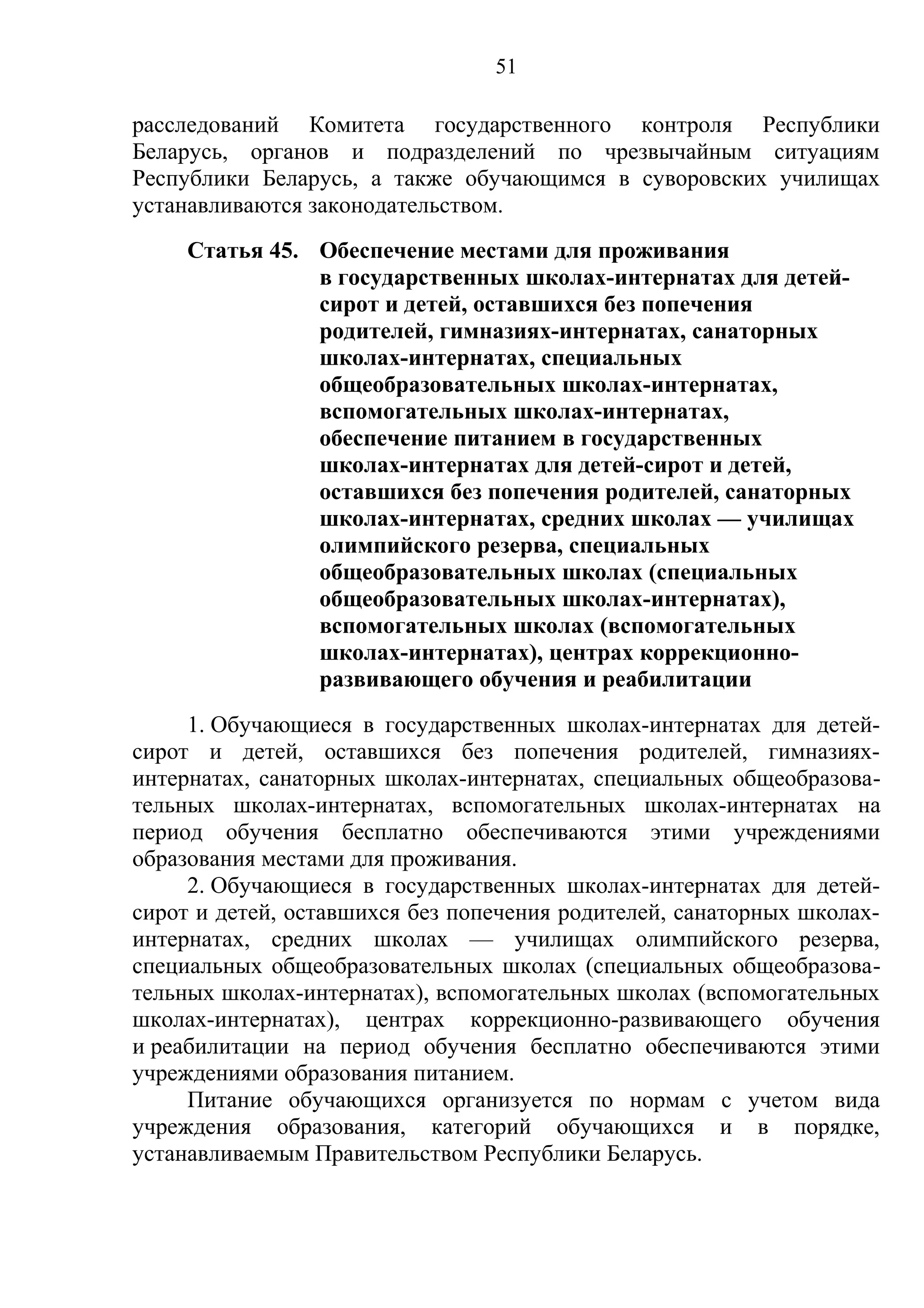 51

расследований Комитета государственного контроля Республики
Беларусь, органов и подразделений по чрезвычайным ситуациям
Республики Беларусь, а также обучающимся в суворовских училищах
устанавливаются законодательством.
     Статья 45. Обеспечение местами для проживания
                в государственных школах-интернатах для детей-
                сирот и детей, оставшихся без попечения
                родителей, гимназиях-интернатах, санаторных
                школах-интернатах, специальных
                общеобразовательных школах-интернатах,
                вспомогательных школах-интернатах,
                обеспечение питанием в государственных
                школах-интернатах для детей-сирот и детей,
                оставшихся без попечения родителей, санаторных
                школах-интернатах, средних школах — училищах
                олимпийского резерва, специальных
                общеобразовательных школах (специальных
                общеобразовательных школах-интернатах),
                вспомогательных школах (вспомогательных
                школах-интернатах), центрах коррекционно-
                развивающего обучения и реабилитации
     1. Обучающиеся в государственных школах-интернатах для детей-
сирот и детей, оставшихся без попечения родителей, гимназиях-
интернатах, санаторных школах-интернатах, специальных общеобразова-
тельных школах-интернатах, вспомогательных школах-интернатах на
период обучения бесплатно обеспечиваются этими учреждениями
образования местами для проживания.
     2. Обучающиеся в государственных школах-интернатах для детей-
сирот и детей, оставшихся без попечения родителей, санаторных школах-
интернатах, средних школах — училищах олимпийского резерва,
специальных общеобразовательных школах (специальных общеобразова-
тельных школах-интернатах), вспомогательных школах (вспомогательных
школах-интернатах), центрах коррекционно-развивающего обучения
и реабилитации на период обучения бесплатно обеспечиваются этими
учреждениями образования питанием.
     Питание обучающихся организуется по нормам с учетом вида
учреждения образования, категорий обучающихся и в порядке,
устанавливаемым Правительством Республики Беларусь.
 