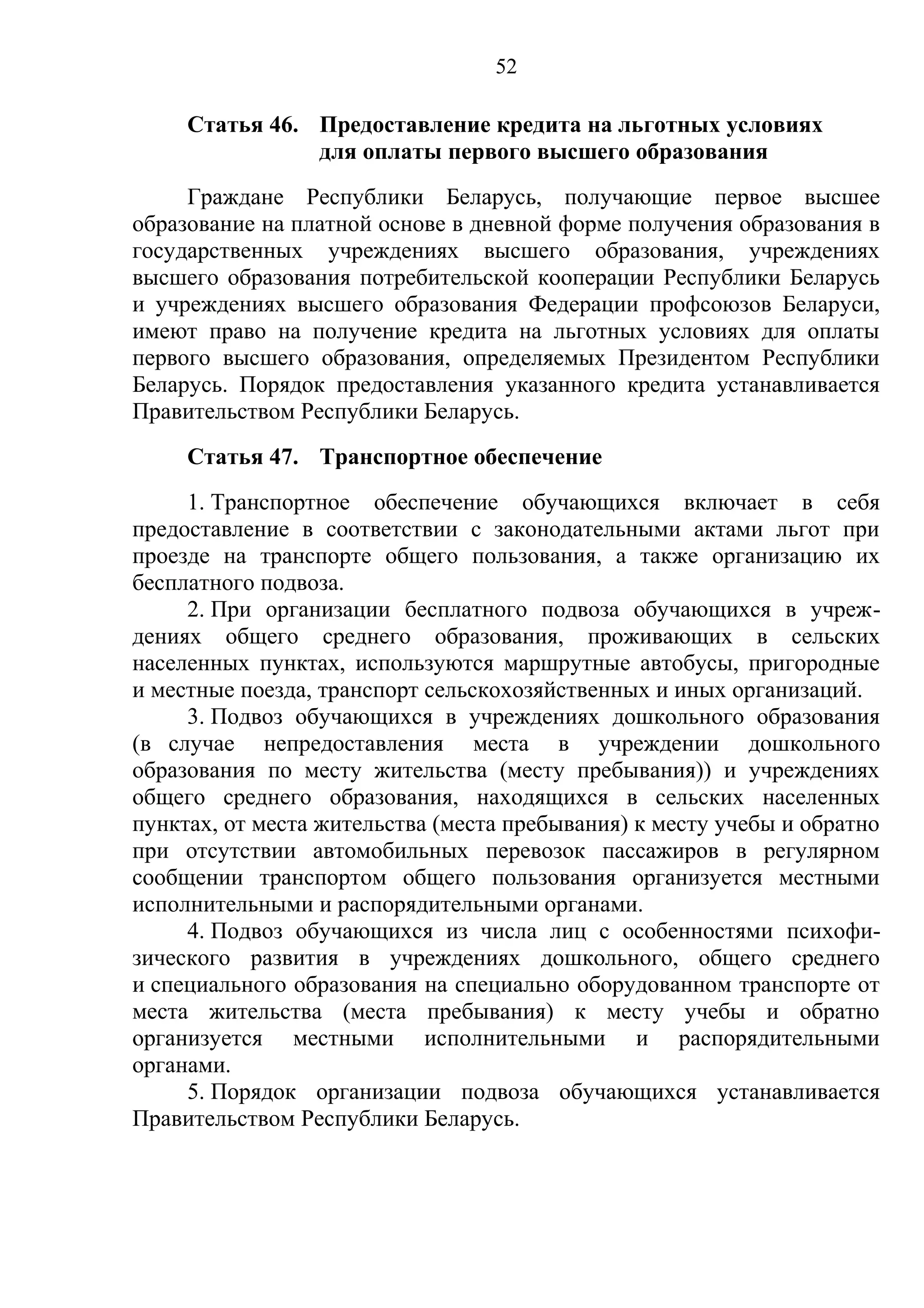 52

     Статья 46. Предоставление кредита на льготных условиях
                для оплаты первого высшего образования
     Граждане Республики Беларусь, получающие первое высшее
образование на платной основе в дневной форме получения образования в
государственных учреждениях высшего образования, учреждениях
высшего образования потребительской кооперации Республики Беларусь
и учреждениях высшего образования Федерации профсоюзов Беларуси,
имеют право на получение кредита на льготных условиях для оплаты
первого высшего образования, определяемых Президентом Республики
Беларусь. Порядок предоставления указанного кредита устанавливается
Правительством Республики Беларусь.
     Статья 47. Транспортное обеспечение
     1. Транспортное обеспечение обучающихся включает в себя
предоставление в соответствии с законодательными актами льгот при
проезде на транспорте общего пользования, а также организацию их
бесплатного подвоза.
     2. При организации бесплатного подвоза обучающихся в учреж-
дениях общего среднего образования, проживающих в сельских
населенных пунктах, используются маршрутные автобусы, пригородные
и местные поезда, транспорт сельскохозяйственных и иных организаций.
     3. Подвоз обучающихся в учреждениях дошкольного образования
(в случае непредоставления места в учреждении дошкольного
образования по месту жительства (месту пребывания)) и учреждениях
общего среднего образования, находящихся в сельских населенных
пунктах, от места жительства (места пребывания) к месту учебы и обратно
при отсутствии автомобильных перевозок пассажиров в регулярном
сообщении транспортом общего пользования организуется местными
исполнительными и распорядительными органами.
     4. Подвоз обучающихся из числа лиц с особенностями психофи-
зического развития в учреждениях дошкольного, общего среднего
и специального образования на специально оборудованном транспорте от
места жительства (места пребывания) к месту учебы и обратно
организуется местными исполнительными и распорядительными
органами.
     5. Порядок организации подвоза обучающихся устанавливается
Правительством Республики Беларусь.
 
