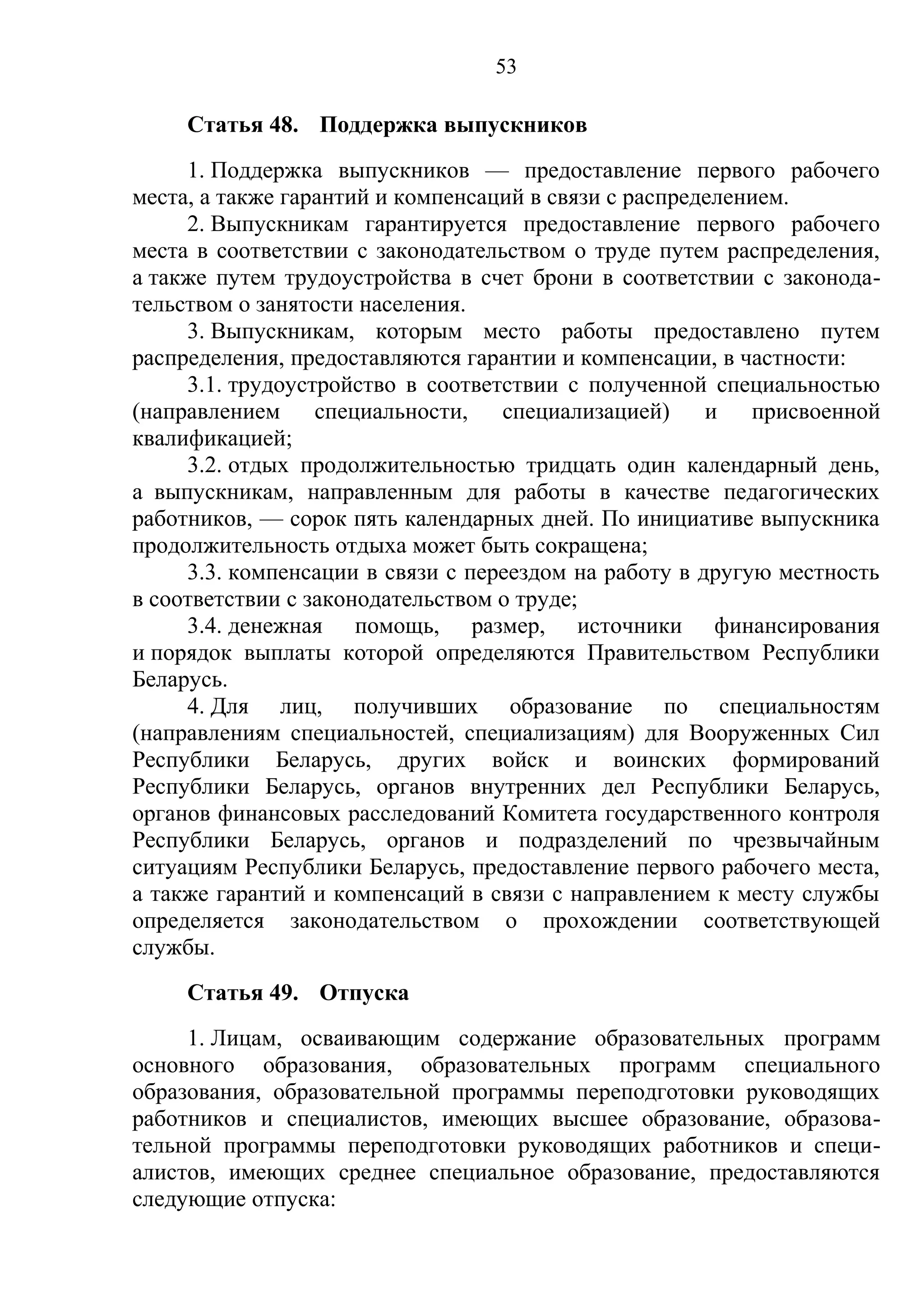 53

     Статья 48. Поддержка выпускников
     1. Поддержка выпускников — предоставление первого рабочего
места, а также гарантий и компенсаций в связи с распределением.
     2. Выпускникам гарантируется предоставление первого рабочего
места в соответствии с законодательством о труде путем распределения,
а также путем трудоустройства в счет брони в соответствии с законода-
тельством о занятости населения.
     3. Выпускникам, которым место работы предоставлено путем
распределения, предоставляются гарантии и компенсации, в частности:
     3.1. трудоустройство в соответствии с полученной специальностью
(направлением специальности, специализацией)           и присвоенной
квалификацией;
     3.2. отдых продолжительностью тридцать один календарный день,
а выпускникам, направленным для работы в качестве педагогических
работников, — сорок пять календарных дней. По инициативе выпускника
продолжительность отдыха может быть сокращена;
     3.3. компенсации в связи с переездом на работу в другую местность
в соответствии с законодательством о труде;
     3.4. денежная помощь, размер, источники финансирования
и порядок выплаты которой определяются Правительством Республики
Беларусь.
     4. Для лиц, получивших образование по специальностям
(направлениям специальностей, специализациям) для Вооруженных Сил
Республики Беларусь, других войск и воинских формирований
Республики Беларусь, органов внутренних дел Республики Беларусь,
органов финансовых расследований Комитета государственного контроля
Республики Беларусь, органов и подразделений по чрезвычайным
ситуациям Республики Беларусь, предоставление первого рабочего места,
а также гарантий и компенсаций в связи с направлением к месту службы
определяется законодательством о прохождении соответствующей
службы.
     Статья 49. Отпуска
     1. Лицам, осваивающим содержание образовательных программ
основного образования, образовательных программ специального
образования, образовательной программы переподготовки руководящих
работников и специалистов, имеющих высшее образование, образова-
тельной программы переподготовки руководящих работников и специ-
алистов, имеющих среднее специальное образование, предоставляются
следующие отпуска:
 