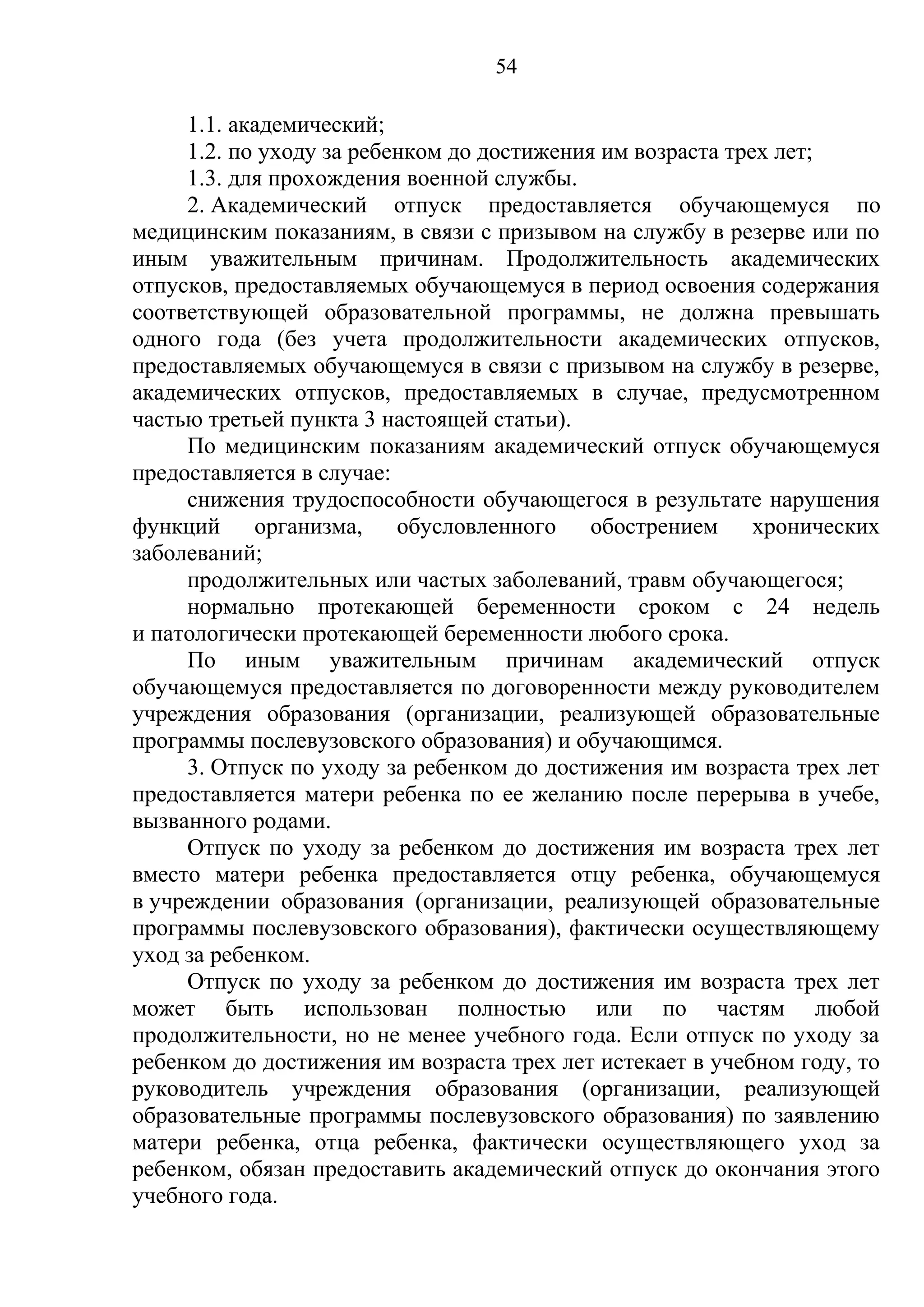 54

     1.1. академический;
     1.2. по уходу за ребенком до достижения им возраста трех лет;
     1.3. для прохождения военной службы.
     2. Академический отпуск предоставляется обучающемуся по
медицинским показаниям, в связи с призывом на службу в резерве или по
иным уважительным причинам. Продолжительность академических
отпусков, предоставляемых обучающемуся в период освоения содержания
соответствующей образовательной программы, не должна превышать
одного года (без учета продолжительности академических отпусков,
предоставляемых обучающемуся в связи с призывом на службу в резерве,
академических отпусков, предоставляемых в случае, предусмотренном
частью третьей пункта 3 настоящей статьи).
     По медицинским показаниям академический отпуск обучающемуся
предоставляется в случае:
     снижения трудоспособности обучающегося в результате нарушения
функций организма, обусловленного обострением хронических
заболеваний;
     продолжительных или частых заболеваний, травм обучающегося;
     нормально протекающей беременности сроком с 24 недель
и патологически протекающей беременности любого срока.
     По иным уважительным причинам академический отпуск
обучающемуся предоставляется по договоренности между руководителем
учреждения образования (организации, реализующей образовательные
программы послевузовского образования) и обучающимся.
     3. Отпуск по уходу за ребенком до достижения им возраста трех лет
предоставляется матери ребенка по ее желанию после перерыва в учебе,
вызванного родами.
     Отпуск по уходу за ребенком до достижения им возраста трех лет
вместо матери ребенка предоставляется отцу ребенка, обучающемуся
в учреждении образования (организации, реализующей образовательные
программы послевузовского образования), фактически осуществляющему
уход за ребенком.
     Отпуск по уходу за ребенком до достижения им возраста трех лет
может быть использован полностью или по частям любой
продолжительности, но не менее учебного года. Если отпуск по уходу за
ребенком до достижения им возраста трех лет истекает в учебном году, то
руководитель учреждения образования (организации, реализующей
образовательные программы послевузовского образования) по заявлению
матери ребенка, отца ребенка, фактически осуществляющего уход за
ребенком, обязан предоставить академический отпуск до окончания этого
учебного года.
 