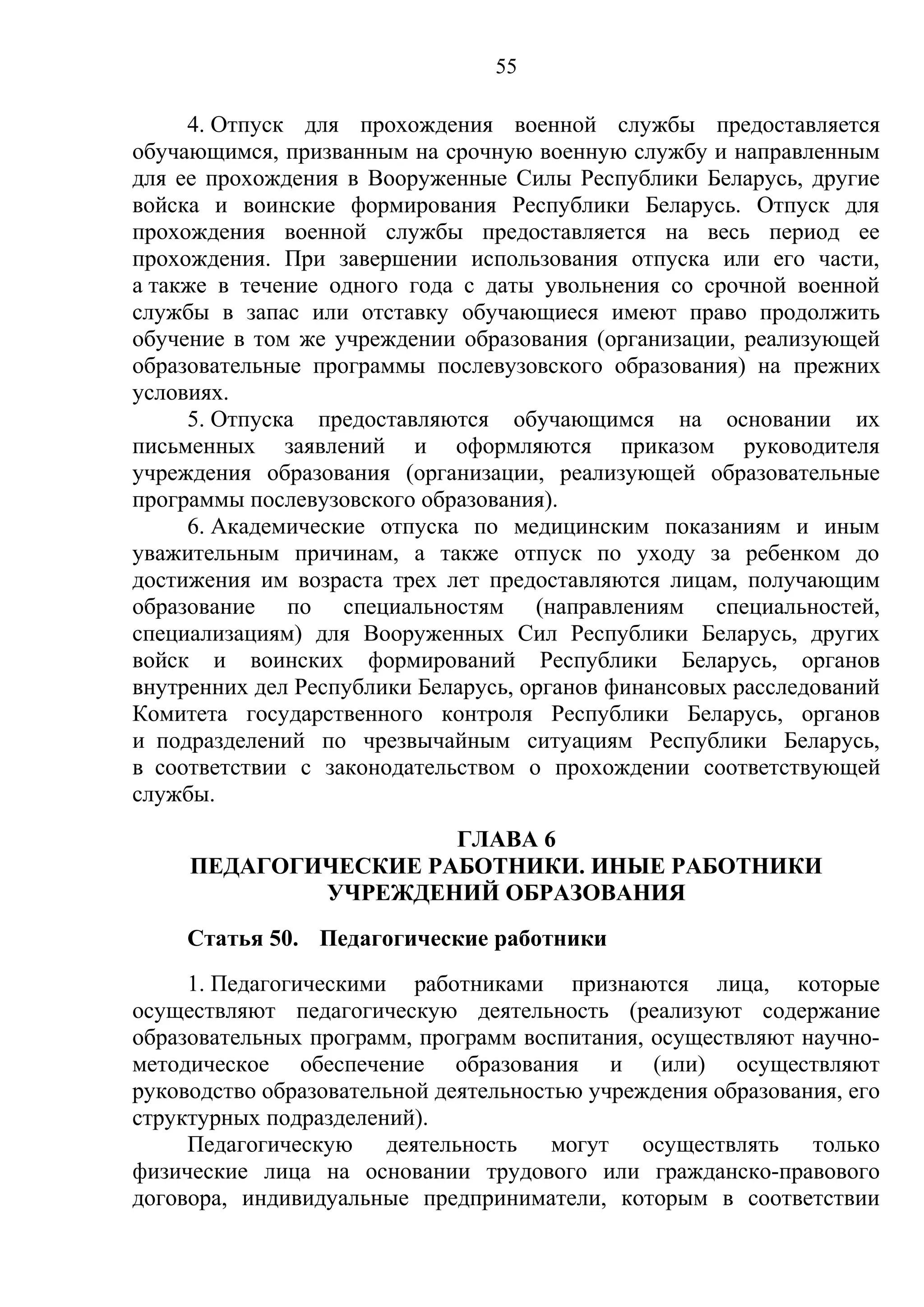 55

     4. Отпуск для прохождения военной службы предоставляется
обучающимся, призванным на срочную военную службу и направленным
для ее прохождения в Вооруженные Силы Республики Беларусь, другие
войска и воинские формирования Республики Беларусь. Отпуск для
прохождения военной службы предоставляется на весь период ее
прохождения. При завершении использования отпуска или его части,
а также в течение одного года с даты увольнения со срочной военной
службы в запас или отставку обучающиеся имеют право продолжить
обучение в том же учреждении образования (организации, реализующей
образовательные программы послевузовского образования) на прежних
условиях.
     5. Отпуска предоставляются обучающимся на основании их
письменных заявлений и оформляются приказом руководителя
учреждения образования (организации, реализующей образовательные
программы послевузовского образования).
     6. Академические отпуска по медицинским показаниям и иным
уважительным причинам, а также отпуск по уходу за ребенком до
достижения им возраста трех лет предоставляются лицам, получающим
образование по специальностям (направлениям специальностей,
специализациям) для Вооруженных Сил Республики Беларусь, других
войск и воинских формирований Республики Беларусь, органов
внутренних дел Республики Беларусь, органов финансовых расследований
Комитета государственного контроля Республики Беларусь, органов
и подразделений по чрезвычайным ситуациям Республики Беларусь,
в соответствии с законодательством о прохождении соответствующей
службы.
                      ГЛАВА 6
     ПЕДАГОГИЧЕСКИЕ РАБОТНИКИ. ИНЫЕ РАБОТНИКИ
             УЧРЕЖДЕНИЙ ОБРАЗОВАНИЯ
     Статья 50. Педагогические работники
     1. Педагогическими работниками признаются лица, которые
осуществляют педагогическую деятельность (реализуют содержание
образовательных программ, программ воспитания, осуществляют научно-
методическое обеспечение образования и (или) осуществляют
руководство образовательной деятельностью учреждения образования, его
структурных подразделений).
     Педагогическую деятельность могут осуществлять только
физические лица на основании трудового или гражданско-правового
договора, индивидуальные предприниматели, которым в соответствии
 