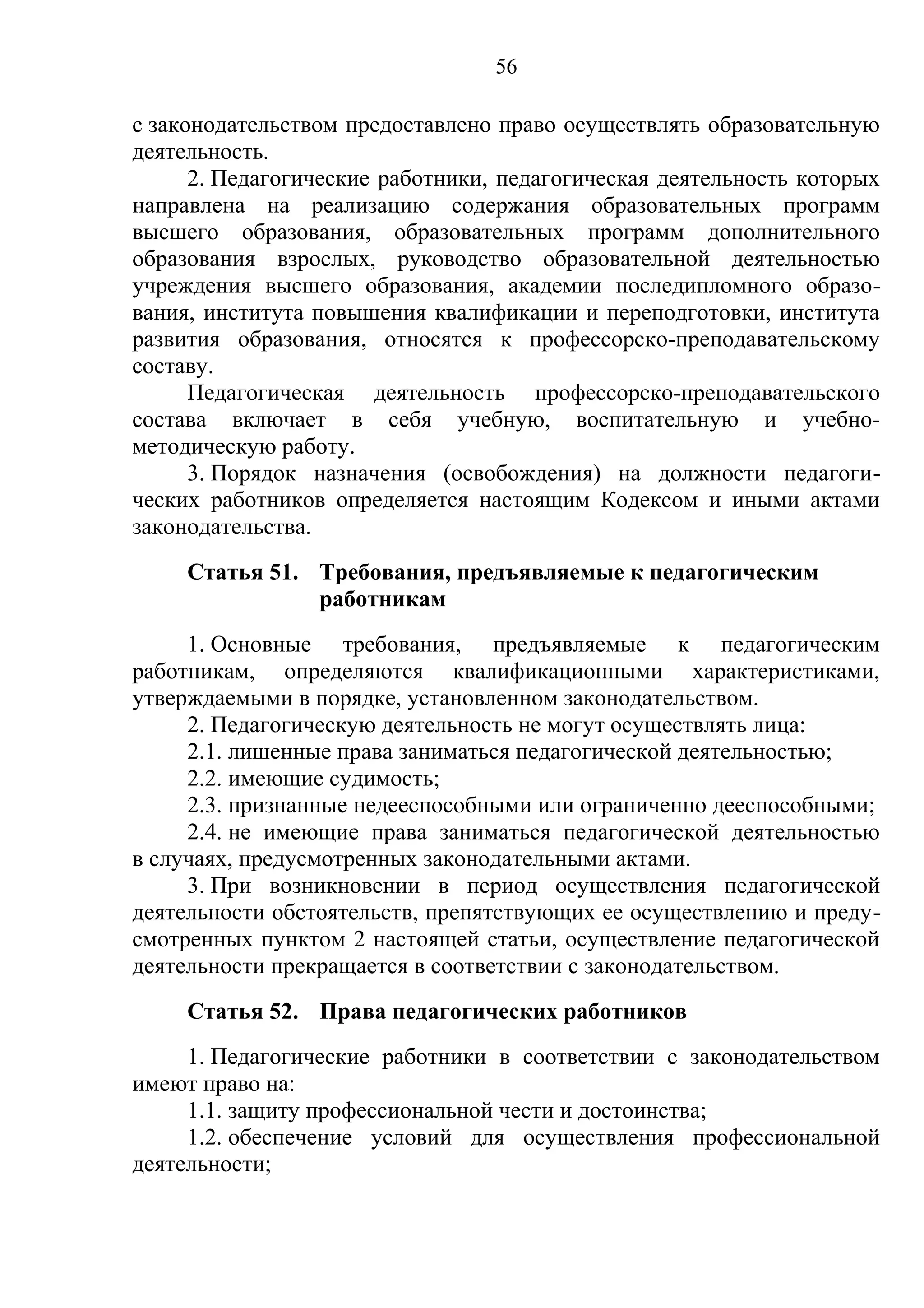 56

с законодательством предоставлено право осуществлять образовательную
деятельность.
      2. Педагогические работники, педагогическая деятельность которых
направлена на реализацию содержания образовательных программ
высшего образования, образовательных программ дополнительного
образования взрослых, руководство образовательной деятельностью
учреждения высшего образования, академии последипломного образо-
вания, института повышения квалификации и переподготовки, института
развития образования, относятся к профессорско-преподавательскому
составу.
      Педагогическая деятельность профессорско-преподавательского
состава включает в себя учебную, воспитательную и учебно-
методическую работу.
      3. Порядок назначения (освобождения) на должности педагоги-
ческих работников определяется настоящим Кодексом и иными актами
законодательства.
     Статья 51. Требования, предъявляемые к педагогическим
                работникам
     1. Основные требования, предъявляемые к педагогическим
работникам, определяются квалификационными характеристиками,
утверждаемыми в порядке, установленном законодательством.
     2. Педагогическую деятельность не могут осуществлять лица:
     2.1. лишенные права заниматься педагогической деятельностью;
     2.2. имеющие судимость;
     2.3. признанные недееспособными или ограниченно дееспособными;
     2.4. не имеющие права заниматься педагогической деятельностью
в случаях, предусмотренных законодательными актами.
     3. При возникновении в период осуществления педагогической
деятельности обстоятельств, препятствующих ее осуществлению и преду-
смотренных пунктом 2 настоящей статьи, осуществление педагогической
деятельности прекращается в соответствии с законодательством.
     Статья 52. Права педагогических работников
     1. Педагогические работники в соответствии с законодательством
имеют право на:
     1.1. защиту профессиональной чести и достоинства;
     1.2. обеспечение условий для осуществления профессиональной
деятельности;
 