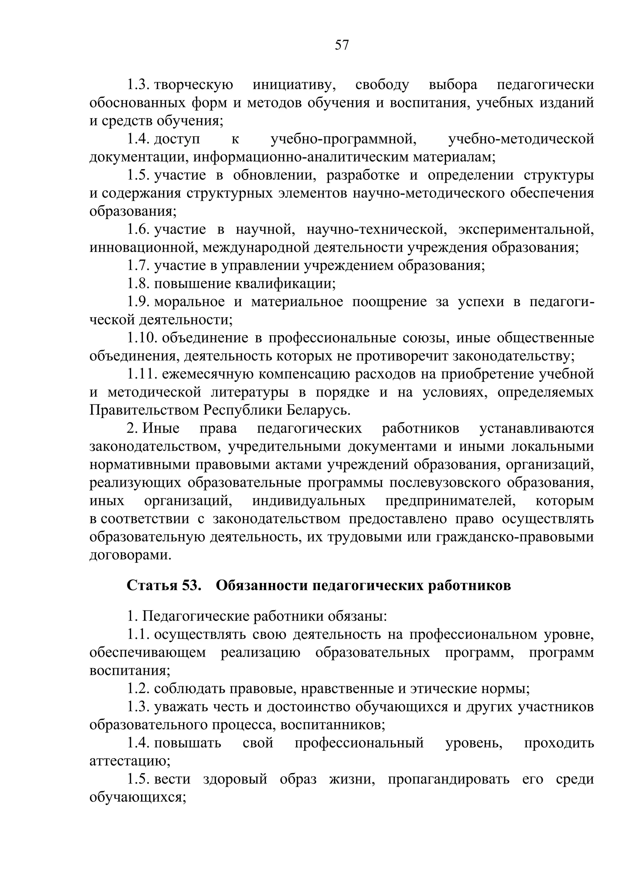 57

     1.3. творческую инициативу, свободу выбора педагогически
обоснованных форм и методов обучения и воспитания, учебных изданий
и средств обучения;
     1.4. доступ     к    учебно-программной,     учебно-методической
документации, информационно-аналитическим материалам;
     1.5. участие в обновлении, разработке и определении структуры
и содержания структурных элементов научно-методического обеспечения
образования;
     1.6. участие в научной, научно-технической, экспериментальной,
инновационной, международной деятельности учреждения образования;
     1.7. участие в управлении учреждением образования;
     1.8. повышение квалификации;
     1.9. моральное и материальное поощрение за успехи в педагоги-
ческой деятельности;
     1.10. объединение в профессиональные союзы, иные общественные
объединения, деятельность которых не противоречит законодательству;
     1.11. ежемесячную компенсацию расходов на приобретение учебной
и методической литературы в порядке и на условиях, определяемых
Правительством Республики Беларусь.
     2. Иные права педагогических работников устанавливаются
законодательством, учредительными документами и иными локальными
нормативными правовыми актами учреждений образования, организаций,
реализующих образовательные программы послевузовского образования,
иных организаций, индивидуальных предпринимателей, которым
в соответствии с законодательством предоставлено право осуществлять
образовательную деятельность, их трудовыми или гражданско-правовыми
договорами.
     Статья 53. Обязанности педагогических работников
     1. Педагогические работники обязаны:
     1.1. осуществлять свою деятельность на профессиональном уровне,
обеспечивающем реализацию образовательных программ, программ
воспитания;
     1.2. соблюдать правовые, нравственные и этические нормы;
     1.3. уважать честь и достоинство обучающихся и других участников
образовательного процесса, воспитанников;
     1.4. повышать свой профессиональный уровень, проходить
аттестацию;
     1.5. вести здоровый образ жизни, пропагандировать его среди
обучающихся;
 