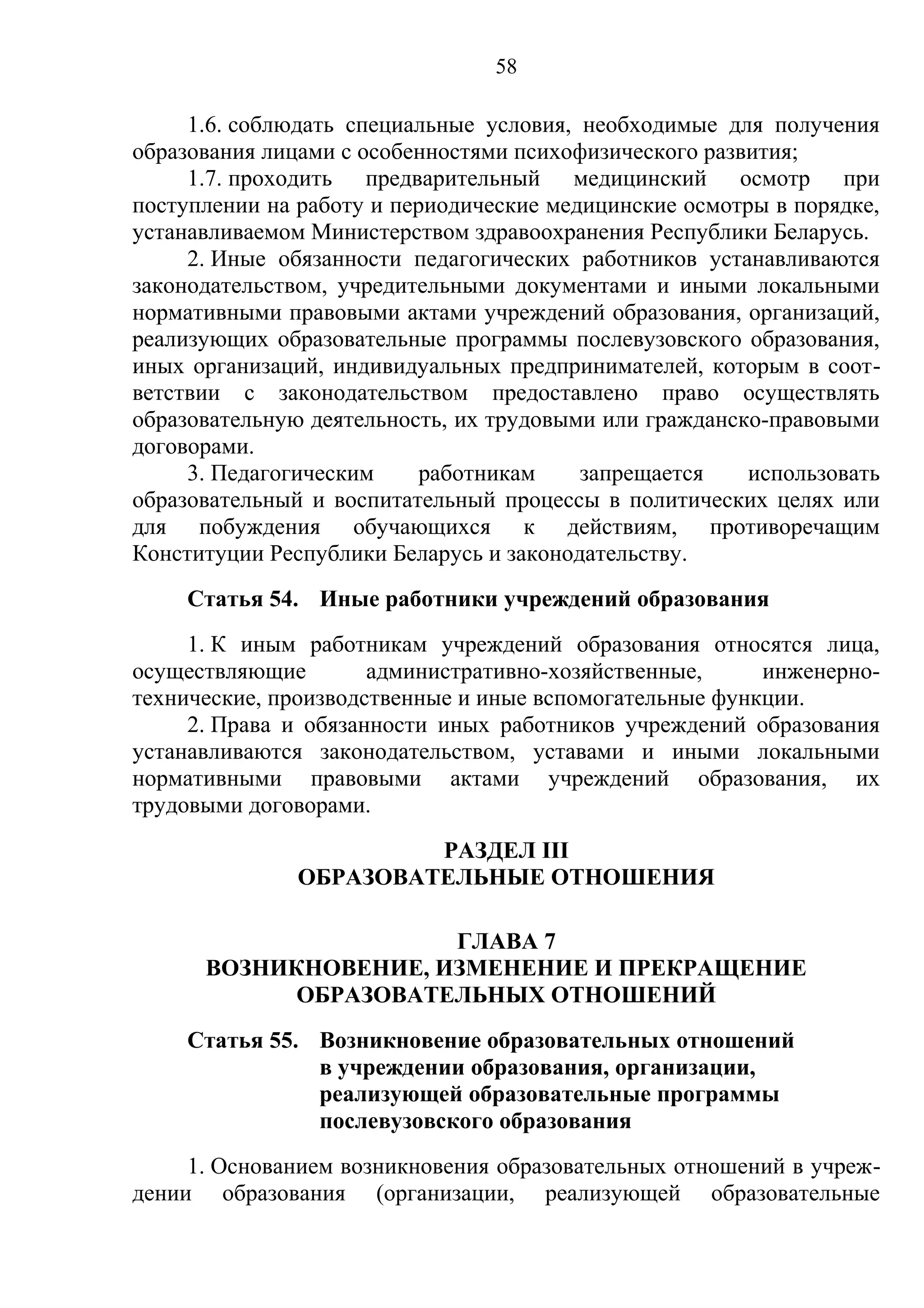 58

     1.6. соблюдать специальные условия, необходимые для получения
образования лицами с особенностями психофизического развития;
     1.7. проходить предварительный медицинский осмотр при
поступлении на работу и периодические медицинские осмотры в порядке,
устанавливаемом Министерством здравоохранения Республики Беларусь.
     2. Иные обязанности педагогических работников устанавливаются
законодательством, учредительными документами и иными локальными
нормативными правовыми актами учреждений образования, организаций,
реализующих образовательные программы послевузовского образования,
иных организаций, индивидуальных предпринимателей, которым в соот-
ветствии с законодательством предоставлено право осуществлять
образовательную деятельность, их трудовыми или гражданско-правовыми
договорами.
     3. Педагогическим     работникам    запрещается    использовать
образовательный и воспитательный процессы в политических целях или
для побуждения обучающихся к действиям, противоречащим
Конституции Республики Беларусь и законодательству.
    Статья 54. Иные работники учреждений образования
     1. К иным работникам учреждений образования относятся лица,
осуществляющие        административно-хозяйственные,     инженерно-
технические, производственные и иные вспомогательные функции.
     2. Права и обязанности иных работников учреждений образования
устанавливаются законодательством, уставами и иными локальными
нормативными правовыми актами учреждений образования, их
трудовыми договорами.
                        РАЗДЕЛ III
               ОБРАЗОВАТЕЛЬНЫЕ ОТНОШЕНИЯ

                      ГЛАВА 7
      ВОЗНИКНОВЕНИЕ, ИЗМЕНЕНИЕ И ПРЕКРАЩЕНИЕ
            ОБРАЗОВАТЕЛЬНЫХ ОТНОШЕНИЙ
    Статья 55. Возникновение образовательных отношений
               в учреждении образования, организации,
               реализующей образовательные программы
               послевузовского образования
     1. Основанием возникновения образовательных отношений в учреж-
дении образования (организации, реализующей образовательные
 