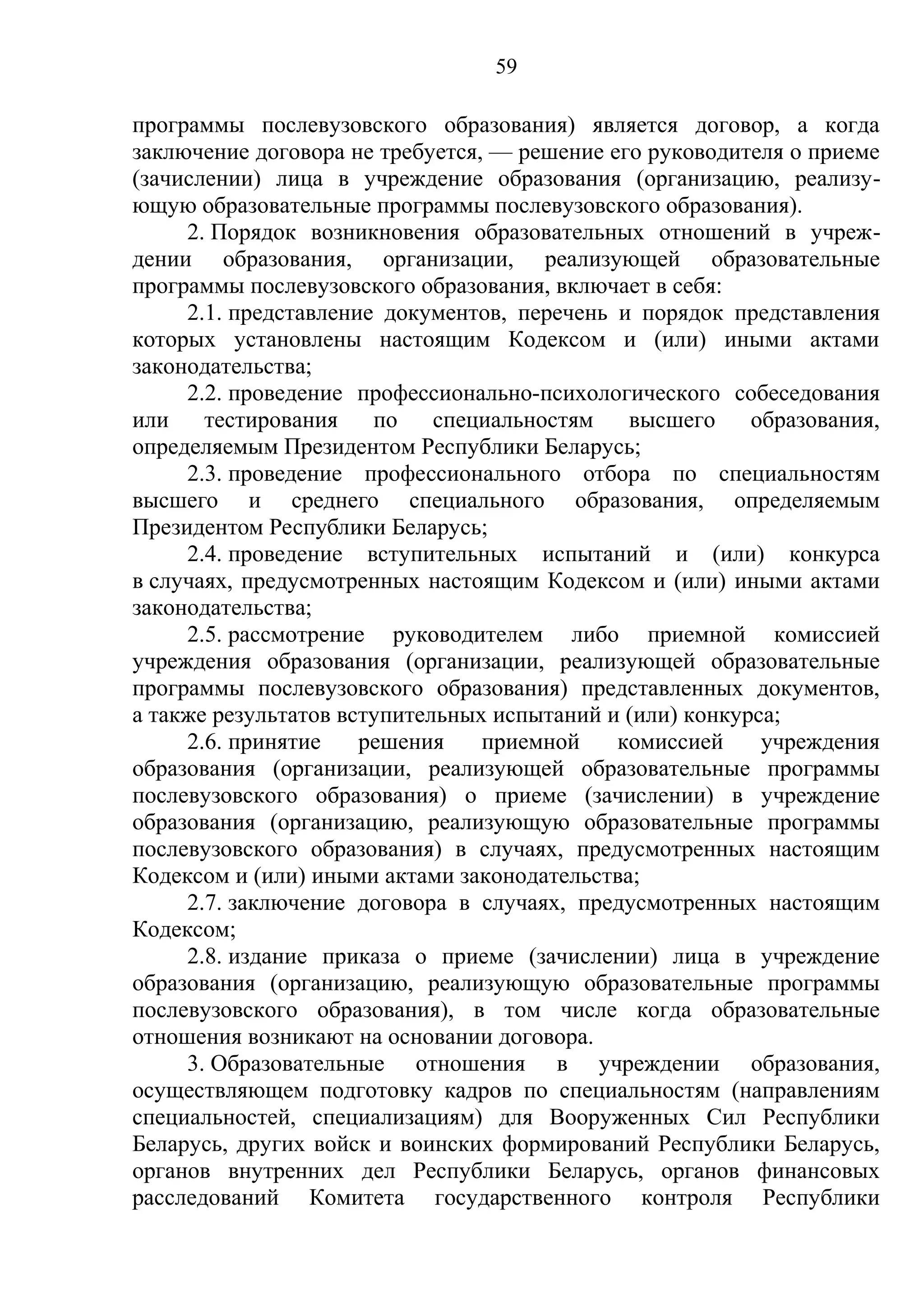 59

программы послевузовского образования) является договор, а когда
заключение договора не требуется, — решение его руководителя о приеме
(зачислении) лица в учреждение образования (организацию, реализу-
ющую образовательные программы послевузовского образования).
     2. Порядок возникновения образовательных отношений в учреж-
дении образования, организации, реализующей образовательные
программы послевузовского образования, включает в себя:
     2.1. представление документов, перечень и порядок представления
которых установлены настоящим Кодексом и (или) иными актами
законодательства;
     2.2. проведение профессионально-психологического собеседования
или    тестирования    по    специальностям   высшего     образования,
определяемым Президентом Республики Беларусь;
     2.3. проведение профессионального отбора по специальностям
высшего и среднего специального образования, определяемым
Президентом Республики Беларусь;
     2.4. проведение вступительных испытаний и (или) конкурса
в случаях, предусмотренных настоящим Кодексом и (или) иными актами
законодательства;
     2.5. рассмотрение руководителем либо приемной комиссией
учреждения образования (организации, реализующей образовательные
программы послевузовского образования) представленных документов,
а также результатов вступительных испытаний и (или) конкурса;
     2.6. принятие    решения    приемной    комиссией     учреждения
образования (организации, реализующей образовательные программы
послевузовского образования) о приеме (зачислении) в учреждение
образования (организацию, реализующую образовательные программы
послевузовского образования) в случаях, предусмотренных настоящим
Кодексом и (или) иными актами законодательства;
     2.7. заключение договора в случаях, предусмотренных настоящим
Кодексом;
     2.8. издание приказа о приеме (зачислении) лица в учреждение
образования (организацию, реализующую образовательные программы
послевузовского образования), в том числе когда образовательные
отношения возникают на основании договора.
     3. Образовательные отношения в учреждении образования,
осуществляющем подготовку кадров по специальностям (направлениям
специальностей, специализациям) для Вооруженных Сил Республики
Беларусь, других войск и воинских формирований Республики Беларусь,
органов внутренних дел Республики Беларусь, органов финансовых
расследований Комитета государственного контроля Республики
 