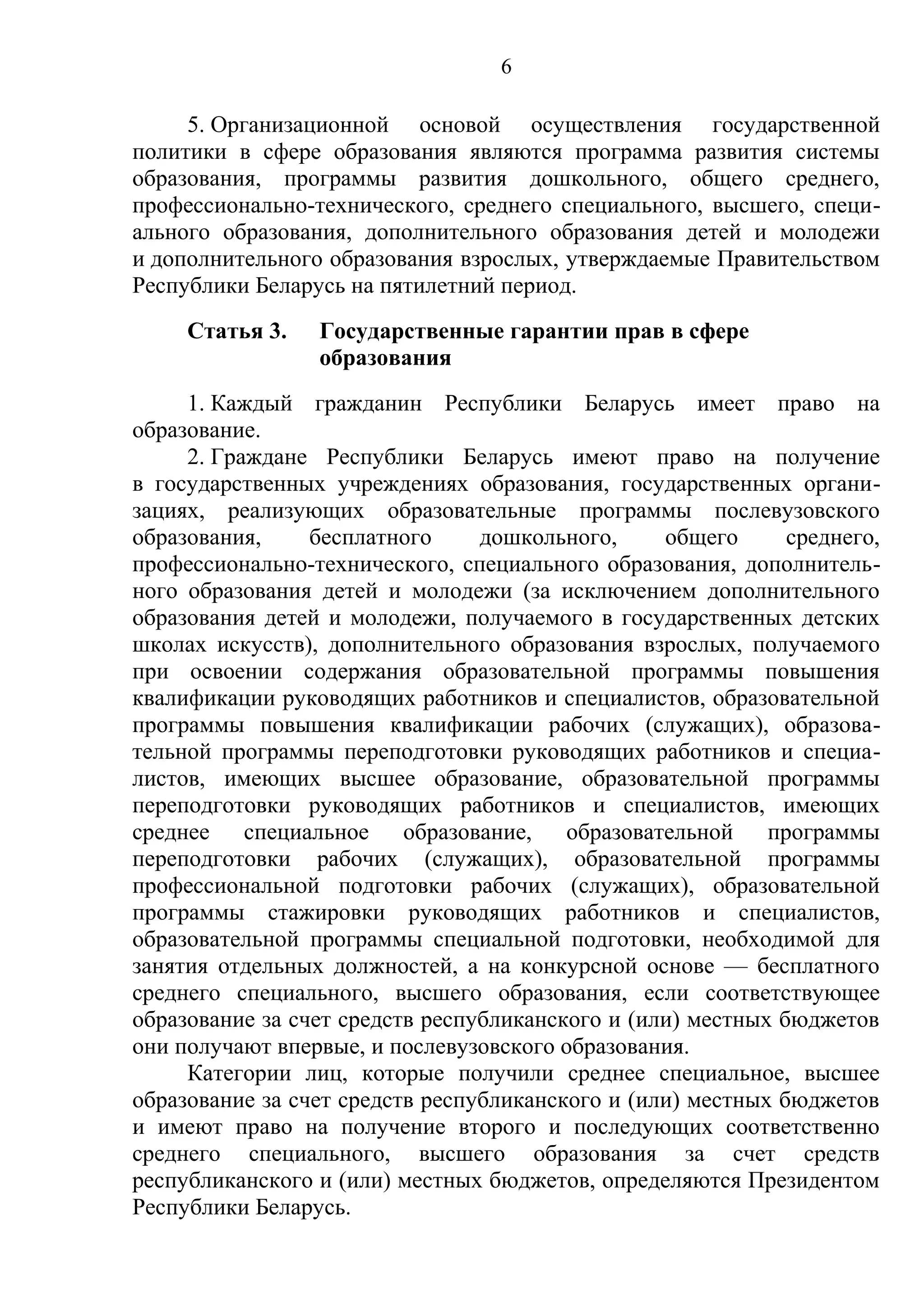 6

     5. Организационной основой осуществления государственной
политики в сфере образования являются программа развития системы
образования, программы развития дошкольного, общего среднего,
профессионально-технического, среднего специального, высшего, специ-
ального образования, дополнительного образования детей и молодежи
и дополнительного образования взрослых, утверждаемые Правительством
Республики Беларусь на пятилетний период.
     Статья 3.   Государственные гарантии прав в сфере
                 образования
     1. Каждый гражданин Республики Беларусь имеет право на
образование.
     2. Граждане Республики Беларусь имеют право на получение
в государственных учреждениях образования, государственных органи-
зациях, реализующих образовательные программы послевузовского
образования,     бесплатного     дошкольного,     общего      среднего,
профессионально-технического, специального образования, дополнитель-
ного образования детей и молодежи (за исключением дополнительного
образования детей и молодежи, получаемого в государственных детских
школах искусств), дополнительного образования взрослых, получаемого
при освоении содержания образовательной программы повышения
квалификации руководящих работников и специалистов, образовательной
программы повышения квалификации рабочих (служащих), образова-
тельной программы переподготовки руководящих работников и специа-
листов, имеющих высшее образование, образовательной программы
переподготовки руководящих работников и специалистов, имеющих
среднее специальное образование, образовательной программы
переподготовки рабочих (служащих), образовательной программы
профессиональной подготовки рабочих (служащих), образовательной
программы стажировки руководящих работников и специалистов,
образовательной программы специальной подготовки, необходимой для
занятия отдельных должностей, а на конкурсной основе — бесплатного
среднего специального, высшего образования, если соответствующее
образование за счет средств республиканского и (или) местных бюджетов
они получают впервые, и послевузовского образования.
     Категории лиц, которые получили среднее специальное, высшее
образование за счет средств республиканского и (или) местных бюджетов
и имеют право на получение второго и последующих соответственно
среднего специального, высшего образования за счет средств
республиканского и (или) местных бюджетов, определяются Президентом
Республики Беларусь.
 
