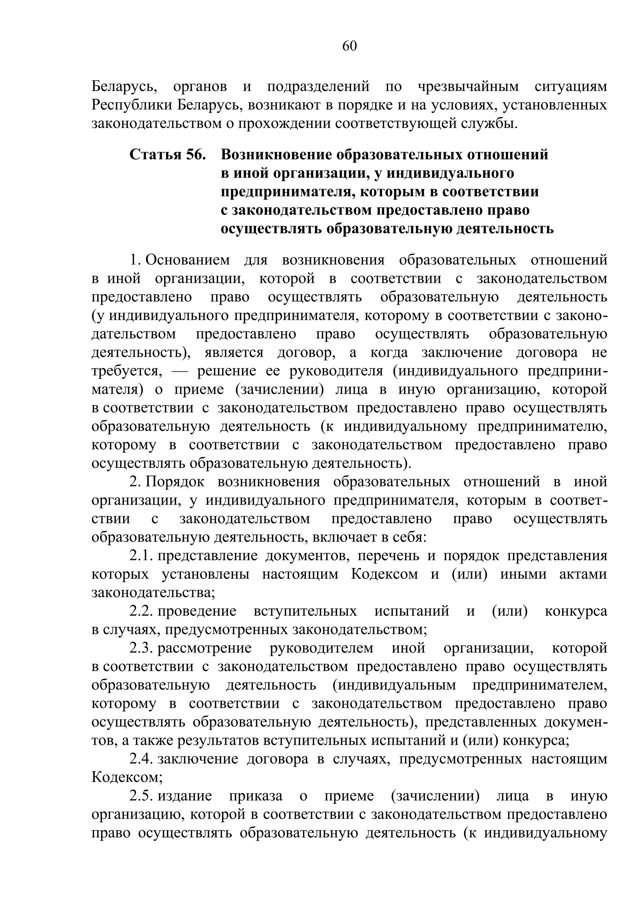 60

Беларусь, органов и подразделений по чрезвычайным ситуациям
Республики Беларусь, возникают в порядке и на условиях, установленных
законодательством о прохождении соответствующей службы.
     Статья 56. Возникновение образовательных отношений
                в иной организации, у индивидуального
                предпринимателя, которым в соответствии
                с законодательством предоставлено право
                осуществлять образовательную деятельность
      1. Основанием для возникновения образовательных отношений
в иной организации, которой в соответствии с законодательством
предоставлено право осуществлять образовательную деятельность
(у индивидуального предпринимателя, которому в соответствии с законо-
дательством предоставлено право осуществлять образовательную
деятельность), является договор, а когда заключение договора не
требуется, — решение ее руководителя (индивидуального предприни-
мателя) о приеме (зачислении) лица в иную организацию, которой
в соответствии с законодательством предоставлено право осуществлять
образовательную деятельность (к индивидуальному предпринимателю,
которому в соответствии с законодательством предоставлено право
осуществлять образовательную деятельность).
      2. Порядок возникновения образовательных отношений в иной
организации, у индивидуального предпринимателя, которым в соответ-
ствии с законодательством предоставлено право осуществлять
образовательную деятельность, включает в себя:
      2.1. представление документов, перечень и порядок представления
которых установлены настоящим Кодексом и (или) иными актами
законодательства;
      2.2. проведение вступительных испытаний и (или) конкурса
в случаях, предусмотренных законодательством;
      2.3. рассмотрение руководителем иной организации, которой
в соответствии с законодательством предоставлено право осуществлять
образовательную деятельность (индивидуальным предпринимателем,
которому в соответствии с законодательством предоставлено право
осуществлять образовательную деятельность), представленных докумен-
тов, а также результатов вступительных испытаний и (или) конкурса;
      2.4. заключение договора в случаях, предусмотренных настоящим
Кодексом;
      2.5. издание приказа о приеме (зачислении) лица в иную
организацию, которой в соответствии с законодательством предоставлено
право осуществлять образовательную деятельность (к индивидуальному
 