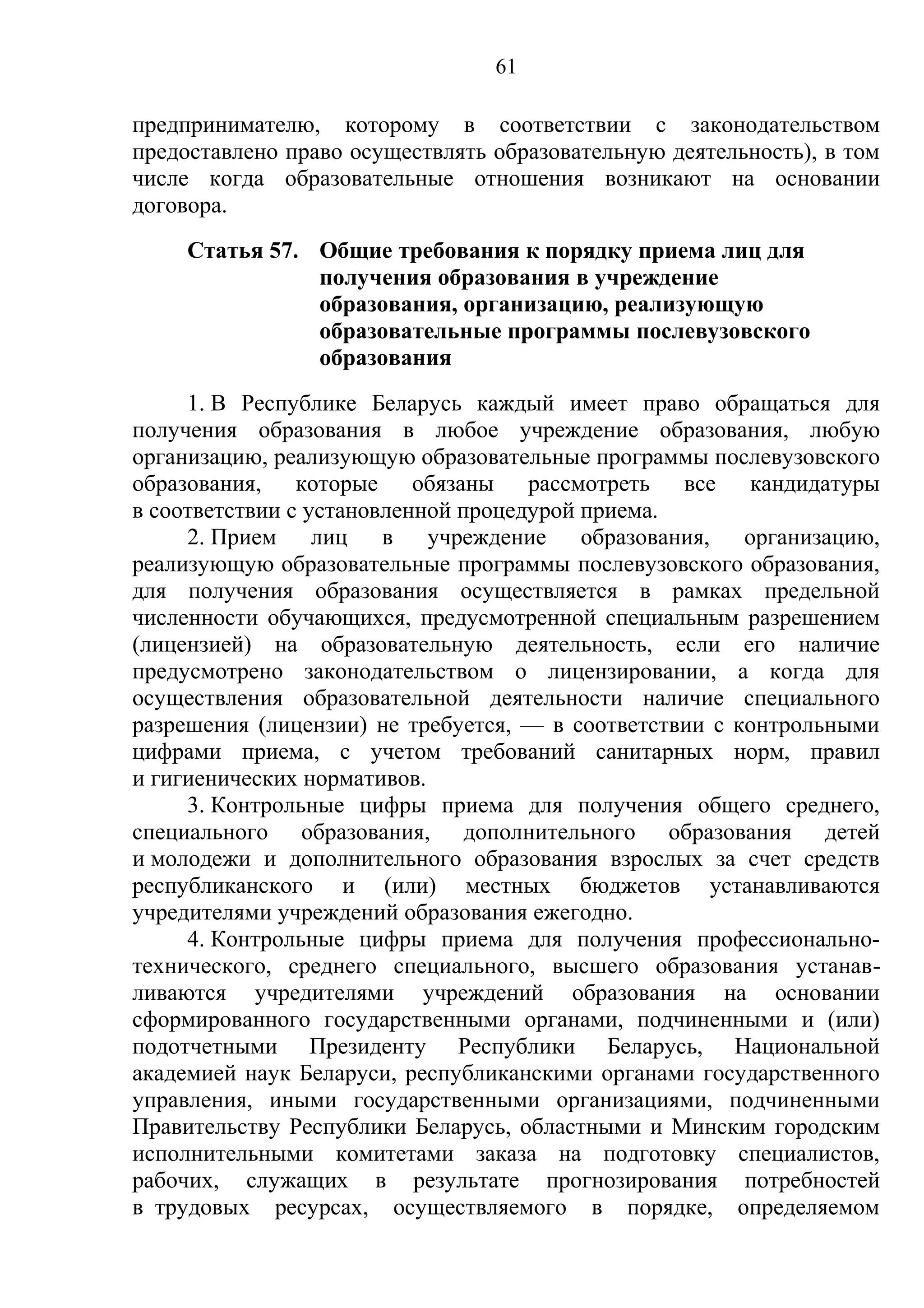 61

предпринимателю, которому в соответствии с законодательством
предоставлено право осуществлять образовательную деятельность), в том
числе когда образовательные отношения возникают на основании
договора.
     Статья 57. Общие требования к порядку приема лиц для
                получения образования в учреждение
                образования, организацию, реализующую
                образовательные программы послевузовского
                образования
     1. В Республике Беларусь каждый имеет право обращаться для
получения образования в любое учреждение образования, любую
организацию, реализующую образовательные программы послевузовского
образования, которые обязаны рассмотреть все кандидатуры
в соответствии с установленной процедурой приема.
     2. Прием лиц в учреждение образования, организацию,
реализующую образовательные программы послевузовского образования,
для получения образования осуществляется в рамках предельной
численности обучающихся, предусмотренной специальным разрешением
(лицензией) на образовательную деятельность, если его наличие
предусмотрено законодательством о лицензировании, а когда для
осуществления образовательной деятельности наличие специального
разрешения (лицензии) не требуется, — в соответствии с контрольными
цифрами приема, с учетом требований санитарных норм, правил
и гигиенических нормативов.
     3. Контрольные цифры приема для получения общего среднего,
специального образования, дополнительного образования детей
и молодежи и дополнительного образования взрослых за счет средств
республиканского и (или) местных бюджетов устанавливаются
учредителями учреждений образования ежегодно.
     4. Контрольные цифры приема для получения профессионально-
технического, среднего специального, высшего образования устанав-
ливаются учредителями учреждений образования на основании
сформированного государственными органами, подчиненными и (или)
подотчетными Президенту Республики Беларусь, Национальной
академией наук Беларуси, республиканскими органами государственного
управления, иными государственными организациями, подчиненными
Правительству Республики Беларусь, областными и Минским городским
исполнительными комитетами заказа на подготовку специалистов,
рабочих, служащих в результате прогнозирования потребностей
в трудовых ресурсах, осуществляемого в порядке, определяемом
 