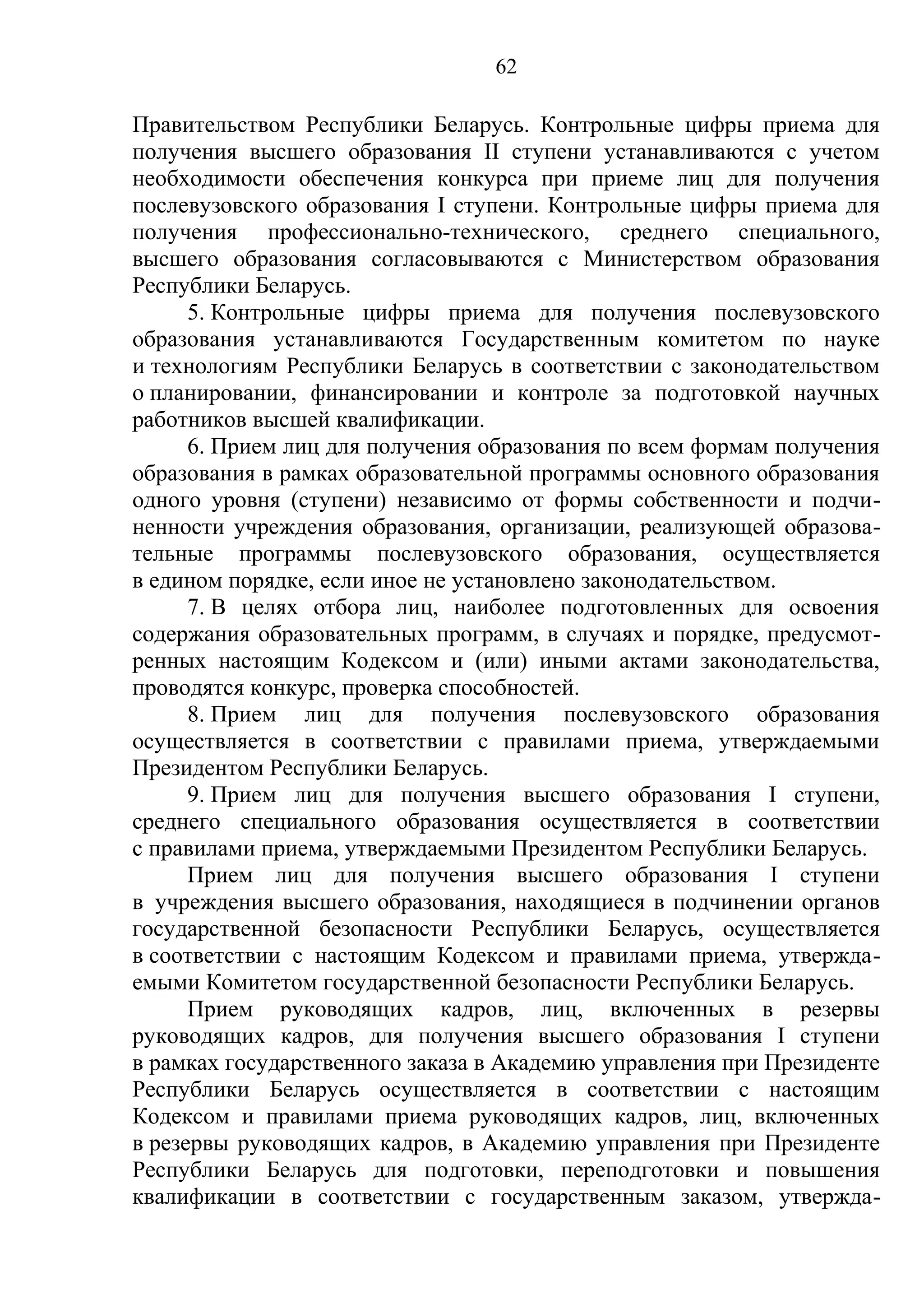 62

Правительством Республики Беларусь. Контрольные цифры приема для
получения высшего образования II ступени устанавливаются с учетом
необходимости обеспечения конкурса при приеме лиц для получения
послевузовского образования I ступени. Контрольные цифры приема для
получения профессионально-технического, среднего специального,
высшего образования согласовываются с Министерством образования
Республики Беларусь.
      5. Контрольные цифры приема для получения послевузовского
образования устанавливаются Государственным комитетом по науке
и технологиям Республики Беларусь в соответствии с законодательством
о планировании, финансировании и контроле за подготовкой научных
работников высшей квалификации.
      6. Прием лиц для получения образования по всем формам получения
образования в рамках образовательной программы основного образования
одного уровня (ступени) независимо от формы собственности и подчи-
ненности учреждения образования, организации, реализующей образова-
тельные программы послевузовского образования, осуществляется
в едином порядке, если иное не установлено законодательством.
      7. В целях отбора лиц, наиболее подготовленных для освоения
содержания образовательных программ, в случаях и порядке, предусмот-
ренных настоящим Кодексом и (или) иными актами законодательства,
проводятся конкурс, проверка способностей.
      8. Прием лиц для получения послевузовского образования
осуществляется в соответствии с правилами приема, утверждаемыми
Президентом Республики Беларусь.
      9. Прием лиц для получения высшего образования I ступени,
среднего специального образования осуществляется в соответствии
с правилами приема, утверждаемыми Президентом Республики Беларусь.
      Прием лиц для получения высшего образования I ступени
в учреждения высшего образования, находящиеся в подчинении органов
государственной безопасности Республики Беларусь, осуществляется
в соответствии с настоящим Кодексом и правилами приема, утвержда-
емыми Комитетом государственной безопасности Республики Беларусь.
      Прием руководящих кадров, лиц, включенных в резервы
руководящих кадров, для получения высшего образования I ступени
в рамках государственного заказа в Академию управления при Президенте
Республики Беларусь осуществляется в соответствии с настоящим
Кодексом и правилами приема руководящих кадров, лиц, включенных
в резервы руководящих кадров, в Академию управления при Президенте
Республики Беларусь для подготовки, переподготовки и повышения
квалификации в соответствии с государственным заказом, утвержда-
 
