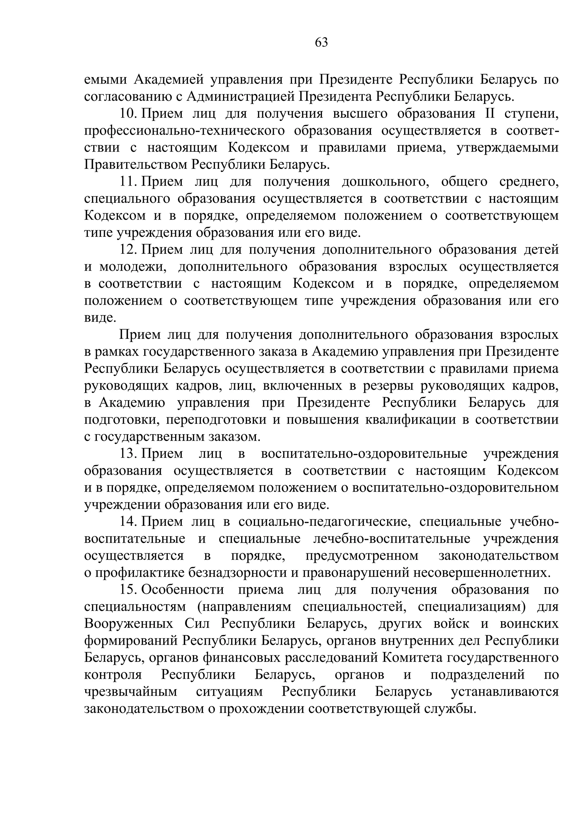 63

емыми Академией управления при Президенте Республики Беларусь по
согласованию с Администрацией Президента Республики Беларусь.
      10. Прием лиц для получения высшего образования II ступени,
профессионально-технического образования осуществляется в соответ-
ствии с настоящим Кодексом и правилами приема, утверждаемыми
Правительством Республики Беларусь.
      11. Прием лиц для получения дошкольного, общего среднего,
специального образования осуществляется в соответствии с настоящим
Кодексом и в порядке, определяемом положением о соответствующем
типе учреждения образования или его виде.
      12. Прием лиц для получения дополнительного образования детей
и молодежи, дополнительного образования взрослых осуществляется
в соответствии с настоящим Кодексом и в порядке, определяемом
положением о соответствующем типе учреждения образования или его
виде.
      Прием лиц для получения дополнительного образования взрослых
в рамках государственного заказа в Академию управления при Президенте
Республики Беларусь осуществляется в соответствии с правилами приема
руководящих кадров, лиц, включенных в резервы руководящих кадров,
в Академию управления при Президенте Республики Беларусь для
подготовки, переподготовки и повышения квалификации в соответствии
с государственным заказом.
      13. Прием лиц в воспитательно-оздоровительные учреждения
образования осуществляется в соответствии с настоящим Кодексом
и в порядке, определяемом положением о воспитательно-оздоровительном
учреждении образования или его виде.
      14. Прием лиц в социально-педагогические, специальные учебно-
воспитательные и специальные лечебно-воспитательные учреждения
осуществляется в порядке, предусмотренном законодательством
о профилактике безнадзорности и правонарушений несовершеннолетних.
      15. Особенности приема лиц для получения образования по
специальностям (направлениям специальностей, специализациям) для
Вооруженных Сил Республики Беларусь, других войск и воинских
формирований Республики Беларусь, органов внутренних дел Республики
Беларусь, органов финансовых расследований Комитета государственного
контроля Республики Беларусь, органов и подразделений по
чрезвычайным ситуациям Республики Беларусь устанавливаются
законодательством о прохождении соответствующей службы.
 