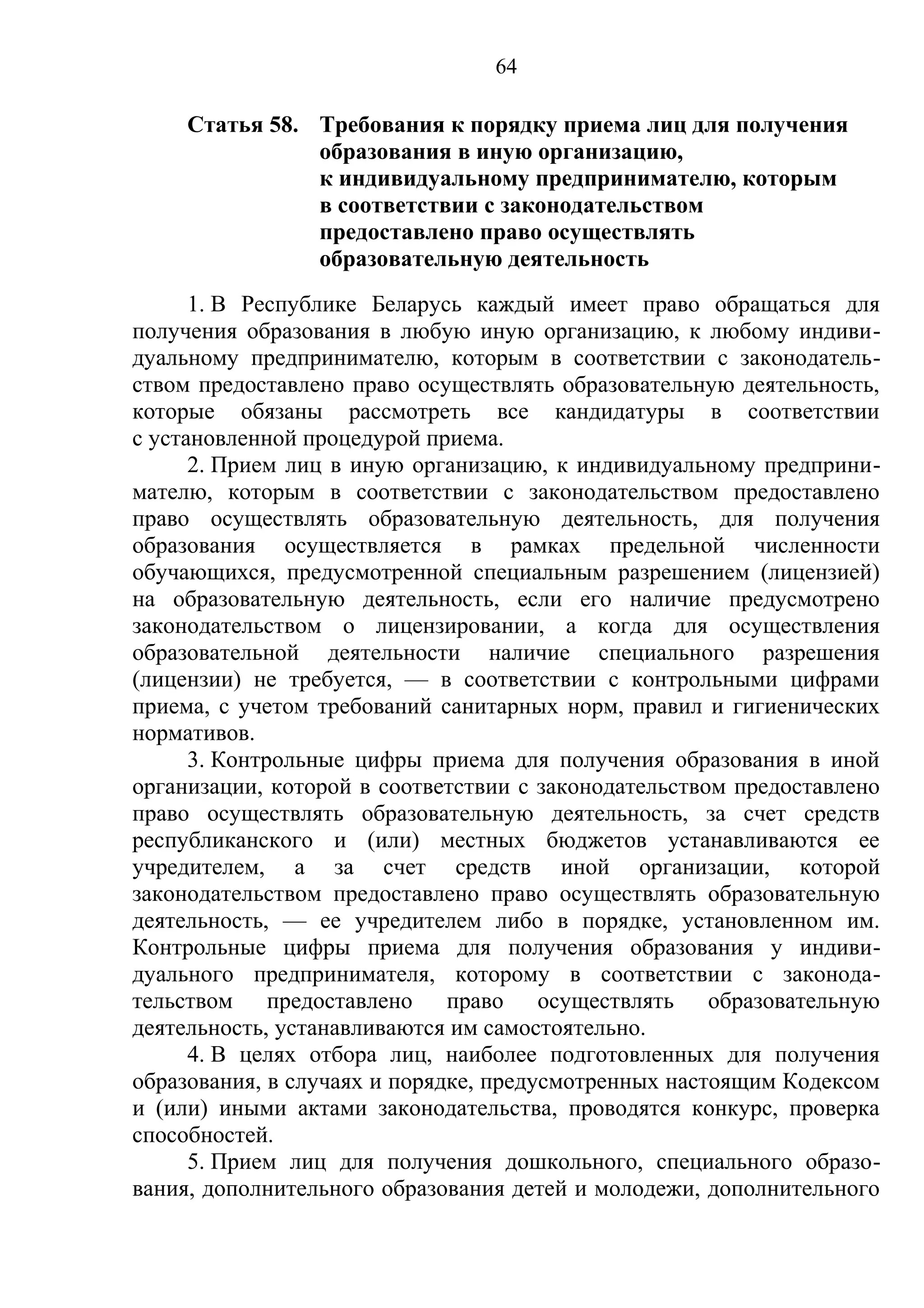 64

     Статья 58. Требования к порядку приема лиц для получения
                образования в иную организацию,
                к индивидуальному предпринимателю, которым
                в соответствии с законодательством
                предоставлено право осуществлять
                образовательную деятельность
      1. В Республике Беларусь каждый имеет право обращаться для
получения образования в любую иную организацию, к любому индиви-
дуальному предпринимателю, которым в соответствии с законодатель-
ством предоставлено право осуществлять образовательную деятельность,
которые обязаны рассмотреть все кандидатуры в соответствии
с установленной процедурой приема.
      2. Прием лиц в иную организацию, к индивидуальному предприни-
мателю, которым в соответствии с законодательством предоставлено
право осуществлять образовательную деятельность, для получения
образования осуществляется в рамках предельной численности
обучающихся, предусмотренной специальным разрешением (лицензией)
на образовательную деятельность, если его наличие предусмотрено
законодательством о лицензировании, а когда для осуществления
образовательной деятельности наличие специального разрешения
(лицензии) не требуется, — в соответствии с контрольными цифрами
приема, с учетом требований санитарных норм, правил и гигиенических
нормативов.
      3. Контрольные цифры приема для получения образования в иной
организации, которой в соответствии с законодательством предоставлено
право осуществлять образовательную деятельность, за счет средств
республиканского и (или) местных бюджетов устанавливаются ее
учредителем, а за счет средств иной организации, которой
законодательством предоставлено право осуществлять образовательную
деятельность, — ее учредителем либо в порядке, установленном им.
Контрольные цифры приема для получения образования у индиви-
дуального предпринимателя, которому в соответствии с законода-
тельством предоставлено право осуществлять образовательную
деятельность, устанавливаются им самостоятельно.
      4. В целях отбора лиц, наиболее подготовленных для получения
образования, в случаях и порядке, предусмотренных настоящим Кодексом
и (или) иными актами законодательства, проводятся конкурс, проверка
способностей.
      5. Прием лиц для получения дошкольного, специального образо-
вания, дополнительного образования детей и молодежи, дополнительного
 