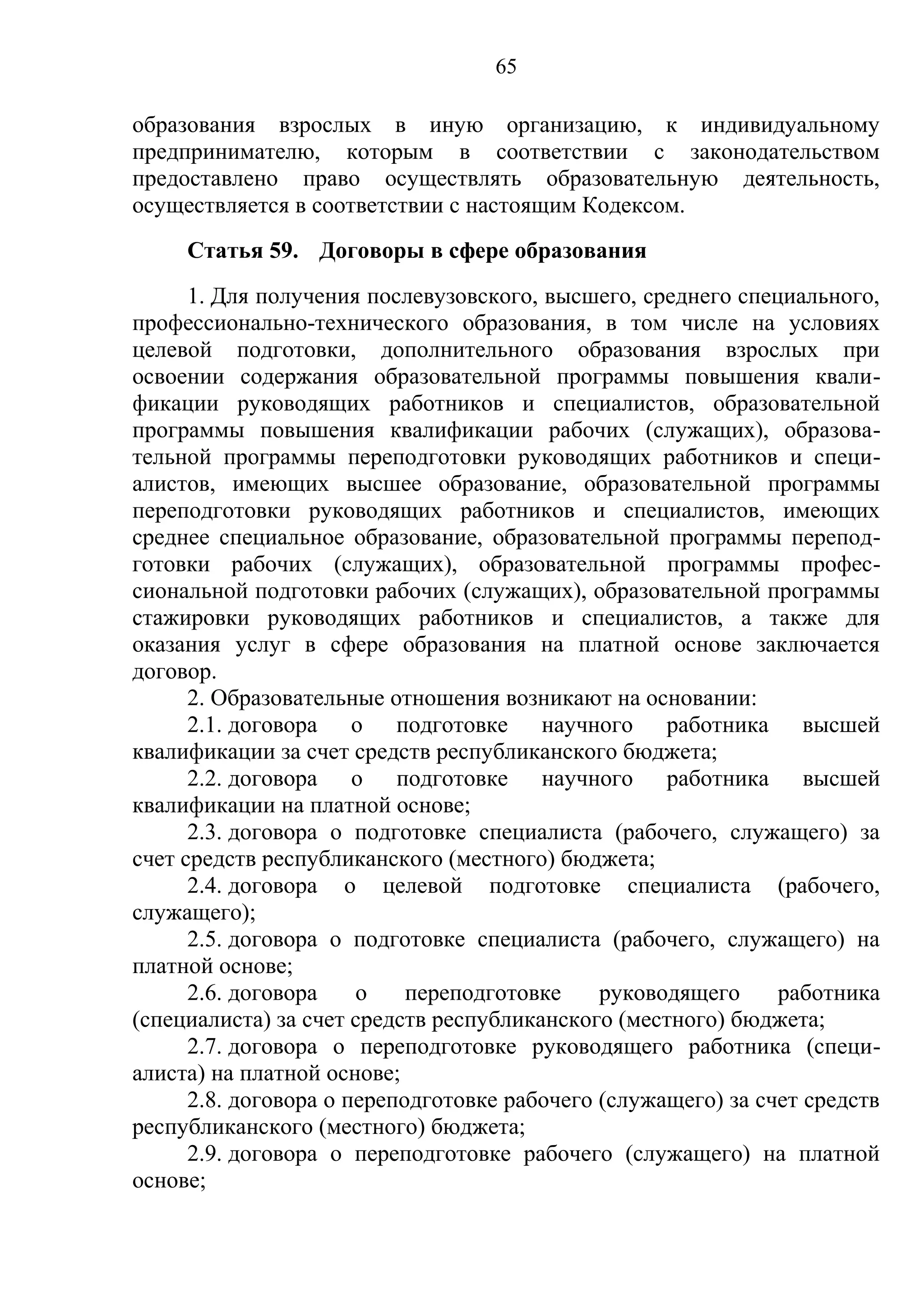 65

образования взрослых в иную организацию, к индивидуальному
предпринимателю, которым в соответствии с законодательством
предоставлено право осуществлять образовательную деятельность,
осуществляется в соответствии с настоящим Кодексом.
     Статья 59. Договоры в сфере образования
      1. Для получения послевузовского, высшего, среднего специального,
профессионально-технического образования, в том числе на условиях
целевой подготовки, дополнительного образования взрослых при
освоении содержания образовательной программы повышения квали-
фикации руководящих работников и специалистов, образовательной
программы повышения квалификации рабочих (служащих), образова-
тельной программы переподготовки руководящих работников и специ-
алистов, имеющих высшее образование, образовательной программы
переподготовки руководящих работников и специалистов, имеющих
среднее специальное образование, образовательной программы перепод-
готовки рабочих (служащих), образовательной программы профес-
сиональной подготовки рабочих (служащих), образовательной программы
стажировки руководящих работников и специалистов, а также для
оказания услуг в сфере образования на платной основе заключается
договор.
      2. Образовательные отношения возникают на основании:
      2.1. договора о подготовке научного работника высшей
квалификации за счет средств республиканского бюджета;
      2.2. договора о подготовке научного работника высшей
квалификации на платной основе;
      2.3. договора о подготовке специалиста (рабочего, служащего) за
счет средств республиканского (местного) бюджета;
      2.4. договора о целевой подготовке специалиста (рабочего,
служащего);
      2.5. договора о подготовке специалиста (рабочего, служащего) на
платной основе;
      2.6. договора    о    переподготовке    руководящего     работника
(специалиста) за счет средств республиканского (местного) бюджета;
      2.7. договора о переподготовке руководящего работника (специ-
алиста) на платной основе;
      2.8. договора о переподготовке рабочего (служащего) за счет средств
республиканского (местного) бюджета;
      2.9. договора о переподготовке рабочего (служащего) на платной
основе;
 
