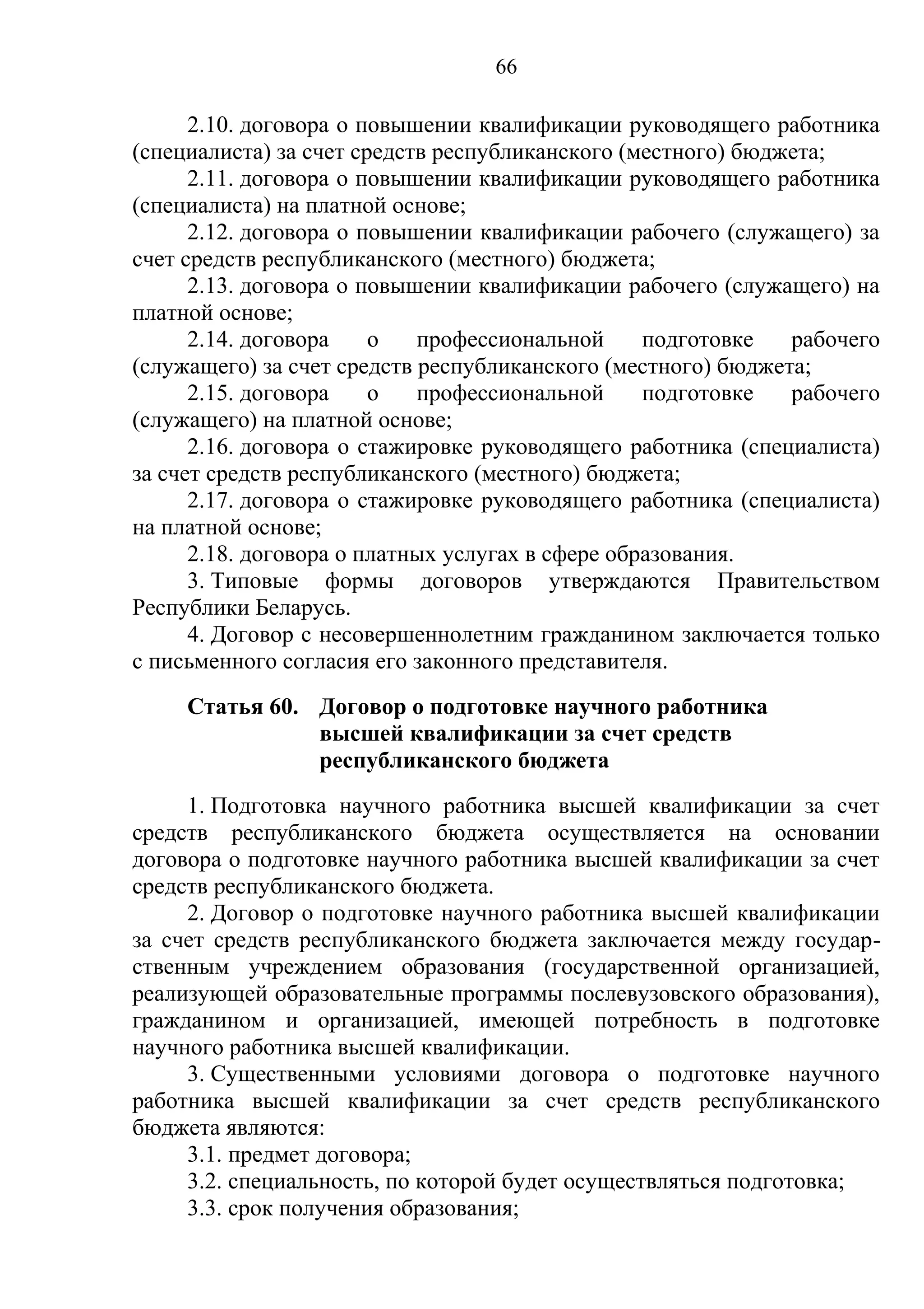 66

      2.10. договора о повышении квалификации руководящего работника
(специалиста) за счет средств республиканского (местного) бюджета;
      2.11. договора о повышении квалификации руководящего работника
(специалиста) на платной основе;
      2.12. договора о повышении квалификации рабочего (служащего) за
счет средств республиканского (местного) бюджета;
      2.13. договора о повышении квалификации рабочего (служащего) на
платной основе;
      2.14. договора    о   профессиональной      подготовке  рабочего
(служащего) за счет средств республиканского (местного) бюджета;
      2.15. договора    о   профессиональной      подготовке  рабочего
(служащего) на платной основе;
      2.16. договора о стажировке руководящего работника (специалиста)
за счет средств республиканского (местного) бюджета;
      2.17. договора о стажировке руководящего работника (специалиста)
на платной основе;
      2.18. договора о платных услугах в сфере образования.
      3. Типовые формы договоров утверждаются Правительством
Республики Беларусь.
      4. Договор с несовершеннолетним гражданином заключается только
с письменного согласия его законного представителя.
     Статья 60. Договор о подготовке научного работника
                высшей квалификации за счет средств
                республиканского бюджета
     1. Подготовка научного работника высшей квалификации за счет
средств республиканского бюджета осуществляется на основании
договора о подготовке научного работника высшей квалификации за счет
средств республиканского бюджета.
     2. Договор о подготовке научного работника высшей квалификации
за счет средств республиканского бюджета заключается между государ-
ственным учреждением образования (государственной организацией,
реализующей образовательные программы послевузовского образования),
гражданином и организацией, имеющей потребность в подготовке
научного работника высшей квалификации.
     3. Существенными условиями договора о подготовке научного
работника высшей квалификации за счет средств республиканского
бюджета являются:
     3.1. предмет договора;
     3.2. специальность, по которой будет осуществляться подготовка;
     3.3. срок получения образования;
 