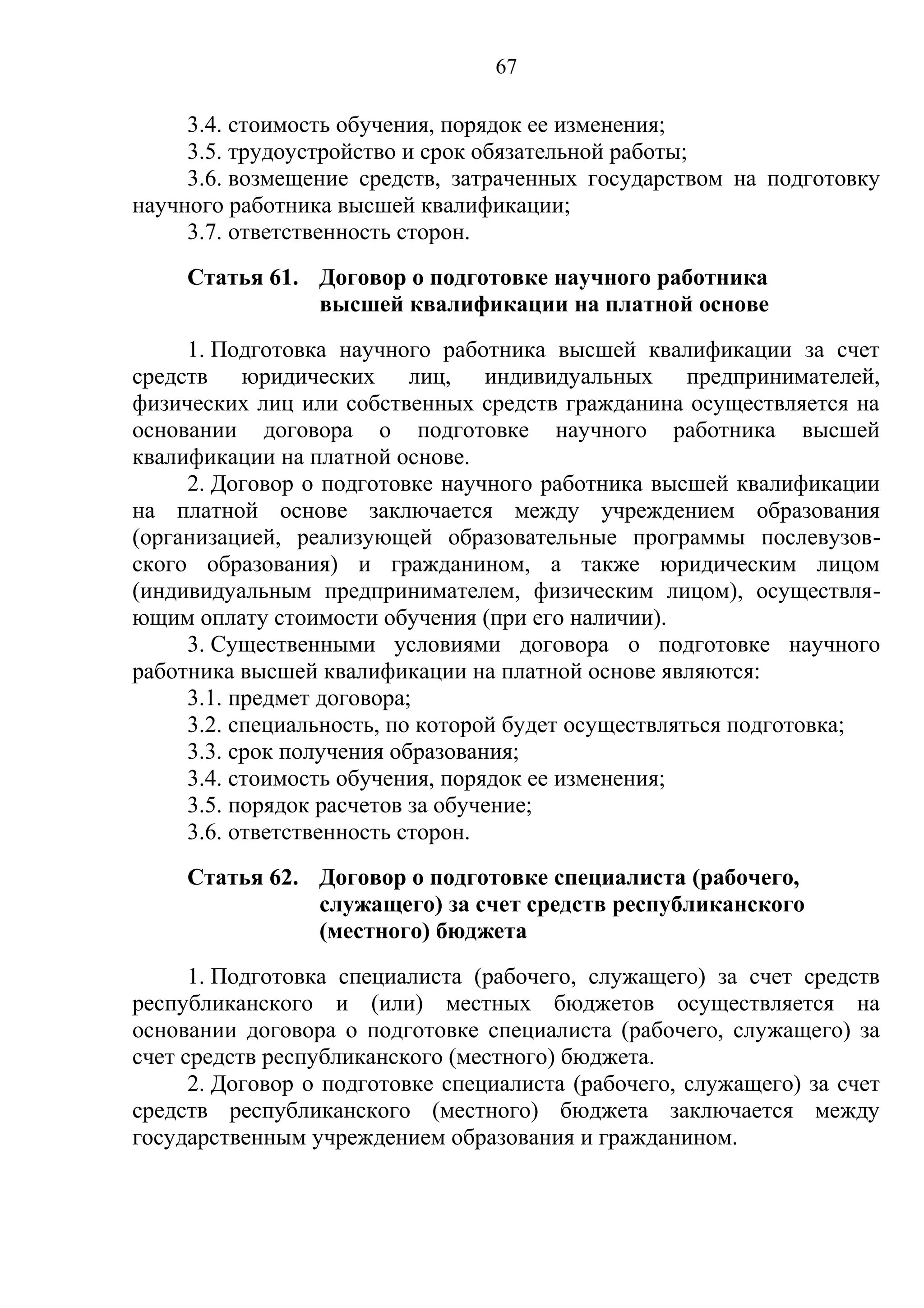 67

     3.4. стоимость обучения, порядок ее изменения;
     3.5. трудоустройство и срок обязательной работы;
     3.6. возмещение средств, затраченных государством на подготовку
научного работника высшей квалификации;
     3.7. ответственность сторон.
     Статья 61. Договор о подготовке научного работника
                высшей квалификации на платной основе
     1. Подготовка научного работника высшей квалификации за счет
средств юридических лиц, индивидуальных предпринимателей,
физических лиц или собственных средств гражданина осуществляется на
основании договора о подготовке научного работника высшей
квалификации на платной основе.
     2. Договор о подготовке научного работника высшей квалификации
на платной основе заключается между учреждением образования
(организацией, реализующей образовательные программы послевузов-
ского образования) и гражданином, а также юридическим лицом
(индивидуальным предпринимателем, физическим лицом), осуществля-
ющим оплату стоимости обучения (при его наличии).
     3. Существенными условиями договора о подготовке научного
работника высшей квалификации на платной основе являются:
     3.1. предмет договора;
     3.2. специальность, по которой будет осуществляться подготовка;
     3.3. срок получения образования;
     3.4. стоимость обучения, порядок ее изменения;
     3.5. порядок расчетов за обучение;
     3.6. ответственность сторон.
     Статья 62. Договор о подготовке специалиста (рабочего,
                служащего) за счет средств республиканского
                (местного) бюджета
      1. Подготовка специалиста (рабочего, служащего) за счет средств
республиканского и (или) местных бюджетов осуществляется на
основании договора о подготовке специалиста (рабочего, служащего) за
счет средств республиканского (местного) бюджета.
      2. Договор о подготовке специалиста (рабочего, служащего) за счет
средств республиканского (местного) бюджета заключается между
государственным учреждением образования и гражданином.
 