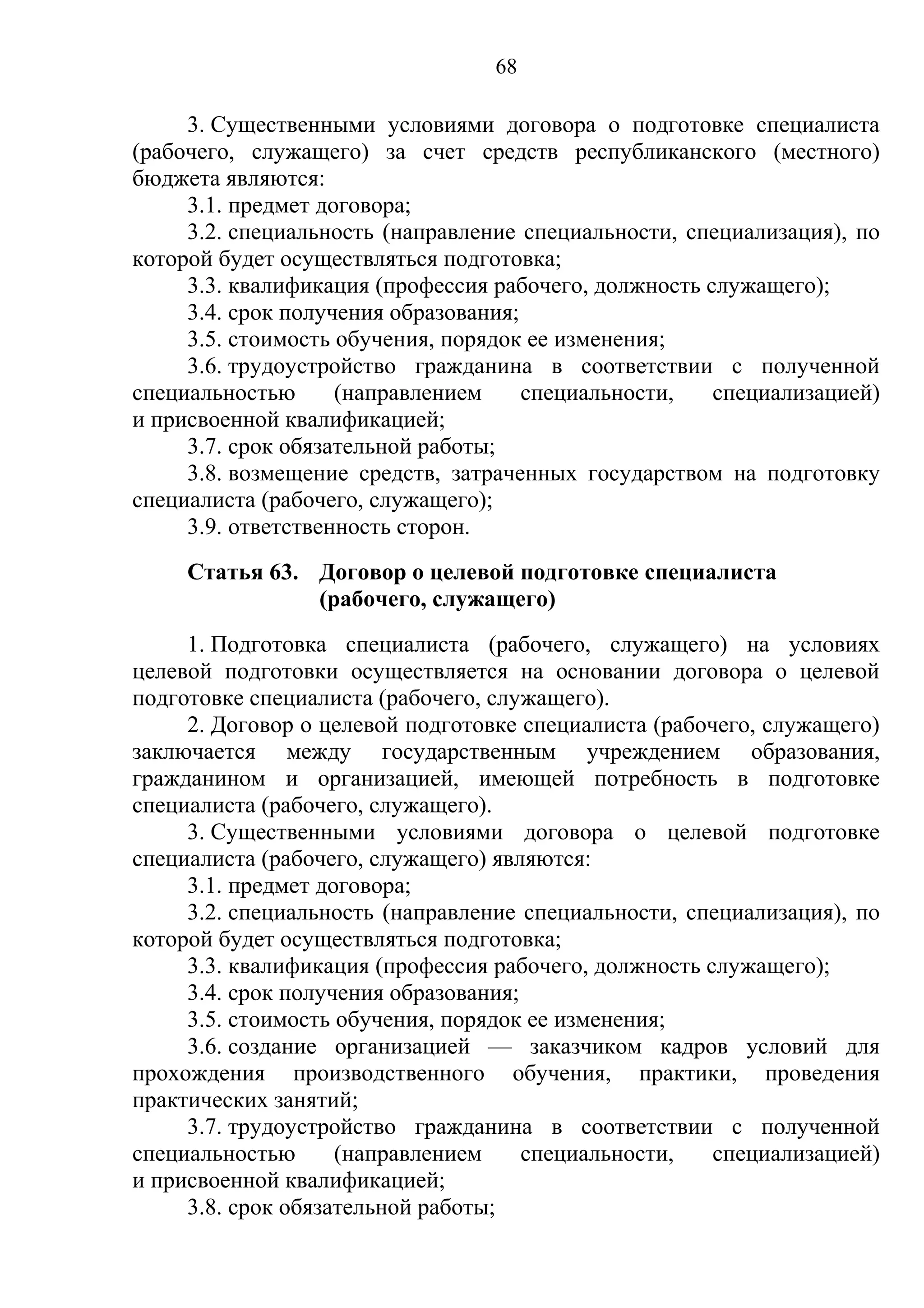 68

     3. Существенными условиями договора о подготовке специалиста
(рабочего, служащего) за счет средств республиканского (местного)
бюджета являются:
     3.1. предмет договора;
     3.2. специальность (направление специальности, специализация), по
которой будет осуществляться подготовка;
     3.3. квалификация (профессия рабочего, должность служащего);
     3.4. срок получения образования;
     3.5. стоимость обучения, порядок ее изменения;
     3.6. трудоустройство гражданина в соответствии с полученной
специальностью      (направлением     специальности,   специализацией)
и присвоенной квалификацией;
     3.7. срок обязательной работы;
     3.8. возмещение средств, затраченных государством на подготовку
специалиста (рабочего, служащего);
     3.9. ответственность сторон.
     Статья 63. Договор о целевой подготовке специалиста
                (рабочего, служащего)
     1. Подготовка специалиста (рабочего, служащего) на условиях
целевой подготовки осуществляется на основании договора о целевой
подготовке специалиста (рабочего, служащего).
     2. Договор о целевой подготовке специалиста (рабочего, служащего)
заключается между государственным учреждением образования,
гражданином и организацией, имеющей потребность в подготовке
специалиста (рабочего, служащего).
     3. Существенными условиями договора о целевой подготовке
специалиста (рабочего, служащего) являются:
     3.1. предмет договора;
     3.2. специальность (направление специальности, специализация), по
которой будет осуществляться подготовка;
     3.3. квалификация (профессия рабочего, должность служащего);
     3.4. срок получения образования;
     3.5. стоимость обучения, порядок ее изменения;
     3.6. создание организацией — заказчиком кадров условий для
прохождения производственного обучения, практики, проведения
практических занятий;
     3.7. трудоустройство гражданина в соответствии с полученной
специальностью      (направлением     специальности,   специализацией)
и присвоенной квалификацией;
     3.8. срок обязательной работы;
 