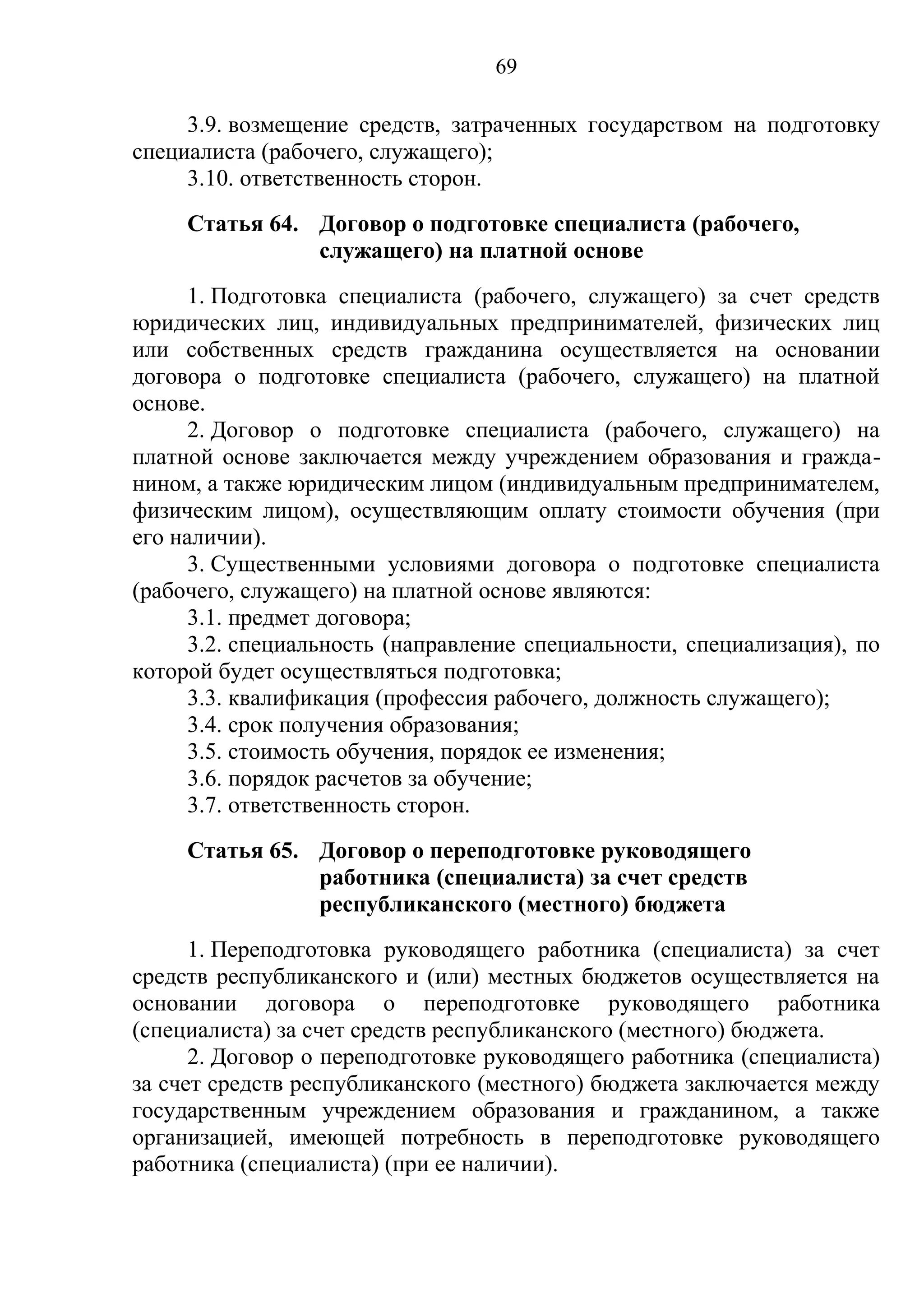 69

     3.9. возмещение средств, затраченных государством на подготовку
специалиста (рабочего, служащего);
     3.10. ответственность сторон.
     Статья 64. Договор о подготовке специалиста (рабочего,
                служащего) на платной основе
      1. Подготовка специалиста (рабочего, служащего) за счет средств
юридических лиц, индивидуальных предпринимателей, физических лиц
или собственных средств гражданина осуществляется на основании
договора о подготовке специалиста (рабочего, служащего) на платной
основе.
      2. Договор о подготовке специалиста (рабочего, служащего) на
платной основе заключается между учреждением образования и гражда-
нином, а также юридическим лицом (индивидуальным предпринимателем,
физическим лицом), осуществляющим оплату стоимости обучения (при
его наличии).
      3. Существенными условиями договора о подготовке специалиста
(рабочего, служащего) на платной основе являются:
      3.1. предмет договора;
      3.2. специальность (направление специальности, специализация), по
которой будет осуществляться подготовка;
      3.3. квалификация (профессия рабочего, должность служащего);
      3.4. срок получения образования;
      3.5. стоимость обучения, порядок ее изменения;
      3.6. порядок расчетов за обучение;
      3.7. ответственность сторон.
     Статья 65. Договор о переподготовке руководящего
                работника (специалиста) за счет средств
                республиканского (местного) бюджета
      1. Переподготовка руководящего работника (специалиста) за счет
средств республиканского и (или) местных бюджетов осуществляется на
основании договора о переподготовке руководящего работника
(специалиста) за счет средств республиканского (местного) бюджета.
      2. Договор о переподготовке руководящего работника (специалиста)
за счет средств республиканского (местного) бюджета заключается между
государственным учреждением образования и гражданином, а также
организацией, имеющей потребность в переподготовке руководящего
работника (специалиста) (при ее наличии).
 
