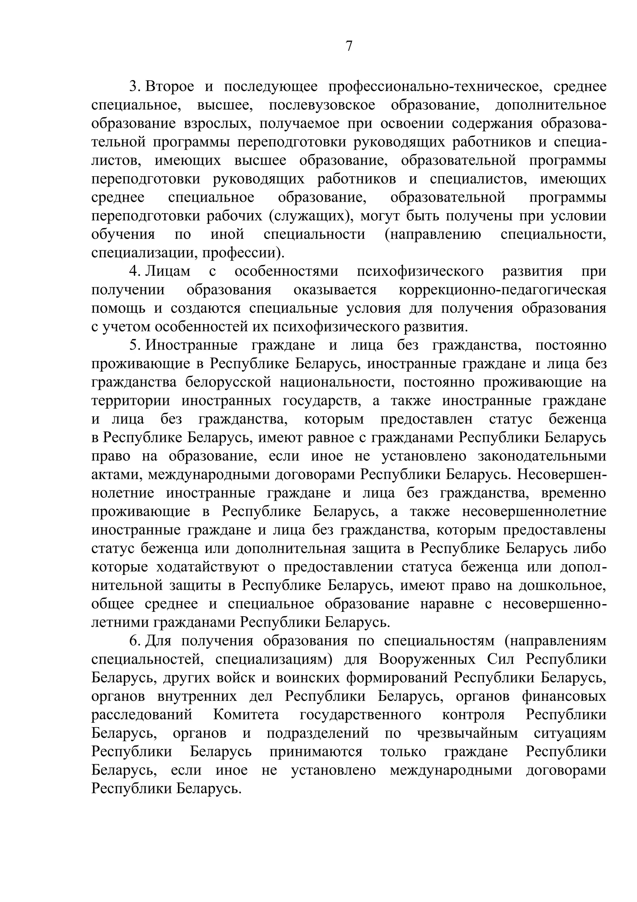 7

      3. Второе и последующее профессионально-техническое, среднее
специальное, высшее, послевузовское образование, дополнительное
образование взрослых, получаемое при освоении содержания образова-
тельной программы переподготовки руководящих работников и специа-
листов, имеющих высшее образование, образовательной программы
переподготовки руководящих работников и специалистов, имеющих
среднее специальное образование, образовательной программы
переподготовки рабочих (служащих), могут быть получены при условии
обучения по иной специальности (направлению специальности,
специализации, профессии).
      4. Лицам с особенностями психофизического развития при
получении образования оказывается коррекционно-педагогическая
помощь и создаются специальные условия для получения образования
с учетом особенностей их психофизического развития.
      5. Иностранные граждане и лица без гражданства, постоянно
проживающие в Республике Беларусь, иностранные граждане и лица без
гражданства белорусской национальности, постоянно проживающие на
территории иностранных государств, а также иностранные граждане
и лица без гражданства, которым предоставлен статус беженца
в Республике Беларусь, имеют равное с гражданами Республики Беларусь
право на образование, если иное не установлено законодательными
актами, международными договорами Республики Беларусь. Несовершен-
нолетние иностранные граждане и лица без гражданства, временно
проживающие в Республике Беларусь, а также несовершеннолетние
иностранные граждане и лица без гражданства, которым предоставлены
статус беженца или дополнительная защита в Республике Беларусь либо
которые ходатайствуют о предоставлении статуса беженца или допол-
нительной защиты в Республике Беларусь, имеют право на дошкольное,
общее среднее и специальное образование наравне с несовершенно-
летними гражданами Республики Беларусь.
      6. Для получения образования по специальностям (направлениям
специальностей, специализациям) для Вооруженных Сил Республики
Беларусь, других войск и воинских формирований Республики Беларусь,
органов внутренних дел Республики Беларусь, органов финансовых
расследований Комитета государственного контроля Республики
Беларусь, органов и подразделений по чрезвычайным ситуациям
Республики Беларусь принимаются только граждане Республики
Беларусь, если иное не установлено международными договорами
Республики Беларусь.
 