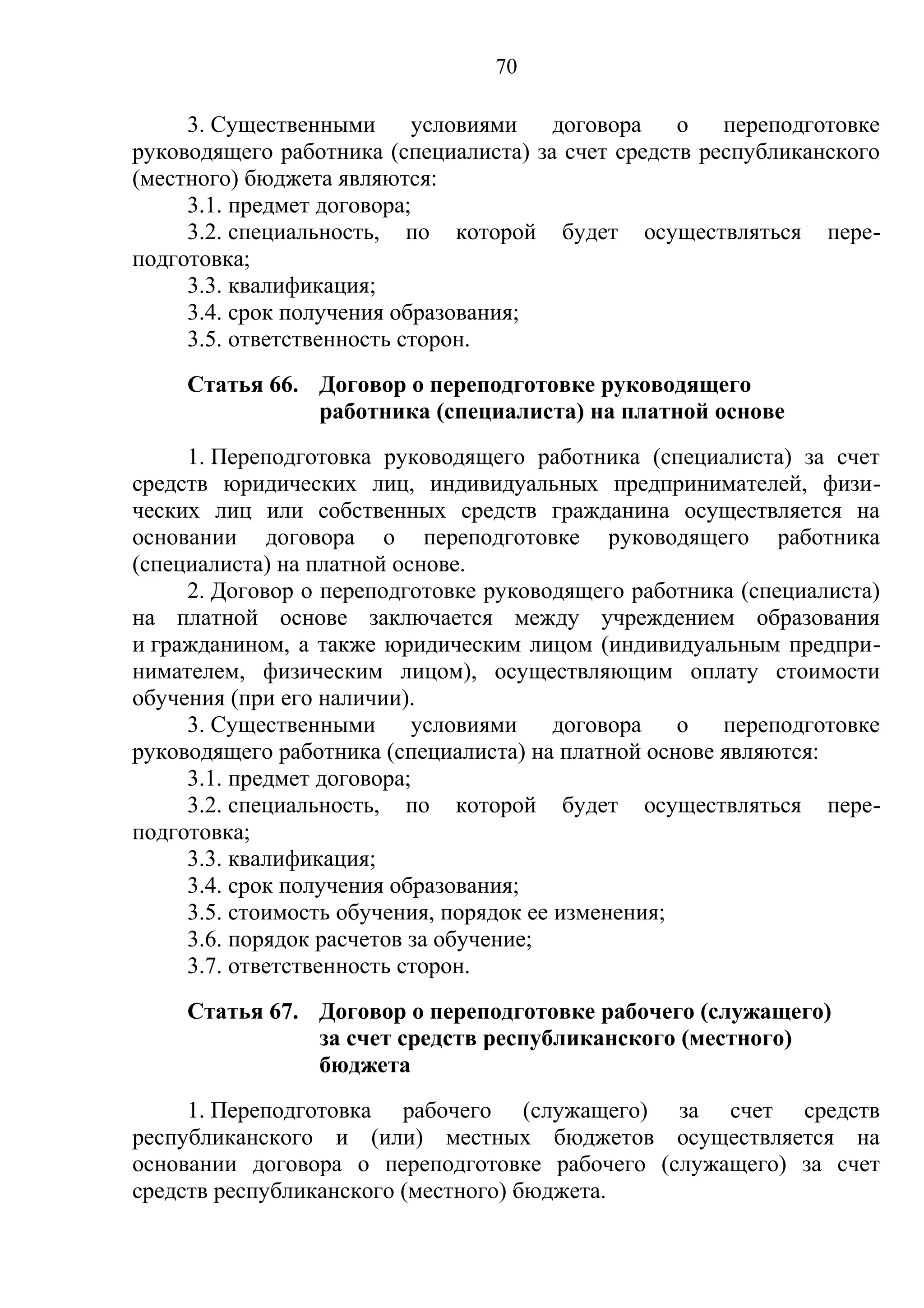 70

     3. Существенными      условиями   договора    о   переподготовке
руководящего работника (специалиста) за счет средств республиканского
(местного) бюджета являются:
     3.1. предмет договора;
     3.2. специальность, по которой будет осуществляться пере-
подготовка;
     3.3. квалификация;
     3.4. срок получения образования;
     3.5. ответственность сторон.
     Статья 66. Договор о переподготовке руководящего
                работника (специалиста) на платной основе
     1. Переподготовка руководящего работника (специалиста) за счет
средств юридических лиц, индивидуальных предпринимателей, физи-
ческих лиц или собственных средств гражданина осуществляется на
основании договора о переподготовке руководящего работника
(специалиста) на платной основе.
     2. Договор о переподготовке руководящего работника (специалиста)
на платной основе заключается между учреждением образования
и гражданином, а также юридическим лицом (индивидуальным предпри-
нимателем, физическим лицом), осуществляющим оплату стоимости
обучения (при его наличии).
     3. Существенными      условиями     договора   о  переподготовке
руководящего работника (специалиста) на платной основе являются:
     3.1. предмет договора;
     3.2. специальность, по которой будет осуществляться пере-
подготовка;
     3.3. квалификация;
     3.4. срок получения образования;
     3.5. стоимость обучения, порядок ее изменения;
     3.6. порядок расчетов за обучение;
     3.7. ответственность сторон.
     Статья 67. Договор о переподготовке рабочего (служащего)
                за счет средств республиканского (местного)
                бюджета
     1. Переподготовка рабочего (служащего) за счет средств
республиканского и (или) местных бюджетов осуществляется на
основании договора о переподготовке рабочего (служащего) за счет
средств республиканского (местного) бюджета.
 