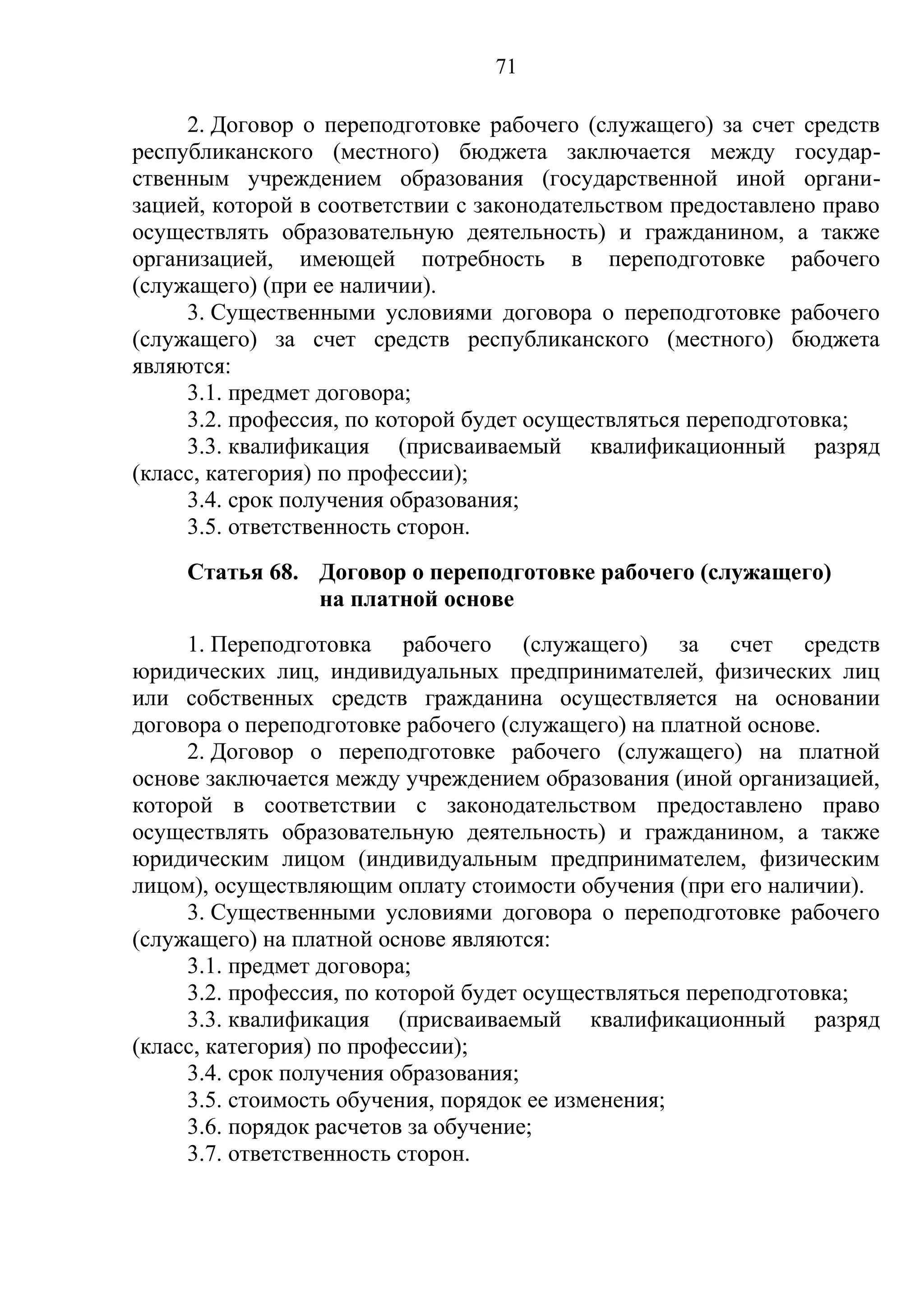 71

     2. Договор о переподготовке рабочего (служащего) за счет средств
республиканского (местного) бюджета заключается между государ-
ственным учреждением образования (государственной иной органи-
зацией, которой в соответствии с законодательством предоставлено право
осуществлять образовательную деятельность) и гражданином, а также
организацией, имеющей потребность в переподготовке рабочего
(служащего) (при ее наличии).
     3. Существенными условиями договора о переподготовке рабочего
(служащего) за счет средств республиканского (местного) бюджета
являются:
     3.1. предмет договора;
     3.2. профессия, по которой будет осуществляться переподготовка;
     3.3. квалификация (присваиваемый квалификационный разряд
(класс, категория) по профессии);
     3.4. срок получения образования;
     3.5. ответственность сторон.
     Статья 68. Договор о переподготовке рабочего (служащего)
                на платной основе
     1. Переподготовка рабочего (служащего) за счет средств
юридических лиц, индивидуальных предпринимателей, физических лиц
или собственных средств гражданина осуществляется на основании
договора о переподготовке рабочего (служащего) на платной основе.
     2. Договор о переподготовке рабочего (служащего) на платной
основе заключается между учреждением образования (иной организацией,
которой в соответствии с законодательством предоставлено право
осуществлять образовательную деятельность) и гражданином, а также
юридическим лицом (индивидуальным предпринимателем, физическим
лицом), осуществляющим оплату стоимости обучения (при его наличии).
     3. Существенными условиями договора о переподготовке рабочего
(служащего) на платной основе являются:
     3.1. предмет договора;
     3.2. профессия, по которой будет осуществляться переподготовка;
     3.3. квалификация (присваиваемый квалификационный разряд
(класс, категория) по профессии);
     3.4. срок получения образования;
     3.5. стоимость обучения, порядок ее изменения;
     3.6. порядок расчетов за обучение;
     3.7. ответственность сторон.
 