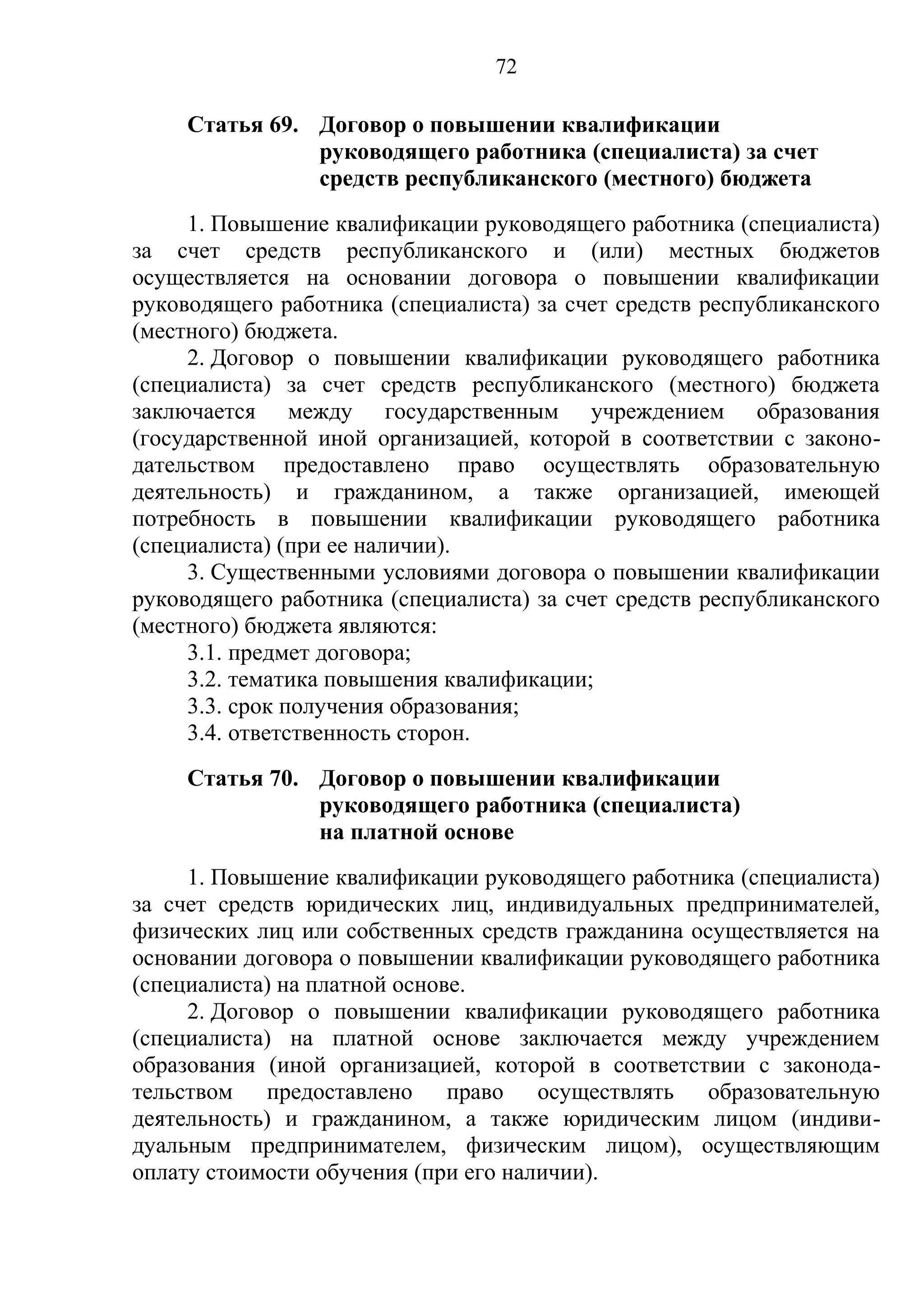 72

     Статья 69. Договор о повышении квалификации
                руководящего работника (специалиста) за счет
                средств республиканского (местного) бюджета
     1. Повышение квалификации руководящего работника (специалиста)
за счет средств республиканского и (или) местных бюджетов
осуществляется на основании договора о повышении квалификации
руководящего работника (специалиста) за счет средств республиканского
(местного) бюджета.
     2. Договор о повышении квалификации руководящего работника
(специалиста) за счет средств республиканского (местного) бюджета
заключается между государственным учреждением образования
(государственной иной организацией, которой в соответствии с законо-
дательством предоставлено право осуществлять образовательную
деятельность) и гражданином, а также организацией, имеющей
потребность в повышении квалификации руководящего работника
(специалиста) (при ее наличии).
     3. Существенными условиями договора о повышении квалификации
руководящего работника (специалиста) за счет средств республиканского
(местного) бюджета являются:
     3.1. предмет договора;
     3.2. тематика повышения квалификации;
     3.3. срок получения образования;
     3.4. ответственность сторон.
     Статья 70. Договор о повышении квалификации
                руководящего работника (специалиста)
                на платной основе
     1. Повышение квалификации руководящего работника (специалиста)
за счет средств юридических лиц, индивидуальных предпринимателей,
физических лиц или собственных средств гражданина осуществляется на
основании договора о повышении квалификации руководящего работника
(специалиста) на платной основе.
     2. Договор о повышении квалификации руководящего работника
(специалиста) на платной основе заключается между учреждением
образования (иной организацией, которой в соответствии с законода-
тельством предоставлено право осуществлять образовательную
деятельность) и гражданином, а также юридическим лицом (индиви-
дуальным предпринимателем, физическим лицом), осуществляющим
оплату стоимости обучения (при его наличии).
 