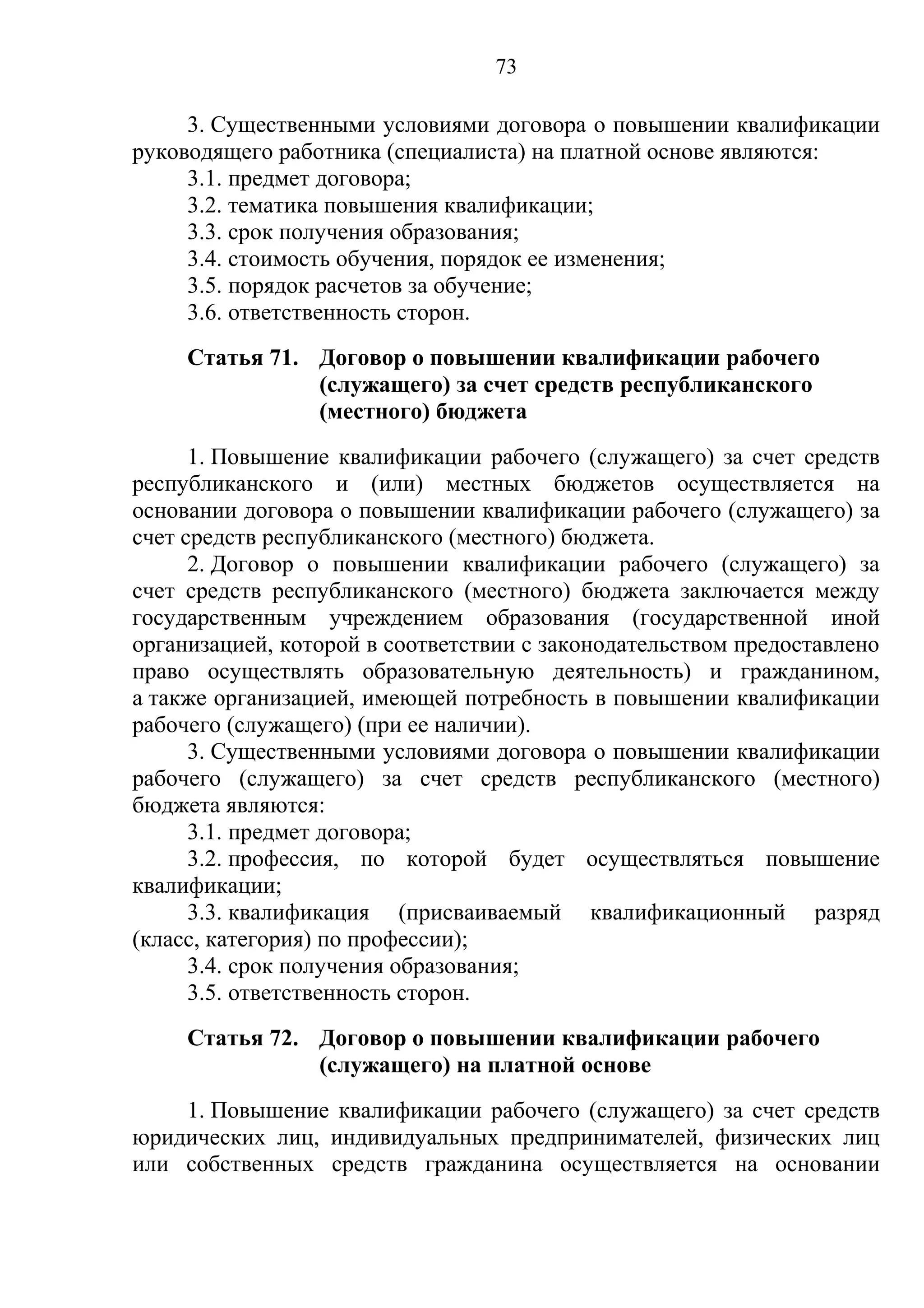 73

     3. Существенными условиями договора о повышении квалификации
руководящего работника (специалиста) на платной основе являются:
     3.1. предмет договора;
     3.2. тематика повышения квалификации;
     3.3. срок получения образования;
     3.4. стоимость обучения, порядок ее изменения;
     3.5. порядок расчетов за обучение;
     3.6. ответственность сторон.
     Статья 71. Договор о повышении квалификации рабочего
                (служащего) за счет средств республиканского
                (местного) бюджета
      1. Повышение квалификации рабочего (служащего) за счет средств
республиканского и (или) местных бюджетов осуществляется на
основании договора о повышении квалификации рабочего (служащего) за
счет средств республиканского (местного) бюджета.
      2. Договор о повышении квалификации рабочего (служащего) за
счет средств республиканского (местного) бюджета заключается между
государственным учреждением образования (государственной иной
организацией, которой в соответствии с законодательством предоставлено
право осуществлять образовательную деятельность) и гражданином,
а также организацией, имеющей потребность в повышении квалификации
рабочего (служащего) (при ее наличии).
      3. Существенными условиями договора о повышении квалификации
рабочего (служащего) за счет средств республиканского (местного)
бюджета являются:
      3.1. предмет договора;
      3.2. профессия, по которой будет осуществляться повышение
квалификации;
      3.3. квалификация (присваиваемый квалификационный разряд
(класс, категория) по профессии);
      3.4. срок получения образования;
      3.5. ответственность сторон.
     Статья 72. Договор о повышении квалификации рабочего
                (служащего) на платной основе
    1. Повышение квалификации рабочего (служащего) за счет средств
юридических лиц, индивидуальных предпринимателей, физических лиц
или собственных средств гражданина осуществляется на основании
 