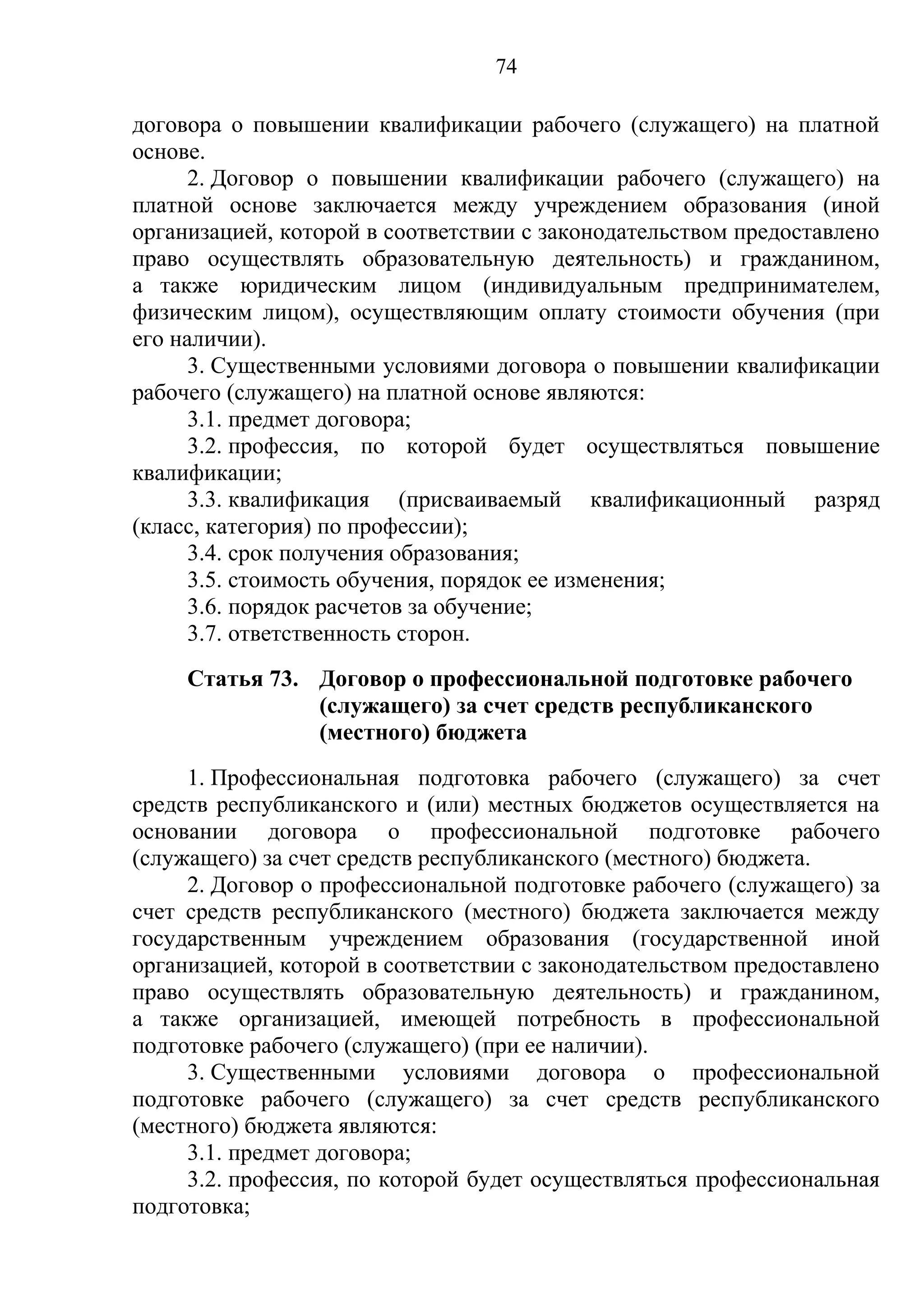 74

договора о повышении квалификации рабочего (служащего) на платной
основе.
      2. Договор о повышении квалификации рабочего (служащего) на
платной основе заключается между учреждением образования (иной
организацией, которой в соответствии с законодательством предоставлено
право осуществлять образовательную деятельность) и гражданином,
а также юридическим лицом (индивидуальным предпринимателем,
физическим лицом), осуществляющим оплату стоимости обучения (при
его наличии).
      3. Существенными условиями договора о повышении квалификации
рабочего (служащего) на платной основе являются:
      3.1. предмет договора;
      3.2. профессия, по которой будет осуществляться повышение
квалификации;
      3.3. квалификация (присваиваемый квалификационный разряд
(класс, категория) по профессии);
      3.4. срок получения образования;
      3.5. стоимость обучения, порядок ее изменения;
      3.6. порядок расчетов за обучение;
      3.7. ответственность сторон.
     Статья 73. Договор о профессиональной подготовке рабочего
                (служащего) за счет средств республиканского
                (местного) бюджета
     1. Профессиональная подготовка рабочего (служащего) за счет
средств республиканского и (или) местных бюджетов осуществляется на
основании договора о профессиональной подготовке рабочего
(служащего) за счет средств республиканского (местного) бюджета.
     2. Договор о профессиональной подготовке рабочего (служащего) за
счет средств республиканского (местного) бюджета заключается между
государственным учреждением образования (государственной иной
организацией, которой в соответствии с законодательством предоставлено
право осуществлять образовательную деятельность) и гражданином,
а также организацией, имеющей потребность в профессиональной
подготовке рабочего (служащего) (при ее наличии).
     3. Существенными условиями договора о профессиональной
подготовке рабочего (служащего) за счет средств республиканского
(местного) бюджета являются:
     3.1. предмет договора;
     3.2. профессия, по которой будет осуществляться профессиональная
подготовка;
 
