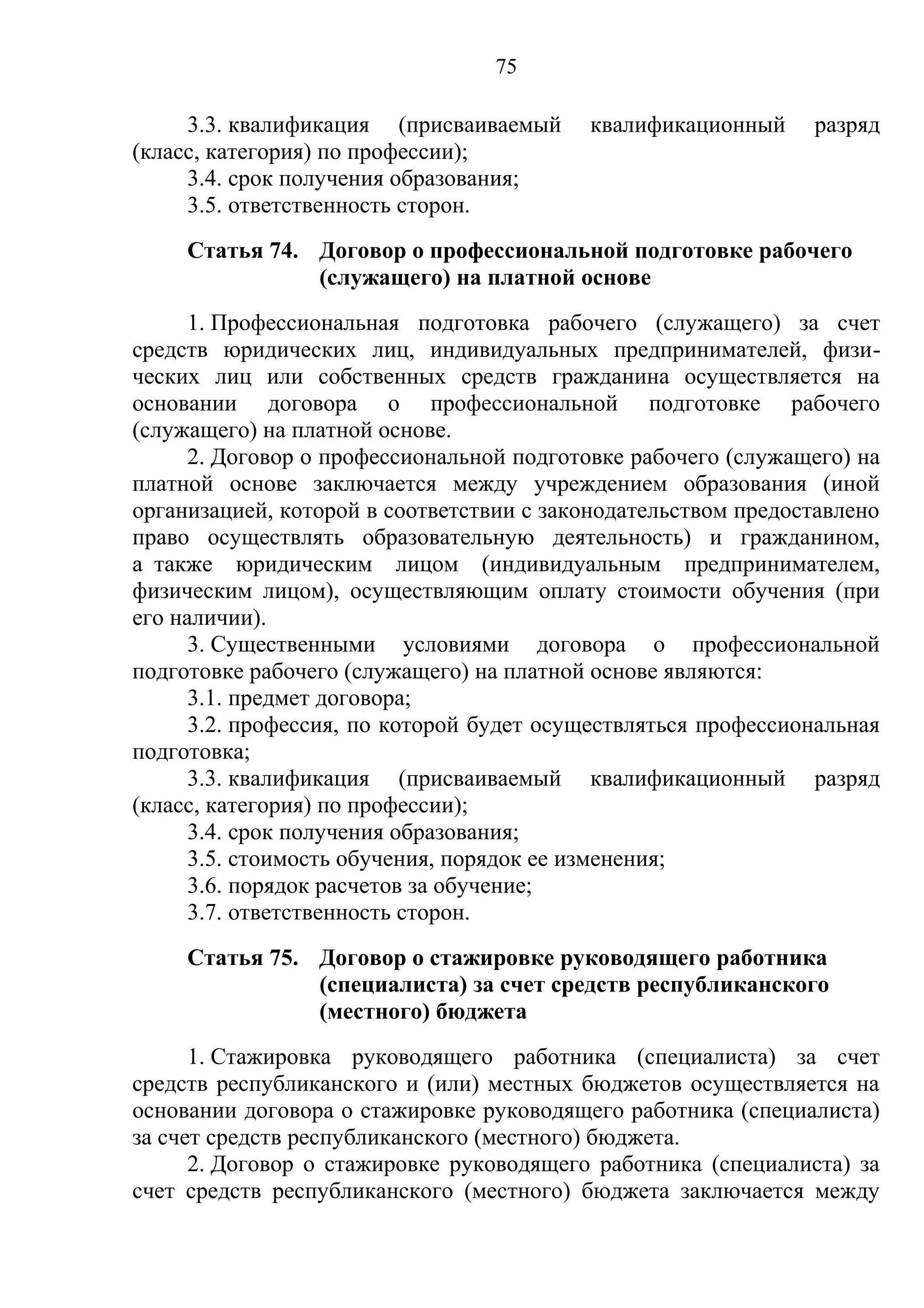 75

     3.3. квалификация (присваиваемый     квалификационный     разряд
(класс, категория) по профессии);
     3.4. срок получения образования;
     3.5. ответственность сторон.
     Статья 74. Договор о профессиональной подготовке рабочего
                (служащего) на платной основе
      1. Профессиональная подготовка рабочего (служащего) за счет
средств юридических лиц, индивидуальных предпринимателей, физи-
ческих лиц или собственных средств гражданина осуществляется на
основании договора о профессиональной подготовке рабочего
(служащего) на платной основе.
      2. Договор о профессиональной подготовке рабочего (служащего) на
платной основе заключается между учреждением образования (иной
организацией, которой в соответствии с законодательством предоставлено
право осуществлять образовательную деятельность) и гражданином,
а также юридическим лицом (индивидуальным предпринимателем,
физическим лицом), осуществляющим оплату стоимости обучения (при
его наличии).
      3. Существенными условиями договора о профессиональной
подготовке рабочего (служащего) на платной основе являются:
      3.1. предмет договора;
      3.2. профессия, по которой будет осуществляться профессиональная
подготовка;
      3.3. квалификация (присваиваемый квалификационный разряд
(класс, категория) по профессии);
      3.4. срок получения образования;
      3.5. стоимость обучения, порядок ее изменения;
      3.6. порядок расчетов за обучение;
      3.7. ответственность сторон.
     Статья 75. Договор о стажировке руководящего работника
                (специалиста) за счет средств республиканского
                (местного) бюджета
      1. Стажировка руководящего работника (специалиста) за счет
средств республиканского и (или) местных бюджетов осуществляется на
основании договора о стажировке руководящего работника (специалиста)
за счет средств республиканского (местного) бюджета.
      2. Договор о стажировке руководящего работника (специалиста) за
счет средств республиканского (местного) бюджета заключается между
 