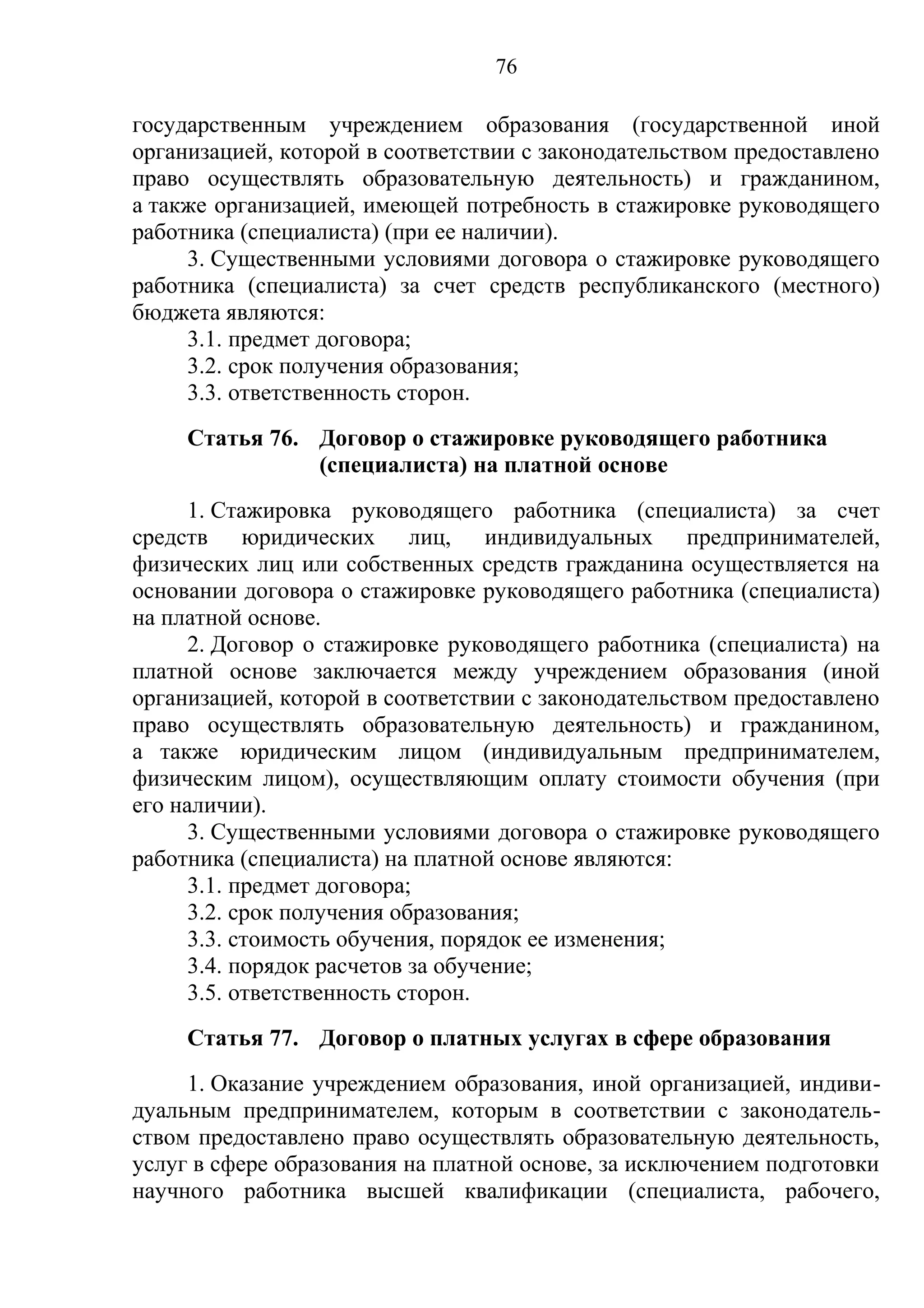 76

государственным учреждением образования (государственной иной
организацией, которой в соответствии с законодательством предоставлено
право осуществлять образовательную деятельность) и гражданином,
а также организацией, имеющей потребность в стажировке руководящего
работника (специалиста) (при ее наличии).
     3. Существенными условиями договора о стажировке руководящего
работника (специалиста) за счет средств республиканского (местного)
бюджета являются:
     3.1. предмет договора;
     3.2. срок получения образования;
     3.3. ответственность сторон.
     Статья 76. Договор о стажировке руководящего работника
                (специалиста) на платной основе
      1. Стажировка руководящего работника (специалиста) за счет
средств юридических лиц, индивидуальных предпринимателей,
физических лиц или собственных средств гражданина осуществляется на
основании договора о стажировке руководящего работника (специалиста)
на платной основе.
      2. Договор о стажировке руководящего работника (специалиста) на
платной основе заключается между учреждением образования (иной
организацией, которой в соответствии с законодательством предоставлено
право осуществлять образовательную деятельность) и гражданином,
а также юридическим лицом (индивидуальным предпринимателем,
физическим лицом), осуществляющим оплату стоимости обучения (при
его наличии).
      3. Существенными условиями договора о стажировке руководящего
работника (специалиста) на платной основе являются:
      3.1. предмет договора;
      3.2. срок получения образования;
      3.3. стоимость обучения, порядок ее изменения;
      3.4. порядок расчетов за обучение;
      3.5. ответственность сторон.
     Статья 77. Договор о платных услугах в сфере образования
     1. Оказание учреждением образования, иной организацией, индиви-
дуальным предпринимателем, которым в соответствии с законодатель-
ством предоставлено право осуществлять образовательную деятельность,
услуг в сфере образования на платной основе, за исключением подготовки
научного работника высшей квалификации (специалиста, рабочего,
 