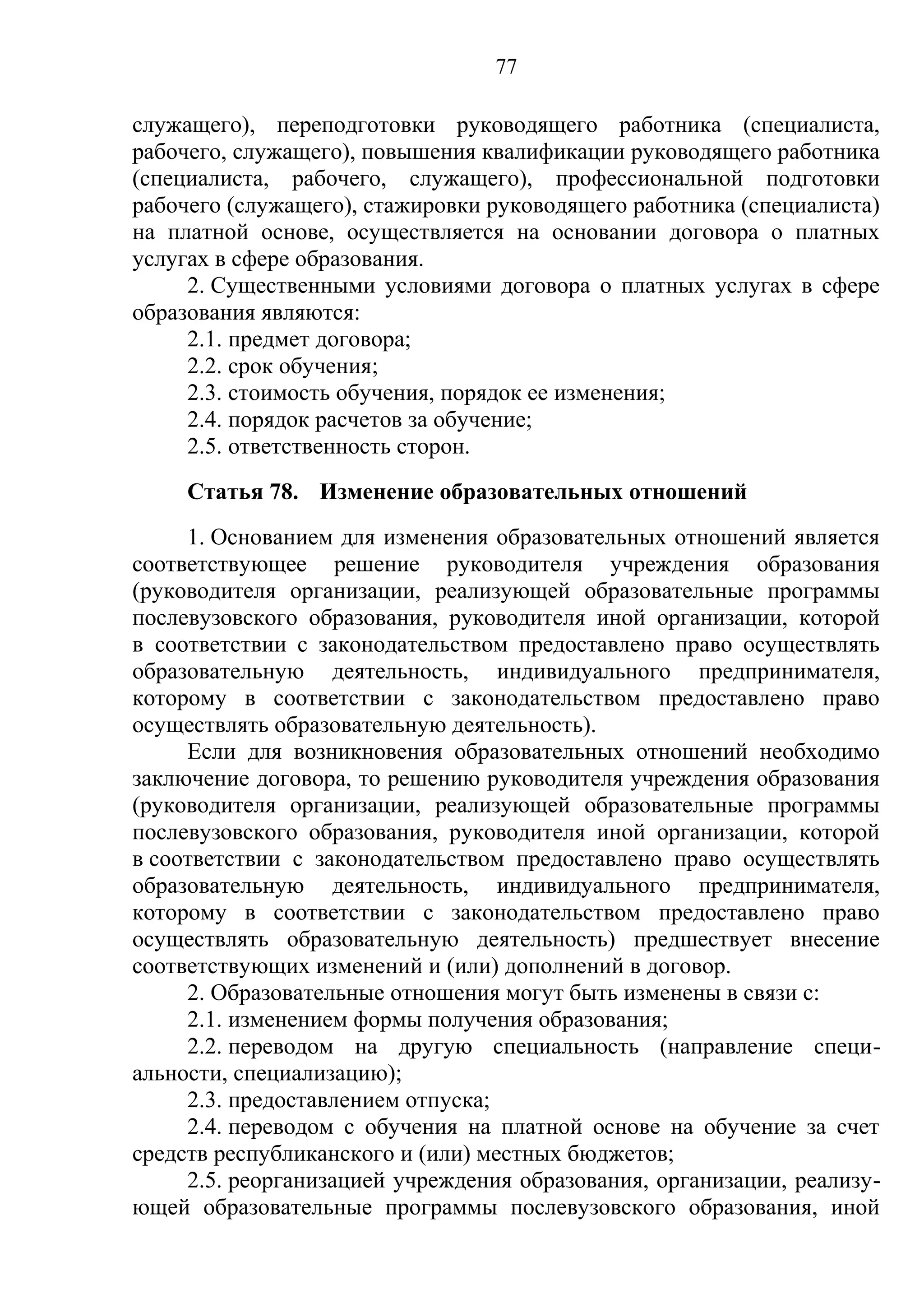 77

служащего), переподготовки руководящего работника (специалиста,
рабочего, служащего), повышения квалификации руководящего работника
(специалиста, рабочего, служащего), профессиональной подготовки
рабочего (служащего), стажировки руководящего работника (специалиста)
на платной основе, осуществляется на основании договора о платных
услугах в сфере образования.
     2. Существенными условиями договора о платных услугах в сфере
образования являются:
     2.1. предмет договора;
     2.2. срок обучения;
     2.3. стоимость обучения, порядок ее изменения;
     2.4. порядок расчетов за обучение;
     2.5. ответственность сторон.
     Статья 78. Изменение образовательных отношений
     1. Основанием для изменения образовательных отношений является
соответствующее решение руководителя учреждения образования
(руководителя организации, реализующей образовательные программы
послевузовского образования, руководителя иной организации, которой
в соответствии с законодательством предоставлено право осуществлять
образовательную деятельность, индивидуального предпринимателя,
которому в соответствии с законодательством предоставлено право
осуществлять образовательную деятельность).
     Если для возникновения образовательных отношений необходимо
заключение договора, то решению руководителя учреждения образования
(руководителя организации, реализующей образовательные программы
послевузовского образования, руководителя иной организации, которой
в соответствии с законодательством предоставлено право осуществлять
образовательную деятельность, индивидуального предпринимателя,
которому в соответствии с законодательством предоставлено право
осуществлять образовательную деятельность) предшествует внесение
соответствующих изменений и (или) дополнений в договор.
     2. Образовательные отношения могут быть изменены в связи с:
     2.1. изменением формы получения образования;
     2.2. переводом на другую специальность (направление специ-
альности, специализацию);
     2.3. предоставлением отпуска;
     2.4. переводом с обучения на платной основе на обучение за счет
средств республиканского и (или) местных бюджетов;
     2.5. реорганизацией учреждения образования, организации, реализу-
ющей образовательные программы послевузовского образования, иной
 