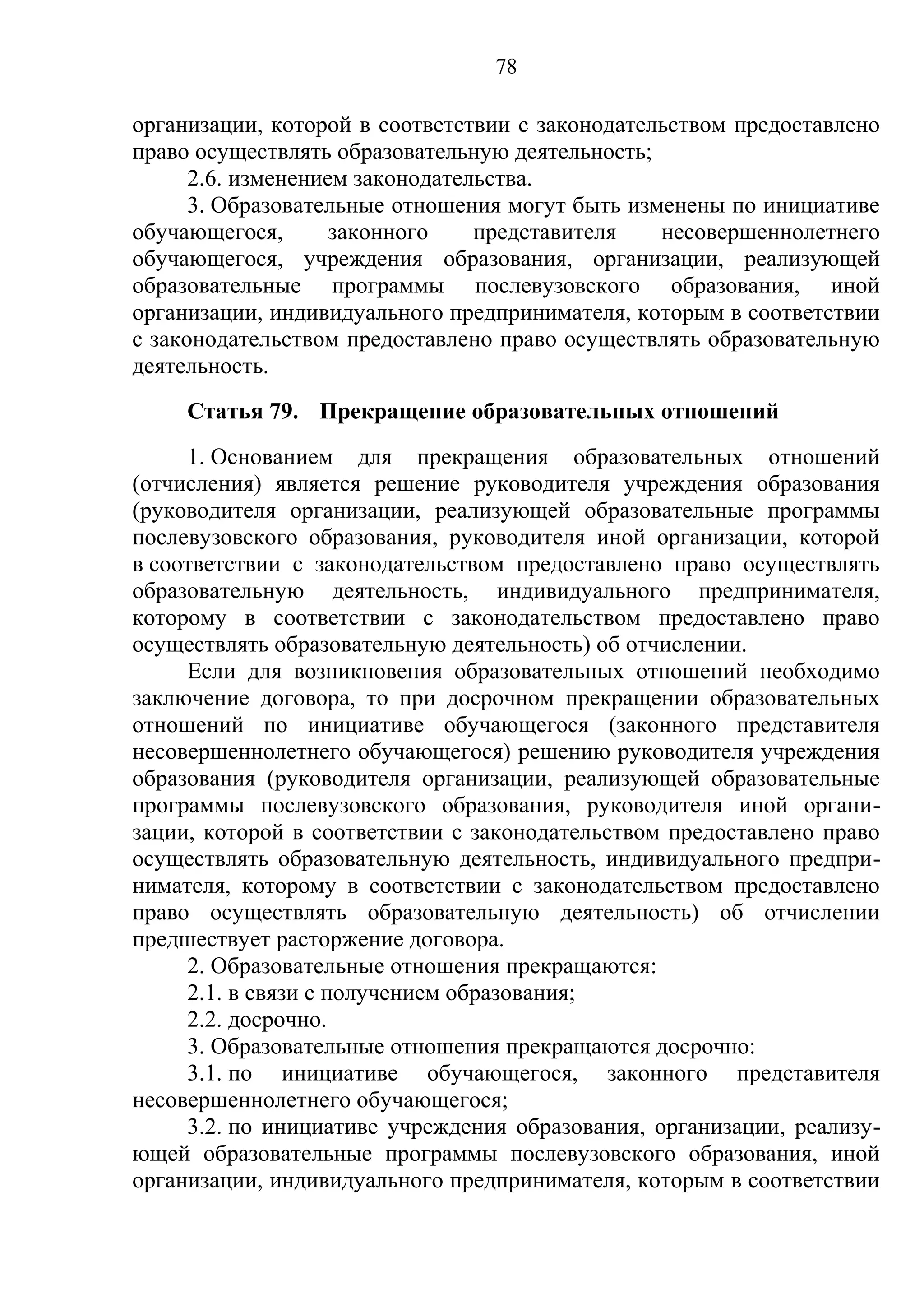 78

организации, которой в соответствии с законодательством предоставлено
право осуществлять образовательную деятельность;
      2.6. изменением законодательства.
      3. Образовательные отношения могут быть изменены по инициативе
обучающегося,       законного    представителя   несовершеннолетнего
обучающегося, учреждения образования, организации, реализующей
образовательные программы послевузовского образования, иной
организации, индивидуального предпринимателя, которым в соответствии
с законодательством предоставлено право осуществлять образовательную
деятельность.
     Статья 79. Прекращение образовательных отношений
     1. Основанием для прекращения образовательных отношений
(отчисления) является решение руководителя учреждения образования
(руководителя организации, реализующей образовательные программы
послевузовского образования, руководителя иной организации, которой
в соответствии с законодательством предоставлено право осуществлять
образовательную деятельность, индивидуального предпринимателя,
которому в соответствии с законодательством предоставлено право
осуществлять образовательную деятельность) об отчислении.
     Если для возникновения образовательных отношений необходимо
заключение договора, то при досрочном прекращении образовательных
отношений по инициативе обучающегося (законного представителя
несовершеннолетнего обучающегося) решению руководителя учреждения
образования (руководителя организации, реализующей образовательные
программы послевузовского образования, руководителя иной органи-
зации, которой в соответствии с законодательством предоставлено право
осуществлять образовательную деятельность, индивидуального предпри-
нимателя, которому в соответствии с законодательством предоставлено
право осуществлять образовательную деятельность) об отчислении
предшествует расторжение договора.
     2. Образовательные отношения прекращаются:
     2.1. в связи с получением образования;
     2.2. досрочно.
     3. Образовательные отношения прекращаются досрочно:
     3.1. по инициативе обучающегося, законного представителя
несовершеннолетнего обучающегося;
     3.2. по инициативе учреждения образования, организации, реализу-
ющей образовательные программы послевузовского образования, иной
организации, индивидуального предпринимателя, которым в соответствии
 