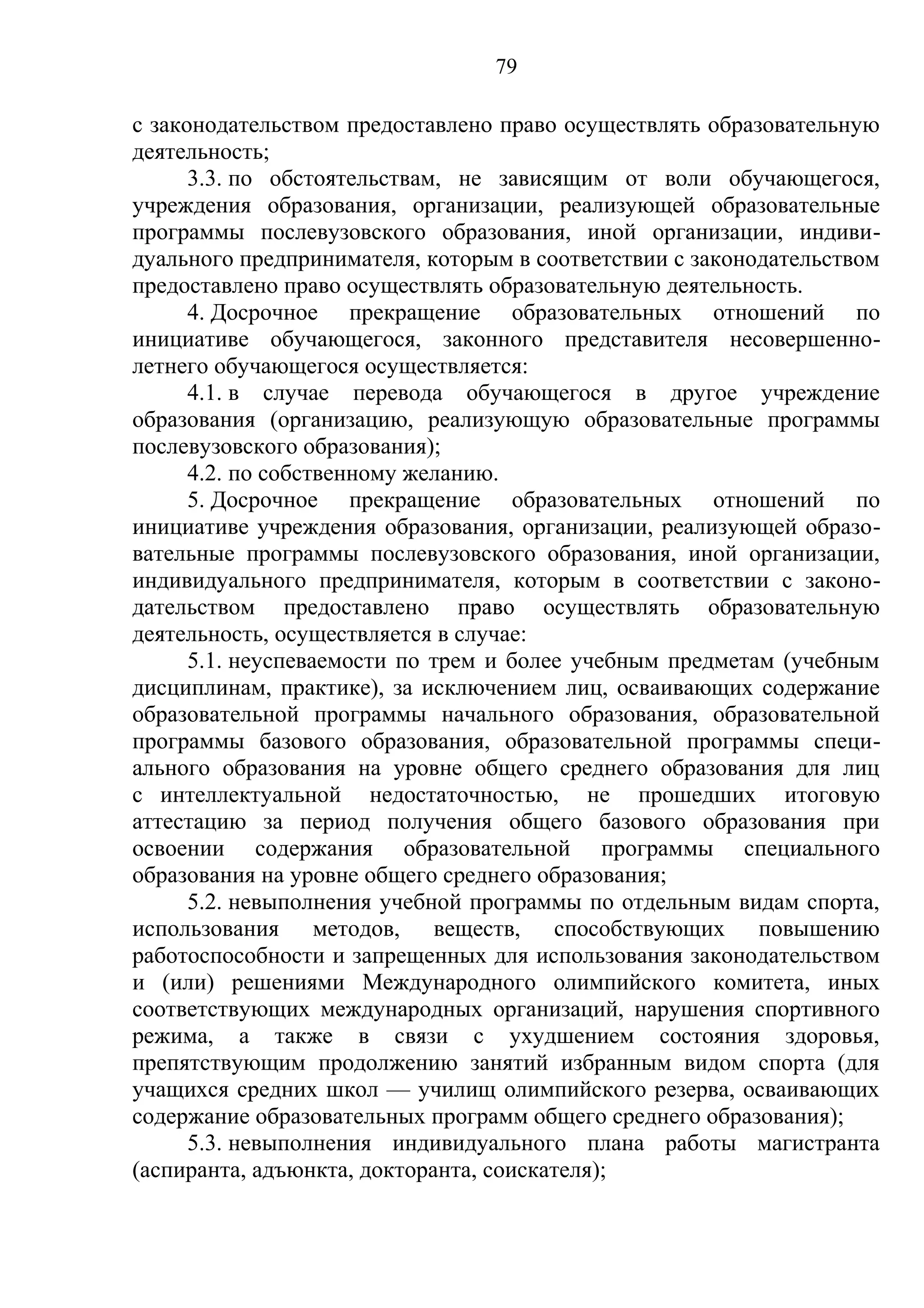 79

с законодательством предоставлено право осуществлять образовательную
деятельность;
      3.3. по обстоятельствам, не зависящим от воли обучающегося,
учреждения образования, организации, реализующей образовательные
программы послевузовского образования, иной организации, индиви-
дуального предпринимателя, которым в соответствии с законодательством
предоставлено право осуществлять образовательную деятельность.
      4. Досрочное прекращение образовательных отношений по
инициативе обучающегося, законного представителя несовершенно-
летнего обучающегося осуществляется:
      4.1. в случае перевода обучающегося в другое учреждение
образования (организацию, реализующую образовательные программы
послевузовского образования);
      4.2. по собственному желанию.
      5. Досрочное прекращение образовательных отношений по
инициативе учреждения образования, организации, реализующей образо-
вательные программы послевузовского образования, иной организации,
индивидуального предпринимателя, которым в соответствии с законо-
дательством предоставлено право осуществлять образовательную
деятельность, осуществляется в случае:
      5.1. неуспеваемости по трем и более учебным предметам (учебным
дисциплинам, практике), за исключением лиц, осваивающих содержание
образовательной программы начального образования, образовательной
программы базового образования, образовательной программы специ-
ального образования на уровне общего среднего образования для лиц
с интеллектуальной недостаточностью, не прошедших итоговую
аттестацию за период получения общего базового образования при
освоении содержания образовательной программы специального
образования на уровне общего среднего образования;
      5.2. невыполнения учебной программы по отдельным видам спорта,
использования методов, веществ, способствующих повышению
работоспособности и запрещенных для использования законодательством
и (или) решениями Международного олимпийского комитета, иных
соответствующих международных организаций, нарушения спортивного
режима, а также в связи с ухудшением состояния здоровья,
препятствующим продолжению занятий избранным видом спорта (для
учащихся средних школ — училищ олимпийского резерва, осваивающих
содержание образовательных программ общего среднего образования);
      5.3. невыполнения индивидуального плана работы магистранта
(аспиранта, адъюнкта, докторанта, соискателя);
 