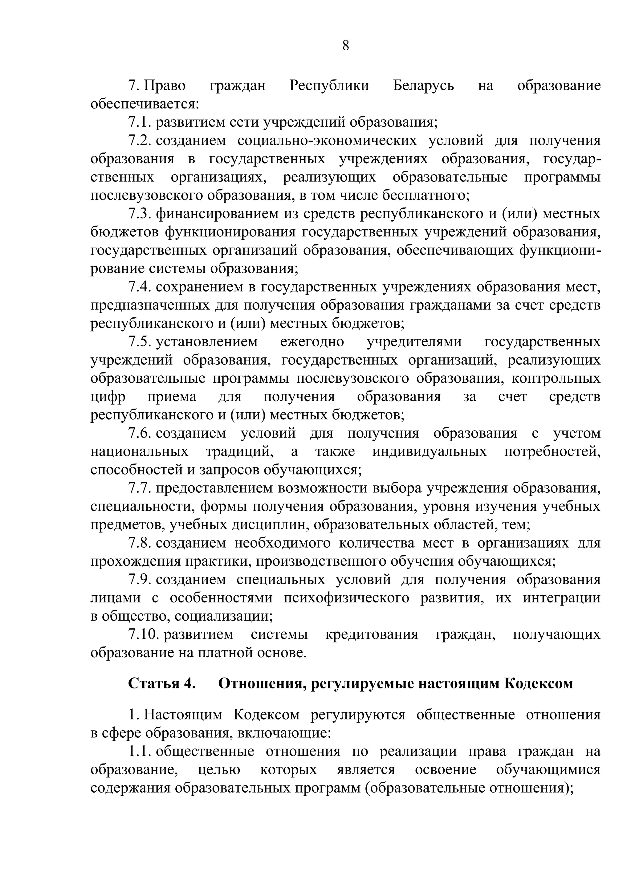 8

     7. Право граждан Республики Беларусь на              образование
обеспечивается:
     7.1. развитием сети учреждений образования;
     7.2. созданием социально-экономических условий для получения
образования в государственных учреждениях образования, государ-
ственных организациях, реализующих образовательные программы
послевузовского образования, в том числе бесплатного;
     7.3. финансированием из средств республиканского и (или) местных
бюджетов функционирования государственных учреждений образования,
государственных организаций образования, обеспечивающих функциони-
рование системы образования;
     7.4. сохранением в государственных учреждениях образования мест,
предназначенных для получения образования гражданами за счет средств
республиканского и (или) местных бюджетов;
     7.5. установлением ежегодно учредителями государственных
учреждений образования, государственных организаций, реализующих
образовательные программы послевузовского образования, контрольных
цифр приема для получения образования за счет средств
республиканского и (или) местных бюджетов;
     7.6. созданием условий для получения образования с учетом
национальных традиций, а также индивидуальных потребностей,
способностей и запросов обучающихся;
     7.7. предоставлением возможности выбора учреждения образования,
специальности, формы получения образования, уровня изучения учебных
предметов, учебных дисциплин, образовательных областей, тем;
     7.8. созданием необходимого количества мест в организациях для
прохождения практики, производственного обучения обучающихся;
     7.9. созданием специальных условий для получения образования
лицами с особенностями психофизического развития, их интеграции
в общество, социализации;
     7.10. развитием системы кредитования граждан, получающих
образование на платной основе.
     Статья 4.   Отношения, регулируемые настоящим Кодексом
     1. Настоящим Кодексом регулируются общественные отношения
в сфере образования, включающие:
     1.1. общественные отношения по реализации права граждан на
образование, целью которых является освоение обучающимися
содержания образовательных программ (образовательные отношения);
 