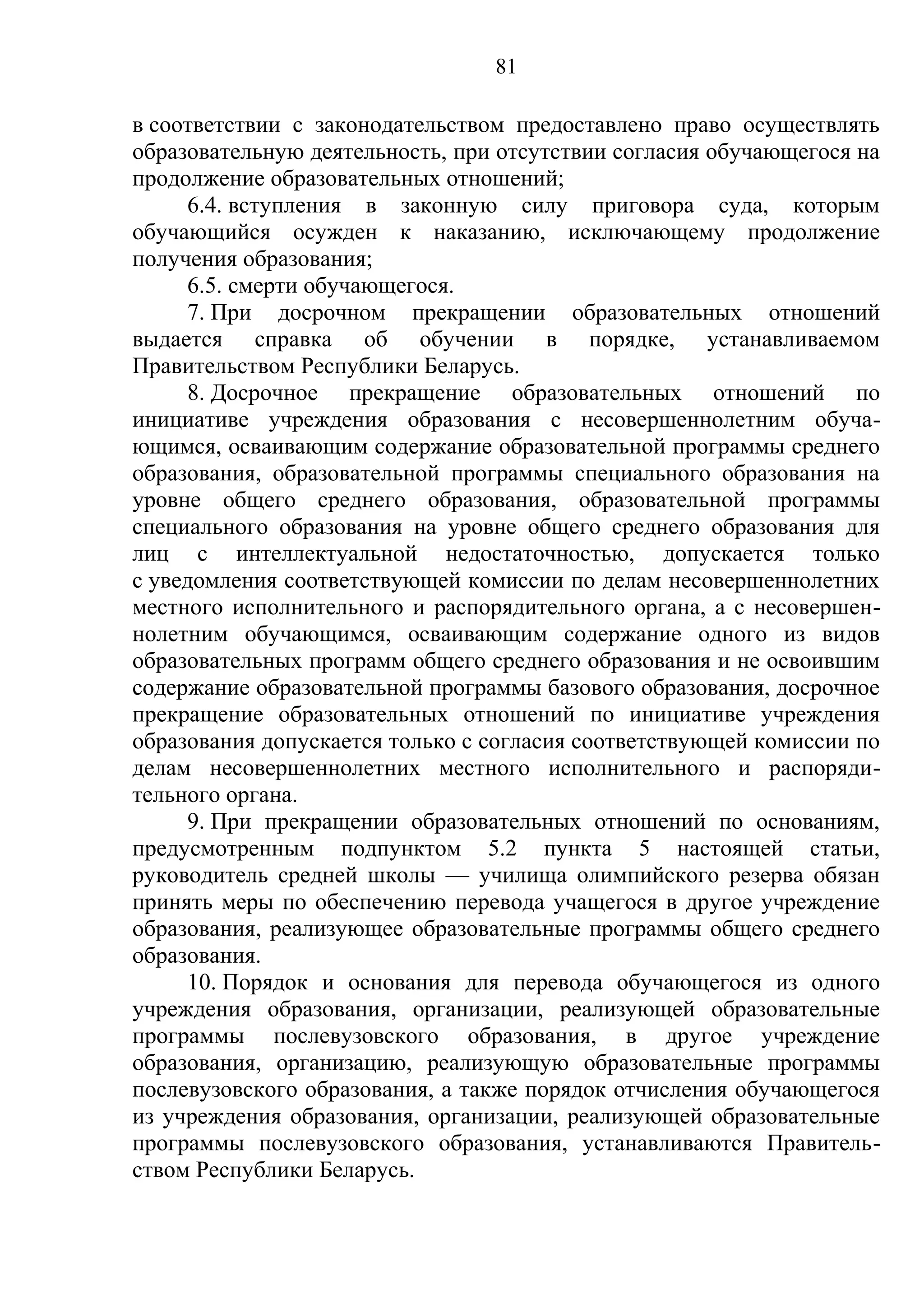 81

в соответствии с законодательством предоставлено право осуществлять
образовательную деятельность, при отсутствии согласия обучающегося на
продолжение образовательных отношений;
     6.4. вступления в законную силу приговора суда, которым
обучающийся осужден к наказанию, исключающему продолжение
получения образования;
     6.5. смерти обучающегося.
     7. При досрочном прекращении образовательных отношений
выдается справка об обучении в порядке, устанавливаемом
Правительством Республики Беларусь.
     8. Досрочное прекращение образовательных отношений по
инициативе учреждения образования с несовершеннолетним обуча-
ющимся, осваивающим содержание образовательной программы среднего
образования, образовательной программы специального образования на
уровне общего среднего образования, образовательной программы
специального образования на уровне общего среднего образования для
лиц с интеллектуальной недостаточностью, допускается только
с уведомления соответствующей комиссии по делам несовершеннолетних
местного исполнительного и распорядительного органа, а с несовершен-
нолетним обучающимся, осваивающим содержание одного из видов
образовательных программ общего среднего образования и не освоившим
содержание образовательной программы базового образования, досрочное
прекращение образовательных отношений по инициативе учреждения
образования допускается только с согласия соответствующей комиссии по
делам несовершеннолетних местного исполнительного и распоряди-
тельного органа.
     9. При прекращении образовательных отношений по основаниям,
предусмотренным подпунктом 5.2 пункта 5 настоящей статьи,
руководитель средней школы — училища олимпийского резерва обязан
принять меры по обеспечению перевода учащегося в другое учреждение
образования, реализующее образовательные программы общего среднего
образования.
     10. Порядок и основания для перевода обучающегося из одного
учреждения образования, организации, реализующей образовательные
программы послевузовского образования, в другое учреждение
образования, организацию, реализующую образовательные программы
послевузовского образования, а также порядок отчисления обучающегося
из учреждения образования, организации, реализующей образовательные
программы послевузовского образования, устанавливаются Правитель-
ством Республики Беларусь.
 