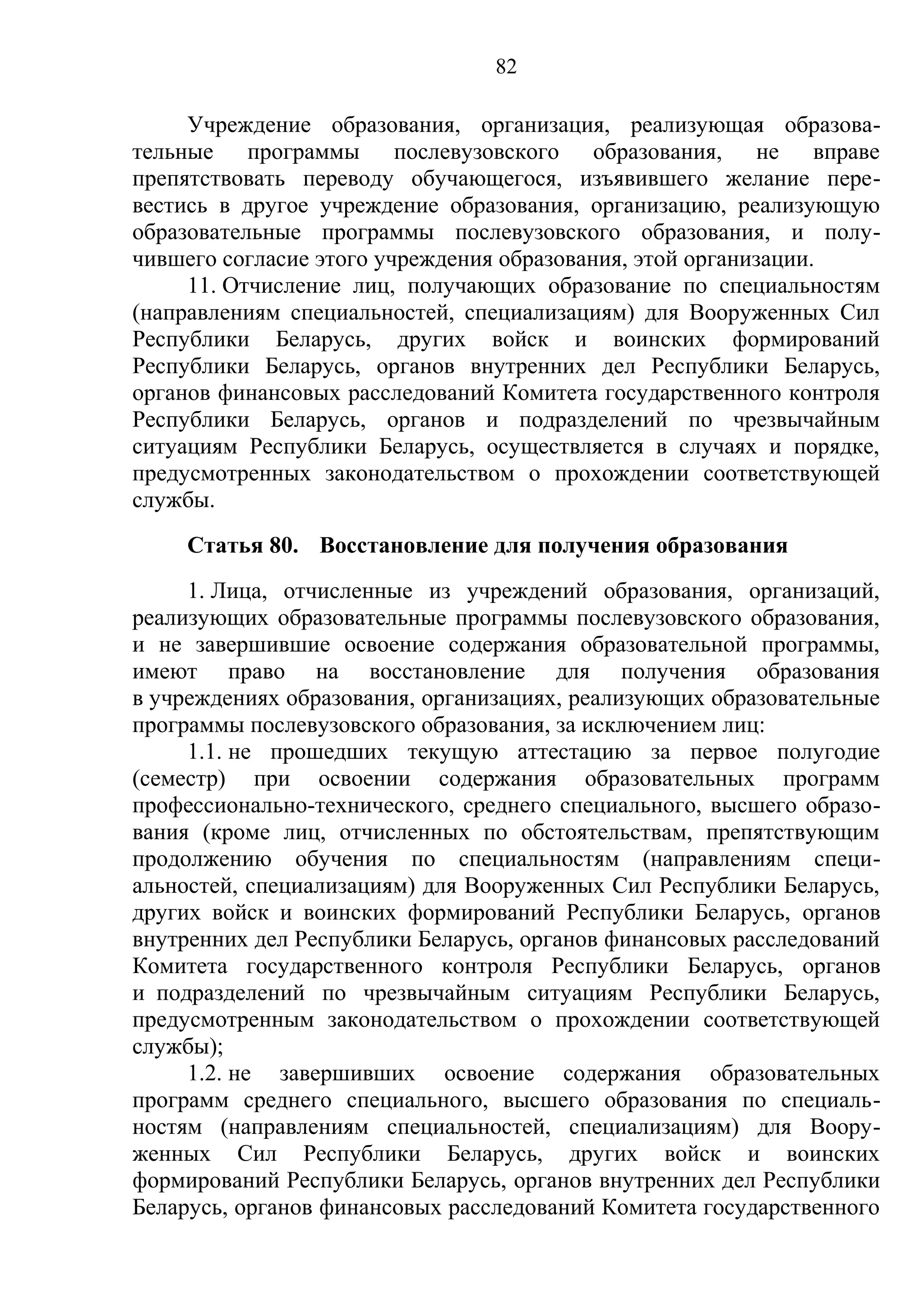 82

     Учреждение образования, организация, реализующая образова-
тельные программы послевузовского образования, не вправе
препятствовать переводу обучающегося, изъявившего желание пере-
вестись в другое учреждение образования, организацию, реализующую
образовательные программы послевузовского образования, и полу-
чившего согласие этого учреждения образования, этой организации.
     11. Отчисление лиц, получающих образование по специальностям
(направлениям специальностей, специализациям) для Вооруженных Сил
Республики Беларусь, других войск и воинских формирований
Республики Беларусь, органов внутренних дел Республики Беларусь,
органов финансовых расследований Комитета государственного контроля
Республики Беларусь, органов и подразделений по чрезвычайным
ситуациям Республики Беларусь, осуществляется в случаях и порядке,
предусмотренных законодательством о прохождении соответствующей
службы.
    Статья 80. Восстановление для получения образования
     1. Лица, отчисленные из учреждений образования, организаций,
реализующих образовательные программы послевузовского образования,
и не завершившие освоение содержания образовательной программы,
имеют право на восстановление для получения образования
в учреждениях образования, организациях, реализующих образовательные
программы послевузовского образования, за исключением лиц:
     1.1. не прошедших текущую аттестацию за первое полугодие
(семестр) при освоении содержания образовательных программ
профессионально-технического, среднего специального, высшего образо-
вания (кроме лиц, отчисленных по обстоятельствам, препятствующим
продолжению обучения по специальностям (направлениям специ-
альностей, специализациям) для Вооруженных Сил Республики Беларусь,
других войск и воинских формирований Республики Беларусь, органов
внутренних дел Республики Беларусь, органов финансовых расследований
Комитета государственного контроля Республики Беларусь, органов
и подразделений по чрезвычайным ситуациям Республики Беларусь,
предусмотренным законодательством о прохождении соответствующей
службы);
     1.2. не завершивших освоение содержания образовательных
программ среднего специального, высшего образования по специаль-
ностям (направлениям специальностей, специализациям) для Воору-
женных Сил Республики Беларусь, других войск и воинских
формирований Республики Беларусь, органов внутренних дел Республики
Беларусь, органов финансовых расследований Комитета государственного
 