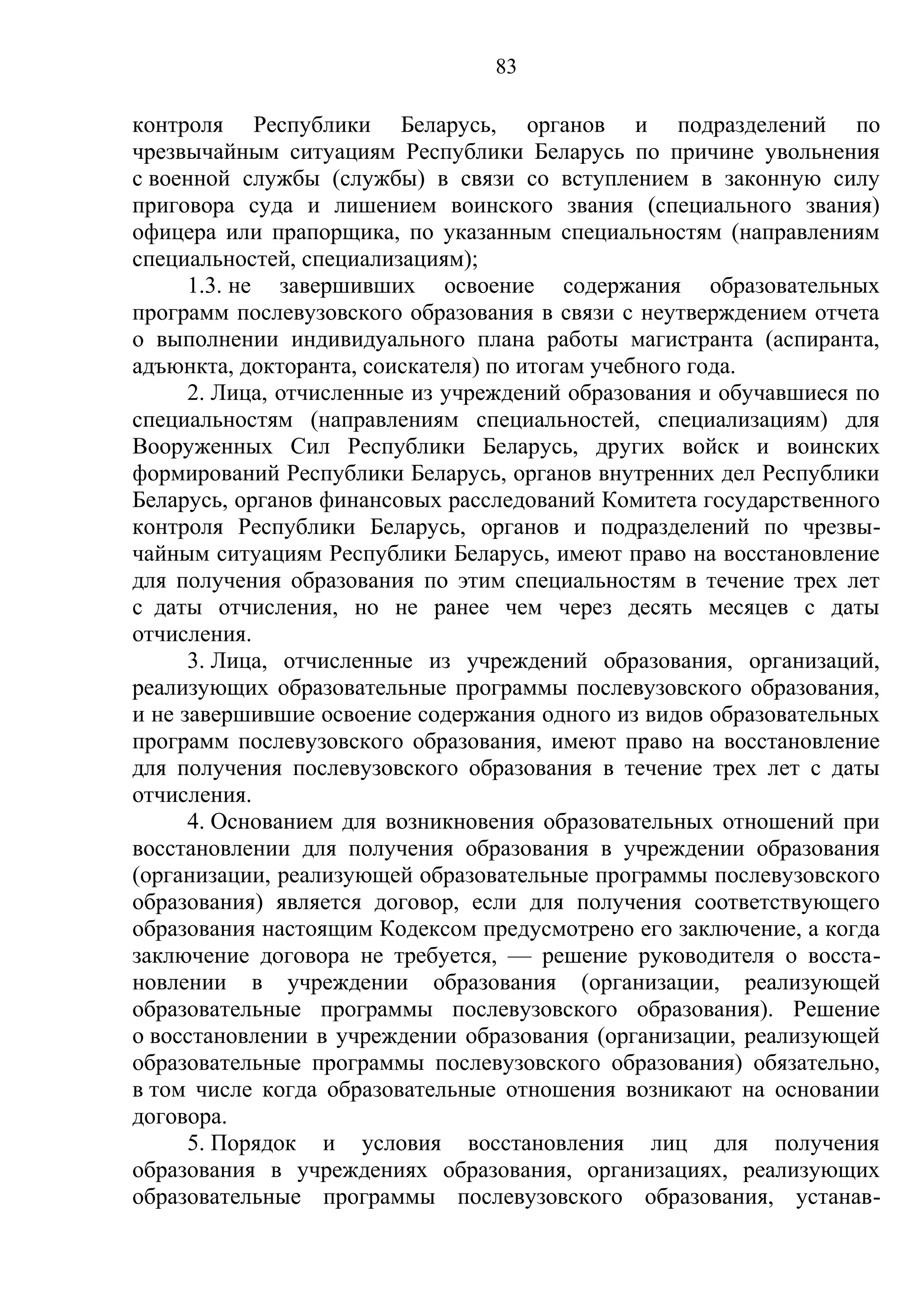 83

контроля Республики Беларусь, органов и подразделений по
чрезвычайным ситуациям Республики Беларусь по причине увольнения
с военной службы (службы) в связи со вступлением в законную силу
приговора суда и лишением воинского звания (специального звания)
офицера или прапорщика, по указанным специальностям (направлениям
специальностей, специализациям);
      1.3. не завершивших освоение содержания образовательных
программ послевузовского образования в связи с неутверждением отчета
о выполнении индивидуального плана работы магистранта (аспиранта,
адъюнкта, докторанта, соискателя) по итогам учебного года.
      2. Лица, отчисленные из учреждений образования и обучавшиеся по
специальностям (направлениям специальностей, специализациям) для
Вооруженных Сил Республики Беларусь, других войск и воинских
формирований Республики Беларусь, органов внутренних дел Республики
Беларусь, органов финансовых расследований Комитета государственного
контроля Республики Беларусь, органов и подразделений по чрезвы-
чайным ситуациям Республики Беларусь, имеют право на восстановление
для получения образования по этим специальностям в течение трех лет
с даты отчисления, но не ранее чем через десять месяцев с даты
отчисления.
      3. Лица, отчисленные из учреждений образования, организаций,
реализующих образовательные программы послевузовского образования,
и не завершившие освоение содержания одного из видов образовательных
программ послевузовского образования, имеют право на восстановление
для получения послевузовского образования в течение трех лет с даты
отчисления.
      4. Основанием для возникновения образовательных отношений при
восстановлении для получения образования в учреждении образования
(организации, реализующей образовательные программы послевузовского
образования) является договор, если для получения соответствующего
образования настоящим Кодексом предусмотрено его заключение, а когда
заключение договора не требуется, — решение руководителя о восста-
новлении в учреждении образования (организации, реализующей
образовательные программы послевузовского образования). Решение
о восстановлении в учреждении образования (организации, реализующей
образовательные программы послевузовского образования) обязательно,
в том числе когда образовательные отношения возникают на основании
договора.
      5. Порядок и условия восстановления лиц для получения
образования в учреждениях образования, организациях, реализующих
образовательные программы послевузовского образования, устанав-
 
