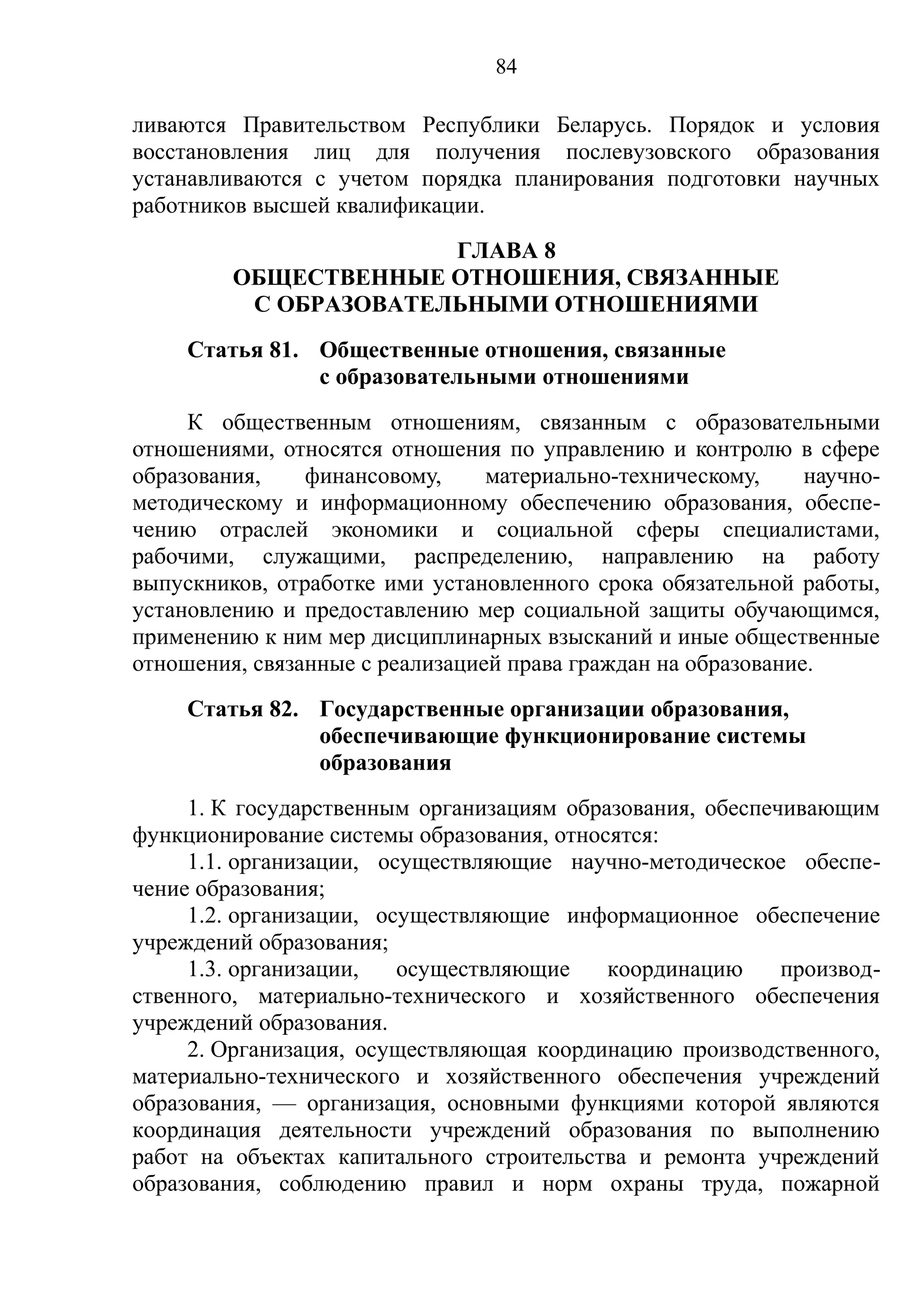 84

ливаются Правительством Республики Беларусь. Порядок и условия
восстановления лиц для получения послевузовского образования
устанавливаются с учетом порядка планирования подготовки научных
работников высшей квалификации.
                       ГЛАВА 8
         ОБЩЕСТВЕННЫЕ ОТНОШЕНИЯ, СВЯЗАННЫЕ
          С ОБРАЗОВАТЕЛЬНЫМИ ОТНОШЕНИЯМИ
     Статья 81. Общественные отношения, связанные
                с образовательными отношениями
     К общественным отношениям, связанным с образовательными
отношениями, относятся отношения по управлению и контролю в сфере
образования,    финансовому,     материально-техническому,     научно-
методическому и информационному обеспечению образования, обеспе-
чению отраслей экономики и социальной сферы специалистами,
рабочими, служащими, распределению, направлению на работу
выпускников, отработке ими установленного срока обязательной работы,
установлению и предоставлению мер социальной защиты обучающимся,
применению к ним мер дисциплинарных взысканий и иные общественные
отношения, связанные с реализацией права граждан на образование.
     Статья 82. Государственные организации образования,
                обеспечивающие функционирование системы
                образования
     1. К государственным организациям образования, обеспечивающим
функционирование системы образования, относятся:
     1.1. организации, осуществляющие научно-методическое обеспе-
чение образования;
     1.2. организации, осуществляющие информационное обеспечение
учреждений образования;
     1.3. организации,   осуществляющие    координацию     производ-
ственного, материально-технического и хозяйственного обеспечения
учреждений образования.
     2. Организация, осуществляющая координацию производственного,
материально-технического и хозяйственного обеспечения учреждений
образования, — организация, основными функциями которой являются
координация деятельности учреждений образования по выполнению
работ на объектах капитального строительства и ремонта учреждений
образования, соблюдению правил и норм охраны труда, пожарной
 