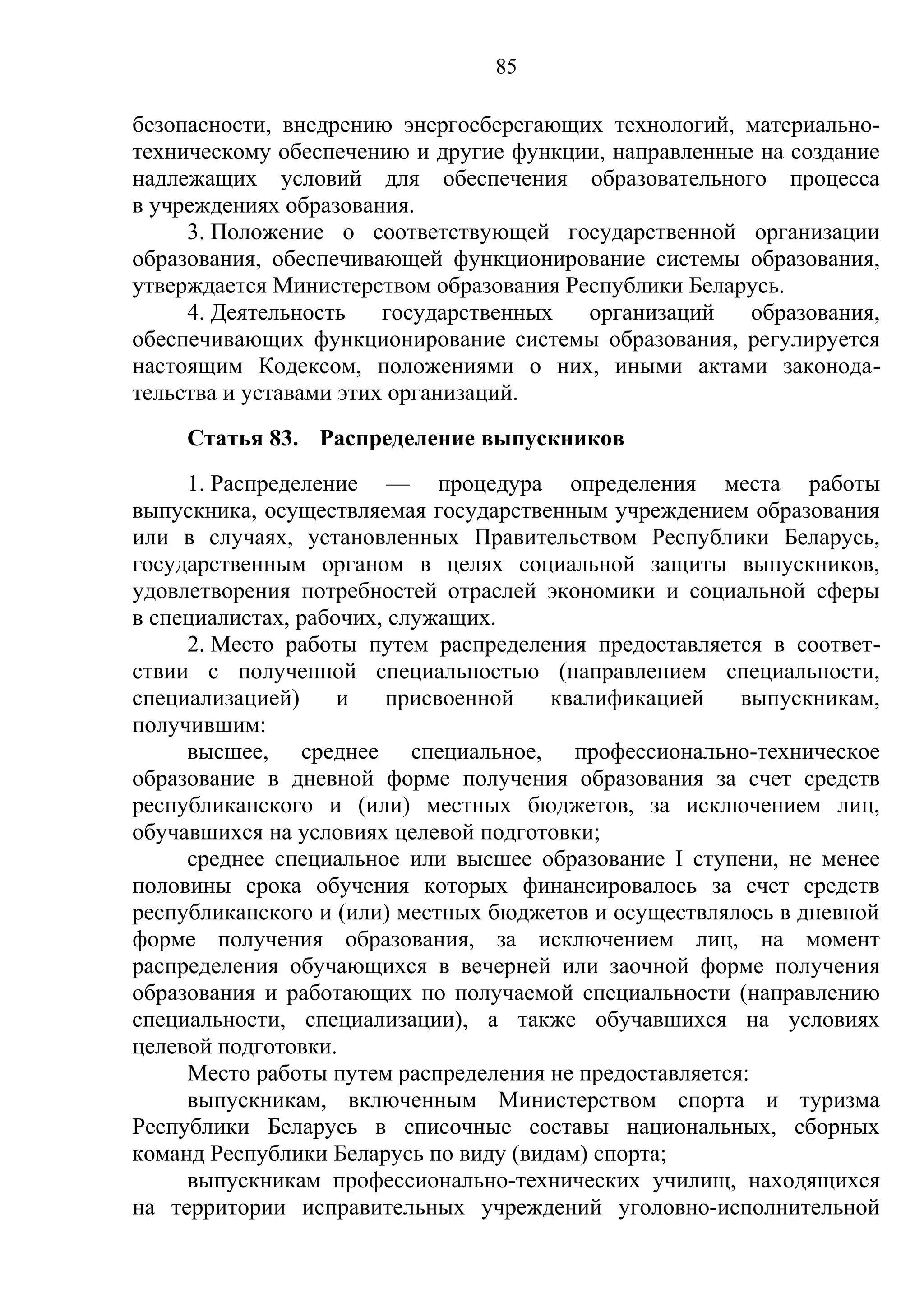 85

безопасности, внедрению энергосберегающих технологий, материально-
техническому обеспечению и другие функции, направленные на создание
надлежащих условий для обеспечения образовательного процесса
в учреждениях образования.
     3. Положение о соответствующей государственной организации
образования, обеспечивающей функционирование системы образования,
утверждается Министерством образования Республики Беларусь.
     4. Деятельность    государственных  организаций   образования,
обеспечивающих функционирование системы образования, регулируется
настоящим Кодексом, положениями о них, иными актами законода-
тельства и уставами этих организаций.
    Статья 83. Распределение выпускников
     1. Распределение — процедура определения места работы
выпускника, осуществляемая государственным учреждением образования
или в случаях, установленных Правительством Республики Беларусь,
государственным органом в целях социальной защиты выпускников,
удовлетворения потребностей отраслей экономики и социальной сферы
в специалистах, рабочих, служащих.
     2. Место работы путем распределения предоставляется в соответ-
ствии с полученной специальностью (направлением специальности,
специализацией)     и   присвоенной    квалификацией    выпускникам,
получившим:
     высшее, среднее специальное, профессионально-техническое
образование в дневной форме получения образования за счет средств
республиканского и (или) местных бюджетов, за исключением лиц,
обучавшихся на условиях целевой подготовки;
     среднее специальное или высшее образование I ступени, не менее
половины срока обучения которых финансировалось за счет средств
республиканского и (или) местных бюджетов и осуществлялось в дневной
форме получения образования, за исключением лиц, на момент
распределения обучающихся в вечерней или заочной форме получения
образования и работающих по получаемой специальности (направлению
специальности, специализации), а также обучавшихся на условиях
целевой подготовки.
     Место работы путем распределения не предоставляется:
     выпускникам, включенным Министерством спорта и туризма
Республики Беларусь в списочные составы национальных, сборных
команд Республики Беларусь по виду (видам) спорта;
     выпускникам профессионально-технических училищ, находящихся
на территории исправительных учреждений уголовно-исполнительной
 