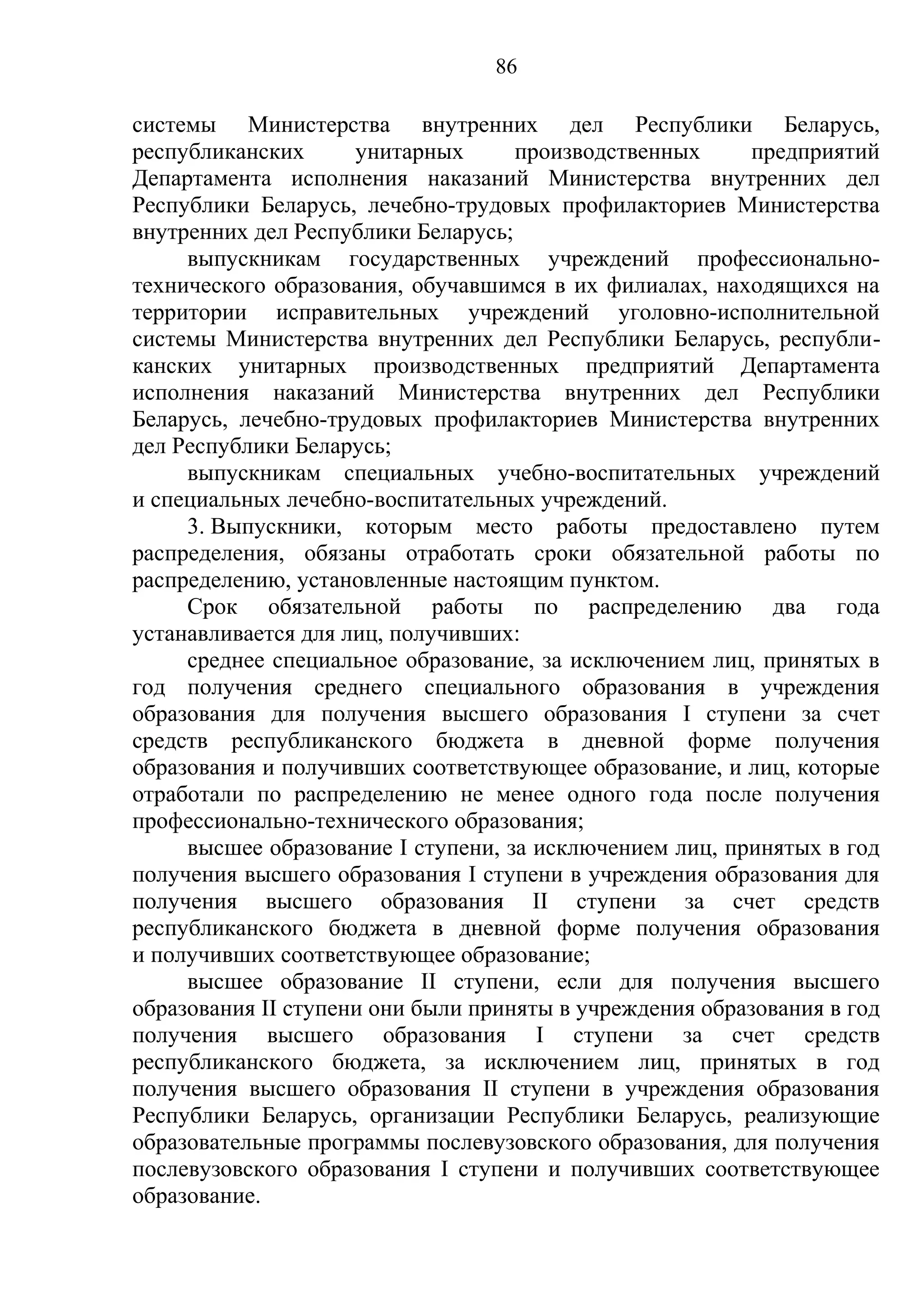 86

системы Министерства внутренних дел Республики Беларусь,
республиканских      унитарных      производственных      предприятий
Департамента исполнения наказаний Министерства внутренних дел
Республики Беларусь, лечебно-трудовых профилакториев Министерства
внутренних дел Республики Беларусь;
     выпускникам государственных учреждений профессионально-
технического образования, обучавшимся в их филиалах, находящихся на
территории исправительных учреждений уголовно-исполнительной
системы Министерства внутренних дел Республики Беларусь, республи-
канских унитарных производственных предприятий Департамента
исполнения наказаний Министерства внутренних дел Республики
Беларусь, лечебно-трудовых профилакториев Министерства внутренних
дел Республики Беларусь;
     выпускникам специальных учебно-воспитательных учреждений
и специальных лечебно-воспитательных учреждений.
     3. Выпускники, которым место работы предоставлено путем
распределения, обязаны отработать сроки обязательной работы по
распределению, установленные настоящим пунктом.
     Срок обязательной работы по распределению два года
устанавливается для лиц, получивших:
     среднее специальное образование, за исключением лиц, принятых в
год получения среднего специального образования в учреждения
образования для получения высшего образования I ступени за счет
средств республиканского бюджета в дневной форме получения
образования и получивших соответствующее образование, и лиц, которые
отработали по распределению не менее одного года после получения
профессионально-технического образования;
     высшее образование I ступени, за исключением лиц, принятых в год
получения высшего образования I ступени в учреждения образования для
получения высшего образования II ступени за счет средств
республиканского бюджета в дневной форме получения образования
и получивших соответствующее образование;
     высшее образование II ступени, если для получения высшего
образования II ступени они были приняты в учреждения образования в год
получения высшего образования I ступени за счет средств
республиканского бюджета, за исключением лиц, принятых в год
получения высшего образования II ступени в учреждения образования
Республики Беларусь, организации Республики Беларусь, реализующие
образовательные программы послевузовского образования, для получения
послевузовского образования I ступени и получивших соответствующее
образование.
 