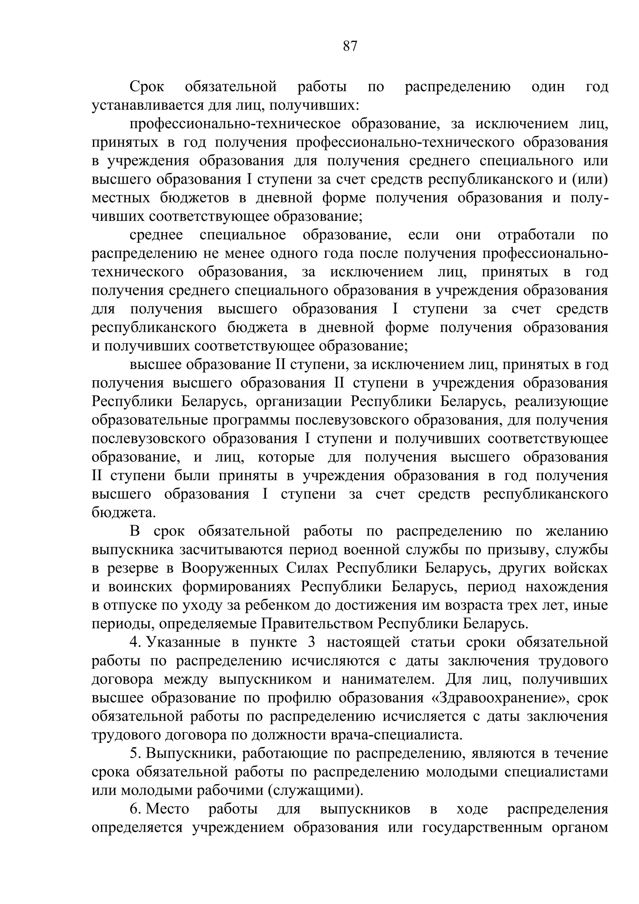 87

      Срок обязательной работы по распределению один год
устанавливается для лиц, получивших:
      профессионально-техническое образование, за исключением лиц,
принятых в год получения профессионально-технического образования
в учреждения образования для получения среднего специального или
высшего образования I ступени за счет средств республиканского и (или)
местных бюджетов в дневной форме получения образования и полу-
чивших соответствующее образование;
      среднее специальное образование, если они отработали по
распределению не менее одного года после получения профессионально-
технического образования, за исключением лиц, принятых в год
получения среднего специального образования в учреждения образования
для получения высшего образования I ступени за счет средств
республиканского бюджета в дневной форме получения образования
и получивших соответствующее образование;
      высшее образование II ступени, за исключением лиц, принятых в год
получения высшего образования II ступени в учреждения образования
Республики Беларусь, организации Республики Беларусь, реализующие
образовательные программы послевузовского образования, для получения
послевузовского образования I ступени и получивших соответствующее
образование, и лиц, которые для получения высшего образования
II ступени были приняты в учреждения образования в год получения
высшего образования I ступени за счет средств республиканского
бюджета.
      В срок обязательной работы по распределению по желанию
выпускника засчитываются период военной службы по призыву, службы
в резерве в Вооруженных Силах Республики Беларусь, других войсках
и воинских формированиях Республики Беларусь, период нахождения
в отпуске по уходу за ребенком до достижения им возраста трех лет, иные
периоды, определяемые Правительством Республики Беларусь.
      4. Указанные в пункте 3 настоящей статьи сроки обязательной
работы по распределению исчисляются с даты заключения трудового
договора между выпускником и нанимателем. Для лиц, получивших
высшее образование по профилю образования «Здравоохранение», срок
обязательной работы по распределению исчисляется с даты заключения
трудового договора по должности врача-специалиста.
      5. Выпускники, работающие по распределению, являются в течение
срока обязательной работы по распределению молодыми специалистами
или молодыми рабочими (служащими).
      6. Место работы для выпускников в ходе распределения
определяется учреждением образования или государственным органом
 