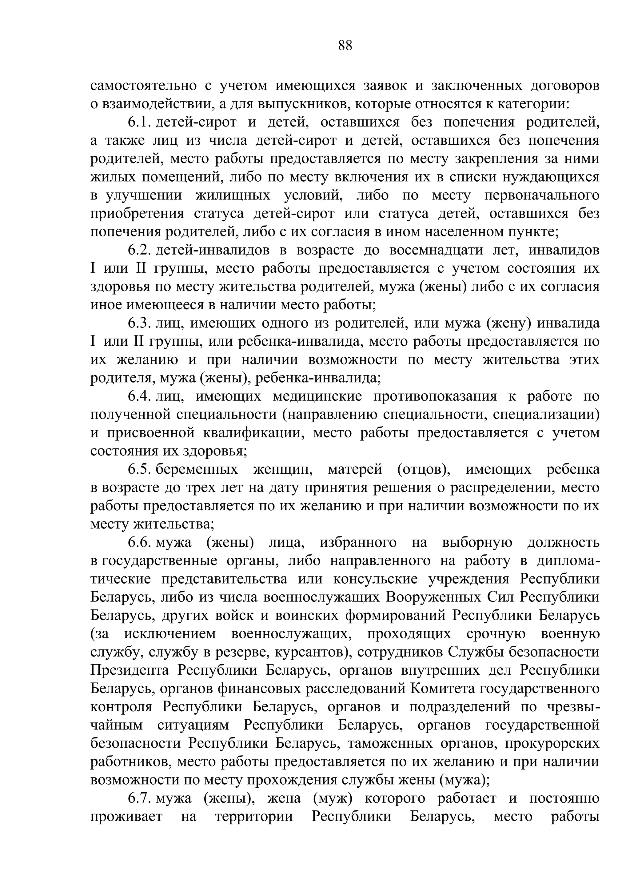 88

самостоятельно с учетом имеющихся заявок и заключенных договоров
о взаимодействии, а для выпускников, которые относятся к категории:
      6.1. детей-сирот и детей, оставшихся без попечения родителей,
а также лиц из числа детей-сирот и детей, оставшихся без попечения
родителей, место работы предоставляется по месту закрепления за ними
жилых помещений, либо по месту включения их в списки нуждающихся
в улучшении жилищных условий, либо по месту первоначального
приобретения статуса детей-сирот или статуса детей, оставшихся без
попечения родителей, либо с их согласия в ином населенном пункте;
      6.2. детей-инвалидов в возрасте до восемнадцати лет, инвалидов
I или II группы, место работы предоставляется с учетом состояния их
здоровья по месту жительства родителей, мужа (жены) либо с их согласия
иное имеющееся в наличии место работы;
      6.3. лиц, имеющих одного из родителей, или мужа (жену) инвалида
I или II группы, или ребенка-инвалида, место работы предоставляется по
их желанию и при наличии возможности по месту жительства этих
родителя, мужа (жены), ребенка-инвалида;
      6.4. лиц, имеющих медицинские противопоказания к работе по
полученной специальности (направлению специальности, специализации)
и присвоенной квалификации, место работы предоставляется с учетом
состояния их здоровья;
      6.5. беременных женщин, матерей (отцов), имеющих ребенка
в возрасте до трех лет на дату принятия решения о распределении, место
работы предоставляется по их желанию и при наличии возможности по их
месту жительства;
      6.6. мужа (жены) лица, избранного на выборную должность
в государственные органы, либо направленного на работу в диплома-
тические представительства или консульские учреждения Республики
Беларусь, либо из числа военнослужащих Вооруженных Сил Республики
Беларусь, других войск и воинских формирований Республики Беларусь
(за исключением военнослужащих, проходящих срочную военную
службу, службу в резерве, курсантов), сотрудников Службы безопасности
Президента Республики Беларусь, органов внутренних дел Республики
Беларусь, органов финансовых расследований Комитета государственного
контроля Республики Беларусь, органов и подразделений по чрезвы-
чайным ситуациям Республики Беларусь, органов государственной
безопасности Республики Беларусь, таможенных органов, прокурорских
работников, место работы предоставляется по их желанию и при наличии
возможности по месту прохождения службы жены (мужа);
      6.7. мужа (жены), жена (муж) которого работает и постоянно
проживает на территории Республики Беларусь, место работы
 