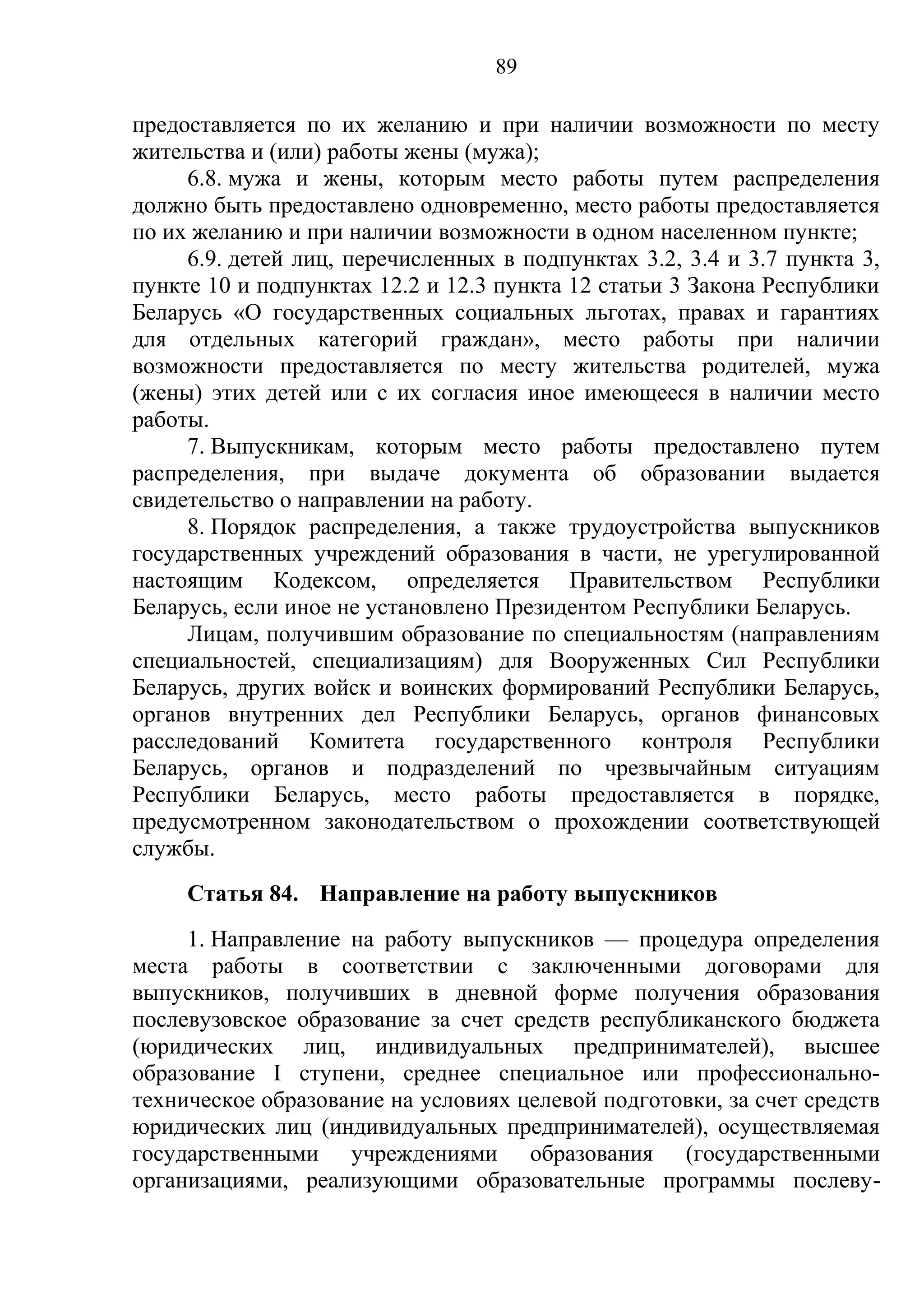89

предоставляется по их желанию и при наличии возможности по месту
жительства и (или) работы жены (мужа);
     6.8. мужа и жены, которым место работы путем распределения
должно быть предоставлено одновременно, место работы предоставляется
по их желанию и при наличии возможности в одном населенном пункте;
     6.9. детей лиц, перечисленных в подпунктах 3.2, 3.4 и 3.7 пункта 3,
пункте 10 и подпунктах 12.2 и 12.3 пункта 12 статьи 3 Закона Республики
Беларусь «О государственных социальных льготах, правах и гарантиях
для отдельных категорий граждан», место работы при наличии
возможности предоставляется по месту жительства родителей, мужа
(жены) этих детей или с их согласия иное имеющееся в наличии место
работы.
     7. Выпускникам, которым место работы предоставлено путем
распределения, при выдаче документа об образовании выдается
свидетельство о направлении на работу.
     8. Порядок распределения, а также трудоустройства выпускников
государственных учреждений образования в части, не урегулированной
настоящим Кодексом, определяется Правительством Республики
Беларусь, если иное не установлено Президентом Республики Беларусь.
     Лицам, получившим образование по специальностям (направлениям
специальностей, специализациям) для Вооруженных Сил Республики
Беларусь, других войск и воинских формирований Республики Беларусь,
органов внутренних дел Республики Беларусь, органов финансовых
расследований Комитета государственного контроля Республики
Беларусь, органов и подразделений по чрезвычайным ситуациям
Республики Беларусь, место работы предоставляется в порядке,
предусмотренном законодательством о прохождении соответствующей
службы.
     Статья 84. Направление на работу выпускников
     1. Направление на работу выпускников — процедура определения
места работы в соответствии с заключенными договорами для
выпускников, получивших в дневной форме получения образования
послевузовское образование за счет средств республиканского бюджета
(юридических лиц, индивидуальных предпринимателей), высшее
образование I ступени, среднее специальное или профессионально-
техническое образование на условиях целевой подготовки, за счет средств
юридических лиц (индивидуальных предпринимателей), осуществляемая
государственными учреждениями образования (государственными
организациями, реализующими образовательные программы послеву-
 