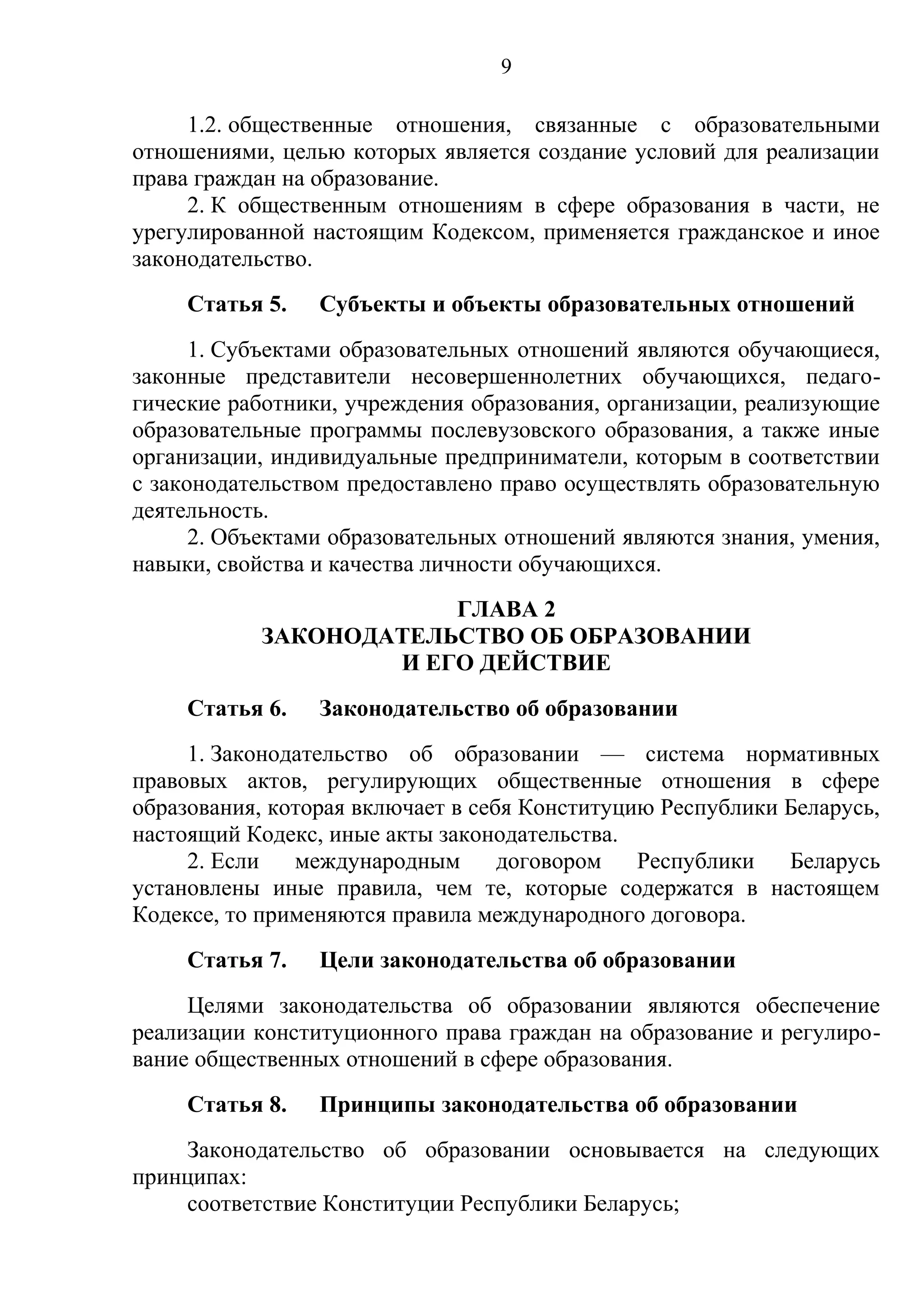 9

     1.2. общественные отношения, связанные с образовательными
отношениями, целью которых является создание условий для реализации
права граждан на образование.
     2. К общественным отношениям в сфере образования в части, не
урегулированной настоящим Кодексом, применяется гражданское и иное
законодательство.
     Статья 5.   Субъекты и объекты образовательных отношений
      1. Субъектами образовательных отношений являются обучающиеся,
законные представители несовершеннолетних обучающихся, педаго-
гические работники, учреждения образования, организации, реализующие
образовательные программы послевузовского образования, а также иные
организации, индивидуальные предприниматели, которым в соответствии
с законодательством предоставлено право осуществлять образовательную
деятельность.
      2. Объектами образовательных отношений являются знания, умения,
навыки, свойства и качества личности обучающихся.
                       ГЛАВА 2
           ЗАКОНОДАТЕЛЬСТВО ОБ ОБРАЗОВАНИИ
                   И ЕГО ДЕЙСТВИЕ
     Статья 6.   Законодательство об образовании
     1. Законодательство об образовании — система нормативных
правовых актов, регулирующих общественные отношения в сфере
образования, которая включает в себя Конституцию Республики Беларусь,
настоящий Кодекс, иные акты законодательства.
     2. Если   международным       договором   Республики   Беларусь
установлены иные правила, чем те, которые содержатся в настоящем
Кодексе, то применяются правила международного договора.
     Статья 7.   Цели законодательства об образовании
     Целями законодательства об образовании являются обеспечение
реализации конституционного права граждан на образование и регулиро-
вание общественных отношений в сфере образования.
     Статья 8.   Принципы законодательства об образовании
    Законодательство об образовании основывается на следующих
принципах:
    соответствие Конституции Республики Беларусь;
 