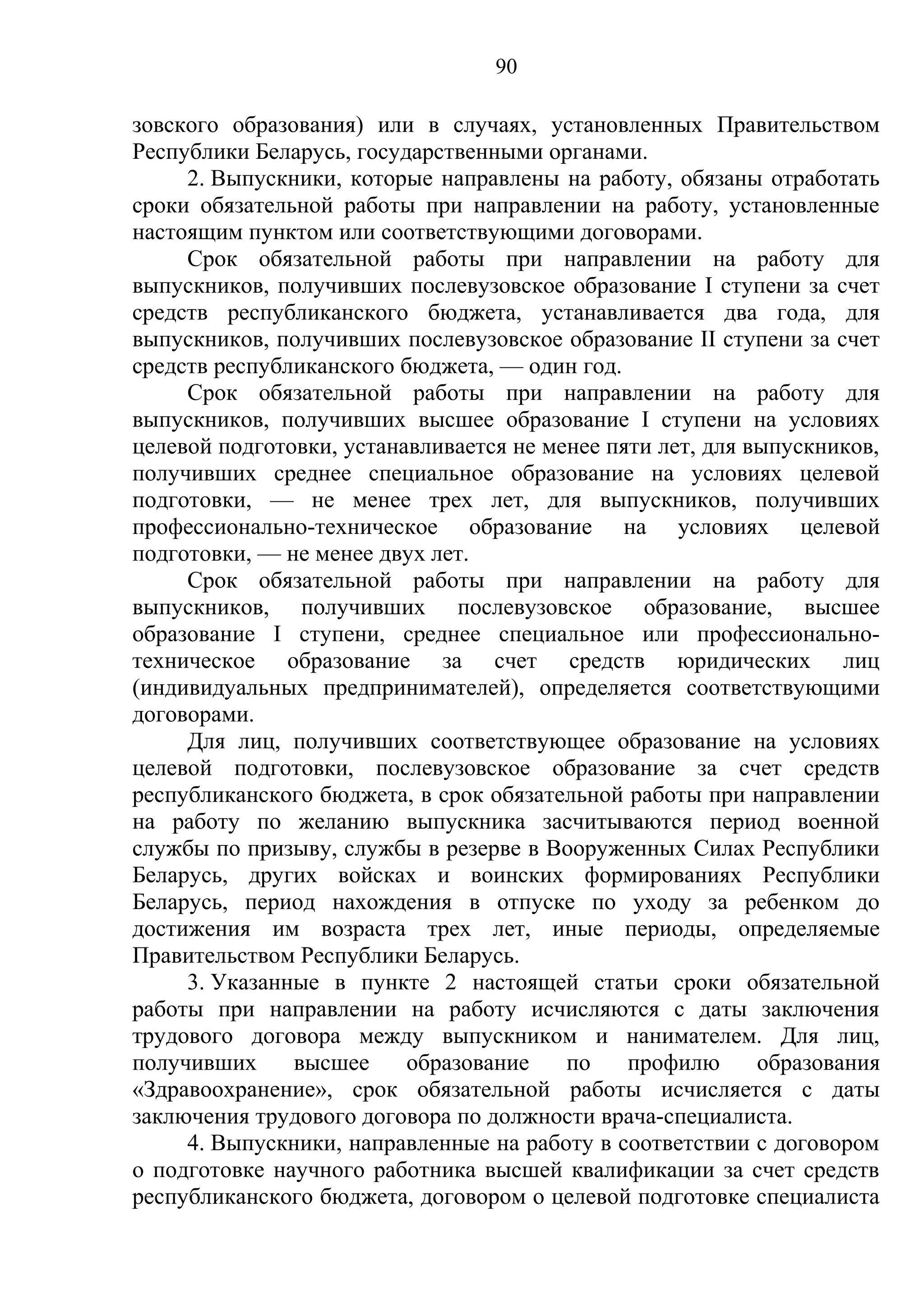 90

зовского образования) или в случаях, установленных Правительством
Республики Беларусь, государственными органами.
     2. Выпускники, которые направлены на работу, обязаны отработать
сроки обязательной работы при направлении на работу, установленные
настоящим пунктом или соответствующими договорами.
     Срок обязательной работы при направлении на работу для
выпускников, получивших послевузовское образование I ступени за счет
средств республиканского бюджета, устанавливается два года, для
выпускников, получивших послевузовское образование II ступени за счет
средств республиканского бюджета, — один год.
     Срок обязательной работы при направлении на работу для
выпускников, получивших высшее образование I ступени на условиях
целевой подготовки, устанавливается не менее пяти лет, для выпускников,
получивших среднее специальное образование на условиях целевой
подготовки, — не менее трех лет, для выпускников, получивших
профессионально-техническое образование на условиях целевой
подготовки, — не менее двух лет.
     Срок обязательной работы при направлении на работу для
выпускников, получивших послевузовское образование, высшее
образование I ступени, среднее специальное или профессионально-
техническое образование за счет средств юридических лиц
(индивидуальных предпринимателей), определяется соответствующими
договорами.
     Для лиц, получивших соответствующее образование на условиях
целевой подготовки, послевузовское образование за счет средств
республиканского бюджета, в срок обязательной работы при направлении
на работу по желанию выпускника засчитываются период военной
службы по призыву, службы в резерве в Вооруженных Силах Республики
Беларусь, других войсках и воинских формированиях Республики
Беларусь, период нахождения в отпуске по уходу за ребенком до
достижения им возраста трех лет, иные периоды, определяемые
Правительством Республики Беларусь.
     3. Указанные в пункте 2 настоящей статьи сроки обязательной
работы при направлении на работу исчисляются с даты заключения
трудового договора между выпускником и нанимателем. Для лиц,
получивших     высшее     образование    по    профилю      образования
«Здравоохранение», срок обязательной работы исчисляется с даты
заключения трудового договора по должности врача-специалиста.
     4. Выпускники, направленные на работу в соответствии с договором
о подготовке научного работника высшей квалификации за счет средств
республиканского бюджета, договором о целевой подготовке специалиста
 